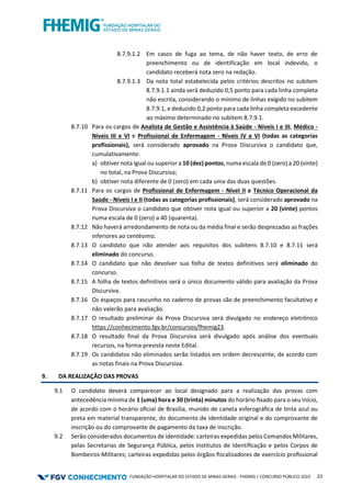 FUNDAÇÃO HOSPITALAR DO ESTADO DE MINAS GERAIS - FHEMIG | CONCURSO PÚBLICO 2023 23
8.7.9.1.2 Em casos de fuga ao tema, de não haver texto, de erro de
preenchimento ou de identificação em local indevido, o
candidato receberá nota zero na redação.
8.7.9.1.3 Da nota total estabelecida pelos critérios descritos no subitem
8.7.9.1.1 ainda será deduzido 0,5 ponto para cada linha completa
não escrita, considerando o mínimo de linhas exigido no subitem
8.7.9.1, e deduzido 0,2 ponto para cada linha completa excedente
ao máximo determinado no subitem 8.7.9.1.
8.7.10 Para os cargos de Analista de Gestão e Assistência à Saúde - Níveis I e III, Médico -
Níveis III e VI e Profissional de Enfermagem - Níveis IV e VI (todas as categorias
profissionais), será considerado aprovado na Prova Discursiva o candidato que,
cumulativamente:
a) obtiver nota igual ou superior a 10 (dez) pontos, numa escala de 0 (zero) a 20 (vinte)
no total, na Prova Discursiva;
b) obtiver nota diferente de 0 (zero) em cada uma das duas questões.
8.7.11 Para os cargos de Profissional de Enfermagem - Nível II e Técnico Operacional da
Saúde - Níveis I e II (todas as categorias profissionais), será considerado aprovado na
Prova Discursiva o candidato que obtiver nota igual ou superior a 20 (vinte) pontos
numa escala de 0 (zero) a 40 (quarenta).
8.7.12 Não haverá arredondamento de nota ou da média final e serão desprezadas as frações
inferiores ao centésimo.
8.7.13 O candidato que não atender aos requisitos dos subitens 8.7.10 e 8.7.11 será
eliminado do concurso.
8.7.14 O candidato que não devolver sua folha de textos definitivos será eliminado do
concurso.
8.7.15 A folha de textos definitivos será o único documento válido para avaliação da Prova
Discursiva.
8.7.16 Os espaços para rascunho no caderno de provas são de preenchimento facultativo e
não valerão para avaliação.
8.7.17 O resultado preliminar da Prova Discursiva será divulgado no endereço eletrônico
https://conhecimento.fgv.br/concursos/fhemig23.
8.7.18 O resultado final da Prova Discursiva será divulgado após análise dos eventuais
recursos, na forma prevista neste Edital.
8.7.19 Os candidatos não eliminados serão listados em ordem decrescente, de acordo com
as notas finais na Prova Discursiva.
9. DA REALIZAÇÃO DAS PROVAS
9.1 O candidato deverá comparecer ao local designado para a realização das provas com
antecedência mínima de 1 (uma) hora e 30 (trinta) minutos do horário ﬁxado para o seu início,
de acordo com o horário oﬁcial de Brasília, munido de caneta esferográﬁca de tinta azul ou
preta em material transparente, do documento de identidade original e do comprovante de
inscrição ou do comprovante de pagamento da taxa de inscrição.
9.2 Serão considerados documentos de identidade: carteiras expedidas pelos Comandos Militares,
pelas Secretarias de Segurança Pública, pelos Institutos de Identiﬁcação e pelos Corpos de
Bombeiros Militares; carteiras expedidas pelos órgãos ﬁscalizadores de exercício proﬁssional
 
