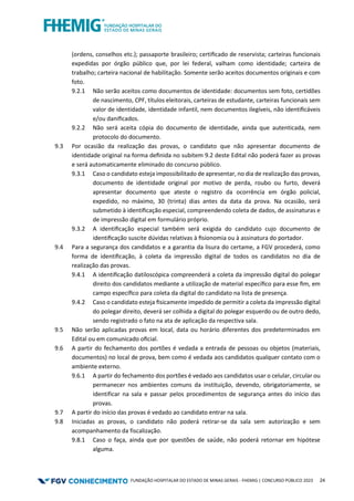 FUNDAÇÃO HOSPITALAR DO ESTADO DE MINAS GERAIS - FHEMIG | CONCURSO PÚBLICO 2023 24
(ordens, conselhos etc.); passaporte brasileiro; certiﬁcado de reservista; carteiras funcionais
expedidas por órgão público que, por lei federal, valham como identidade; carteira de
trabalho; carteira nacional de habilitação. Somente serão aceitos documentos originais e com
foto.
9.2.1 Não serão aceitos como documentos de identidade: documentos sem foto, certidões
de nascimento, CPF, títulos eleitorais, carteiras de estudante, carteiras funcionais sem
valor de identidade, identidade infantil, nem documentos ilegíveis, não identiﬁcáveis
e/ou daniﬁcados.
9.2.2 Não será aceita cópia do documento de identidade, ainda que autenticada, nem
protocolo do documento.
9.3 Por ocasião da realização das provas, o candidato que não apresentar documento de
identidade original na forma deﬁnida no subitem 9.2 deste Edital não poderá fazer as provas
e será automaticamente eliminado do concurso público.
9.3.1 Caso o candidato esteja impossibilitado de apresentar, no dia de realização das provas,
documento de identidade original por motivo de perda, roubo ou furto, deverá
apresentar documento que ateste o registro da ocorrência em órgão policial,
expedido, no máximo, 30 (trinta) dias antes da data da prova. Na ocasião, será
submetido à identiﬁcação especial, compreendendo coleta de dados, de assinaturas e
de impressão digital em formulário próprio.
9.3.2 A identiﬁcação especial também será exigida do candidato cujo documento de
identiﬁcação suscite dúvidas relativas à ﬁsionomia ou à assinatura do portador.
9.4 Para a segurança dos candidatos e a garantia da lisura do certame, a FGV procederá, como
forma de identiﬁcação, à coleta da impressão digital de todos os candidatos no dia de
realização das provas.
9.4.1 A identiﬁcação datiloscópica compreenderá a coleta da impressão digital do polegar
direito dos candidatos mediante a utilização de material especíﬁco para esse ﬁm, em
campo especíﬁco para coleta da digital do candidato na lista de presença.
9.4.2 Caso o candidato esteja ﬁsicamente impedido de permitir a coleta da impressão digital
do polegar direito, deverá ser colhida a digital do polegar esquerdo ou de outro dedo,
sendo registrado o fato na ata de aplicação da respectiva sala.
9.5 Não serão aplicadas provas em local, data ou horário diferentes dos predeterminados em
Edital ou em comunicado oﬁcial.
9.6 A partir do fechamento dos portões é vedada a entrada de pessoas ou objetos (materiais,
documentos) no local de prova, bem como é vedada aos candidatos qualquer contato com o
ambiente externo.
9.6.1 A partir do fechamento dos portões é vedado aos candidatos usar o celular, circular ou
permanecer nos ambientes comuns da instituição, devendo, obrigatoriamente, se
identificar na sala e passar pelos procedimentos de segurança antes do início das
provas.
9.7 A partir do início das provas é vedado ao candidato entrar na sala.
9.8 Iniciadas as provas, o candidato não poderá retirar-se da sala sem autorização e sem
acompanhamento da fiscalização.
9.8.1 Caso o faça, ainda que por questões de saúde, não poderá retornar em hipótese
alguma.
 