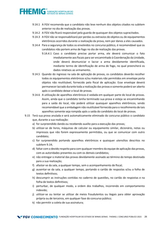 FUNDAÇÃO HOSPITALAR DO ESTADO DE MINAS GERAIS - FHEMIG | CONCURSO PÚBLICO 2023 26
9.14.1 A FGV recomenda que o candidato não leve nenhum dos objetos citados no subitem
anterior no dia de realização das provas.
9.14.2 A FGV não ﬁcará responsável pela guarda de quaisquer dos objetos supracitados.
9.14.3 A FGV não se responsabilizará por perdas ou extravios de objetos ou de equipamentos
eletrônicos ocorridos durante a realização da prova, nem por danos a eles causados.
9.14.4 Para a segurança de todos os envolvidos no concurso público, é recomendável que os
candidatos não portem arma de fogo no dia de realização das provas.
9.14.4.1 Caso o candidato precise portar arma, ele deverá comunicar o fato
imediatamente aos fiscais para ser encaminhado à Coordenação da Unidade,
onde deverá desmuniciar e lacrar a arma devidamente identificada,
mediante termo de identificação de arma de fogo, no qual preencherá os
dados relativos ao armamento.
9.14.5 Quando do ingresso na sala de aplicação de provas, os candidatos deverão recolher
todos os equipamentos eletrônicos e/ou materiais não permitidos em envelope porta
objetos não reutilizável, fornecido pelo ﬁscal de aplicação. Esse envelope deverá
permanecer lacrado durante toda a realização das provas e somente poderá ser aberto
após o candidato deixar o local de provas.
9.14.6 A utilização de aparelhos eletrônicos é vedada em qualquer parte do local de provas.
Assim, ainda que o candidato tenha terminado sua prova e esteja se encaminhando
para a saída do local, não poderá utilizar quaisquer aparelhos eletrônicos, sendo
recomendável que a embalagem não reutilizável fornecida para o recolhimento de tais
aparelhos somente seja rompida após a saída do candidato do local de provas.
9.15 Terá sua prova anulada e será automaticamente eliminado do concurso público o candidato
que, durante a sua realização:
a) for surpreendido dando ou recebendo auxílio para a execução das provas;
b) utilizar-se de livros, máquinas de calcular ou equipamento similar, dicionário, notas ou
impressos que não forem expressamente permitidos, ou que se comunicar com outro
candidato;
c) for surpreendido portando aparelhos eletrônicos e quaisquer utensílios descritos no
subitem 9.14;
d) faltar com o devido respeito para com qualquer membro da equipe de aplicação das provas,
com as autoridades presentes ou com os demais candidatos;
e) não entregar o material das provas devidamente assinado ao término do tempo destinado
para a sua realização;
f) afastar-se da sala, a qualquer tempo, sem o acompanhamento de ﬁscal;
g) ausentar-se da sala, a qualquer tempo, portando o cartão de respostas e/ou a folha de
textos deﬁnitivos;
h) descumprir as instruções contidas no caderno de questões, no cartão de respostas e na
folha de textos deﬁnitivos;
i) perturbar, de qualquer modo, a ordem dos trabalhos, incorrendo em comportamento
indevido;
j) utilizar-se ou tentar se utilizar de meios fraudulentos ou ilegais para obter aprovação
própria ou de terceiros, em qualquer fase do concurso público;
k) não permitir a coleta de sua assinatura;
 