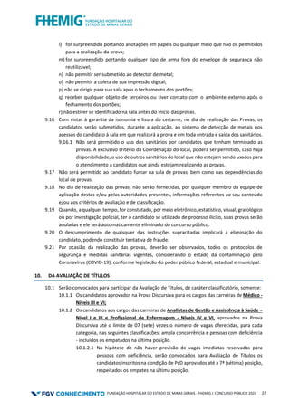 FUNDAÇÃO HOSPITALAR DO ESTADO DE MINAS GERAIS - FHEMIG | CONCURSO PÚBLICO 2023 27
l) for surpreendido portando anotações em papéis ou qualquer meio que não os permitidos
para a realização da prova;
m) for surpreendido portando qualquer tipo de arma fora do envelope de segurança não
reutilizável;
n) não permitir ser submetido ao detector de metal;
o) não permitir a coleta de sua impressão digital;
p) não se dirigir para sua sala após o fechamento dos portões;
q) receber qualquer objeto de terceiros ou tiver contato com o ambiente externo após o
fechamento dos portões;
r) não estiver se identificado na sala antes do início das provas.
9.16 Com vistas à garantia da isonomia e lisura do certame, no dia de realização das Provas, os
candidatos serão submetidos, durante a aplicação, ao sistema de detecção de metais nos
acessos do candidato à sala em que realizará a prova e em toda entrada e saída dos sanitários.
9.16.1 Não será permitido o uso dos sanitários por candidatos que tenham terminado as
provas. A exclusivo critério da Coordenação do local, poderá ser permitido, caso haja
disponibilidade, o uso de outros sanitários do local que não estejam sendo usados para
o atendimento a candidatos que ainda estejam realizando as provas.
9.17 Não será permitido ao candidato fumar na sala de provas, bem como nas dependências do
local de provas.
9.18 No dia de realização das provas, não serão fornecidas, por qualquer membro da equipe de
aplicação destas e/ou pelas autoridades presentes, informações referentes ao seu conteúdo
e/ou aos critérios de avaliação e de classiﬁcação.
9.19 Quando, a qualquer tempo, for constatado, por meio eletrônico, estatístico, visual, grafológico
ou por investigação policial, ter o candidato se utilizado de processo ilícito, suas provas serão
anuladas e ele será automaticamente eliminado do concurso público.
9.20 O descumprimento de quaisquer das instruções supracitadas implicará a eliminação do
candidato, podendo constituir tentativa de fraude.
9.21 Por ocasião da realização das provas, deverão ser observados, todos os protocolos de
segurança e medidas sanitárias vigentes, considerando o estado da contaminação pelo
Coronavírus (COVID-19), conforme legislação do poder público federal, estadual e municipal.
10. DA AVALIAÇÃO DE TÍTULOS
10.1 Serão convocados para participar da Avaliação de Títulos, de caráter classificatório, somente:
10.1.1 Os candidatos aprovados na Prova Discursiva para os cargos das carreiras de Médico -
Níveis III e VI;
10.1.2 Os candidatos aos cargos das carreiras de Analistas de Gestão e Assistência à Saúde –
Nível I e III e Profissional de Enfermagem - Níveis IV e VI, aprovados na Prova
Discursiva até o limite de 07 (sete) vezes o número de vagas oferecidas, para cada
categoria, nas seguintes classificações: ampla concorrência e pessoas com deficiência
- incluídos os empatados na última posição.
10.1.2.1 Na hipótese de não haver previsão de vagas imediatas reservadas para
pessoas com deficiência, serão convocados para Avaliação de Títulos os
candidatos inscritos na condição de PcD aprovados até a 7ª (sétima) posição,
respeitados os empates na última posição.
 