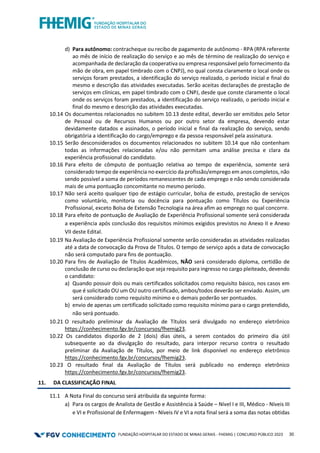 FUNDAÇÃO HOSPITALAR DO ESTADO DE MINAS GERAIS - FHEMIG | CONCURSO PÚBLICO 2023 30
d) Para autônomo: contracheque ou recibo de pagamento de autônomo - RPA (RPA referente
ao mês de início de realização do serviço e ao mês de término de realização do serviço e
acompanhada de declaração da cooperativa ou empresa responsável pelo fornecimento da
mão de obra, em papel timbrado com o CNPJ), no qual consta claramente o local onde os
serviços foram prestados, a identificação do serviço realizado, o período inicial e final do
mesmo e descrição das atividades executadas. Serão aceitas declarações de prestação de
serviços em clínicas, em papel timbrado com o CNPJ, desde que conste claramente o local
onde os serviços foram prestados, a identificação do serviço realizado, o período inicial e
final do mesmo e descrição das atividades executadas.
10.14 Os documentos relacionados no subitem 10.13 deste edital, deverão ser emitidos pelo Setor
de Pessoal ou de Recursos Humanos ou por outro setor da empresa, devendo estar
devidamente datados e assinados, o período inicial e final da realização do serviço, sendo
obrigatória a identificação do cargo/emprego e da pessoa responsável pela assinatura.
10.15 Serão desconsiderados os documentos relacionados no subitem 10.14 que não contenham
todas as informações relacionadas e/ou não permitam uma análise precisa e clara da
experiência profissional do candidato.
10.16 Para efeito de cômputo de pontuação relativa ao tempo de experiência, somente será
considerado tempo de experiência no exercício da profissão/emprego em anos completos, não
sendo possível a soma de períodos remanescentes de cada emprego e não sendo considerada
mais de uma pontuação concomitante no mesmo período.
10.17 Não será aceito qualquer tipo de estágio curricular, bolsa de estudo, prestação de serviços
como voluntário, monitoria ou docência para pontuação como Títulos ou Experiência
Profissional, exceto Bolsa de Extensão Tecnologia na área afim ao emprego no qual concorre.
10.18 Para efeito de pontuação de Avaliação de Experiência Profissional somente será considerada
a experiência após conclusão dos requisitos mínimos exigidos previstos no Anexo II e Anexo
VII deste Edital.
10.19 Na Avaliação de Experiência Profissional somente serão consideradas as atividades realizadas
até a data de convocação da Prova de Títulos. O tempo de serviço após a data de convocação
não será computado para fins de pontuação.
10.20 Para fins de Avaliação de Títulos Acadêmicos, NÃO será considerado diploma, certidão de
conclusão de curso ou declaração que seja requisito para ingresso no cargo pleiteado, devendo
o candidato:
a) Quando possuir dois ou mais certificados solicitados como requisito básico, nos casos em
que é solicitado OU um OU outro certificado, ambos/todos deverão ser enviado. Assim, um
será considerado como requisito mínimo e o demais poderão ser pontuados.
b) envio de apenas um certificado solicitado como requisito mínimo para o cargo pretendido,
não será pontuado.
10.21 O resultado preliminar da Avaliação de Títulos será divulgado no endereço eletrônico
https://conhecimento.fgv.br/concursos/fhemig23.
10.22 Os candidatos disporão de 2 (dois) dias úteis, a serem contados do primeiro dia útil
subsequente ao da divulgação do resultado, para interpor recurso contra o resultado
preliminar da Avaliação de Títulos, por meio de link disponível no endereço eletrônico
https://conhecimento.fgv.br/concursos/fhemig23.
10.23 O resultado final da Avaliação de Títulos será publicado no endereço eletrônico
https://conhecimento.fgv.br/concursos/fhemig23.
11. DA CLASSIFICAÇÃO FINAL
11.1 A Nota Final do concurso será atribuída da seguinte forma:
a) Para os cargos de Analista de Gestão e Assistência à Saúde – Nível I e III, Médico - Níveis III
e VI e Profissional de Enfermagem - Níveis IV e VI a nota final será a soma das notas obtidas
 