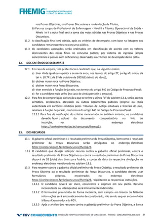 FUNDAÇÃO HOSPITALAR DO ESTADO DE MINAS GERAIS - FHEMIG | CONCURSO PÚBLICO 2023 31
nas Provas Objetivas, nas Provas Discursivas e na Avaliação de Títulos;
b) Para os cargos de Profissional de Enfermagem - Nível II e Técnico Operacional da Saúde -
Níveis I e II a nota final será a soma das notas obtidas nas Provas Objetivas e nas Provas
Discursivas.
11.2 A classiﬁcação ﬁnal será obtida, após os critérios de desempate, com base na listagem dos
candidatos remanescentes no concurso público.
11.3 Os candidatos aprovados serão ordenados em classiﬁcação de acordo com os valores
decrescentes das notas ﬁnais no concurso público, por sistema de ingresso (ampla
concorrência e pessoa com deﬁciência), observados os critérios de desempate deste Edital.
12. DOS CRITÉRIOS DE DESEMPATE
12.1 Em caso de empate, terá preferência o candidato que, na seguinte ordem:
a) tiver idade igual ou superior a sessenta anos, nos termos do artigo 27, parágrafo único, da
Lei n. 10.741, de 1º de outubro de 2003 (Estatuto do Idoso);
b) obtiver maior nota na Prova Objetiva;
c) obtiver maior nota Prova Discursiva;
d) tiver exercido a função de jurado, nos termos do artigo 440 do Código de Processo Penal;
e) for o candidato mais velho (no caso de ainda persistir o empate).
12.2 Para ﬁns de comprovação da função a que se refere a alínea “d” do subitem 12.1, serão aceitos
certidões, declarações, atestados ou outros documentos públicos (original ou cópia
autenticada em cartório) emitidos pelos Tribunais de Justiça estaduais e federais do país,
relativos à função de jurado, nos termos do artigo 440 do Código de Processo Penal.
12.2.1 Para ﬁns de veriﬁcação do critério mencionado no subitem anterior, os candidatos
deverão fazer o upload do documento comprobatório no link de
inscrição, no endereço eletrônico
https://conhecimento.fgv.br/concursos/fhemig23.
13. DOS RECURSOS
13.1 O gabarito oﬁcial preliminar e o resultado preliminar da Prova Objetiva, bem como o resultado
preliminar da Prova Discursiva serão divulgados no endereço eletrônico
https://conhecimento.fgv.br/concursos/fhemig23.
13.2 O candidato que desejar interpor recurso contra o gabarito oﬁcial preliminar, contra o
resultado preliminar da Prova Objetiva ou contra o resultado preliminar da Prova Discursiva
disporá de 02 (dois) dias úteis para fazê-lo, a contar da data da respectiva divulgação no
endereço eletrônico mencionado no subitem 13.1.
13.3 Para recorrer contra o gabarito oﬁcial preliminar da Prova Objetiva, o resultado preliminar da
Prova Objetiva ou o resultado preliminar da Prova Discursiva, o candidato deverá usar
formulários próprios, encontrados no endereço eletrônico
https://conhecimento.fgv.br/concursos/fhemig23, respeitando as respectivas instruções.
13.3.1 O candidato deverá ser claro, consistente e objetivo em seu pleito. Recurso
inconsistente ou intempestivo será liminarmente indeferido.
13.3.2 O formulário preenchido de forma incorreta, com campos em branco ou faltando
informações será automaticamente desconsiderado, não sendo sequer encaminhado
à Banca Examinadora da FGV.
13.3.3 Após a análise dos recursos contra o gabarito preliminar da Prova Objetiva, a Banca
 