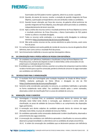 FUNDAÇÃO HOSPITALAR DO ESTADO DE MINAS GERAIS - FHEMIG | CONCURSO PÚBLICO 2023 32
Examinadora da FGV poderá manter o gabarito, alterá-lo ou anular a questão.
13.3.4 Quando, do exame de recurso, resultar a anulação de questão integrante da Prova
Objetiva, a pontuação correspondente a ela será atribuída a todos os candidatos.
13.3.5 Quando houver alteração, por força dos recursos, do gabarito oﬁcial preliminar de
questão integrante de Prova Objetiva, essa alteração valerá para todos os candidatos,
independentemente de terem recorrido.
13.3.6 Após a análise dos recursos contra o resultado preliminar da Prova Objetiva ou contra
o resultado preliminar da Prova Discursiva, a Banca Examinadora da FGV poderá
manter ou alterar o resultado divulgado.
13.3.7 Todos os recursos serão analisados, e as respostas serão divulgadas no endereço
eletrônico https://conhecimento.fgv.br/concursos/fhemig23.
13.3.8 Não serão aceitos recursos via fax, correio eletrônico ou pelos Correios, assim como
fora do prazo.
13.4 Em nenhuma hipótese será aceito pedido de revisão de recurso ou recurso de gabarito oﬁcial
deﬁnitivo, bem como contra o resultado ﬁnal das provas.
13.5 Será liminarmente indeferido o recurso cujo teor desrespeitar a Banca.
14. DA CONVOCAÇÃO PARA A PERÍCIA MÉDICA DE PESSOA COM DEFICIÊNCIA
14.1 Os candidatos com deﬁciência, habilitados e classiﬁcados na fase da Prova Objetiva e da
Prova Discursiva, na forma do disposto no item 11 deste Edital, serão convocados em ato
próprio para a realização da perícia médica.
14.2 O candidato que, sem fundados motivos, ausentar-se ou deixar de comparecer à perícia médica
na data e horário para a qual for convocado, perderá o direito de concorrer às vagas reservadas
aos candidatos com deficiência.
15. DO RESULTADO FINAL E HOMOLOGAÇÃO
15.1 O resultado final será homologado pela Fundação Hospitalar do Estado de Minas Gerais -
FHEMIG, mediante publicação no Diário Oficial, e divulgado no site da FGV
(https://conhecimento.fgv.br/concursos/fhemig23).
15.2 Somente serão considerados aprovados no concurso, os candidatos habilitados e aprovados
na forma estabelecida neste edital. Tais candidatos estarão aptos a serem nomeados,
observada a ordem de classificação final e o prazo de validade do concurso.
16. NOMEAÇÃO, POSSE E EXERCÍCIO
16.1 Homologado o resultado final, os candidatos classificados dentro do número de vagas
ofertadas neste Edital terão direito à nomeação, que obedecerá à estrita ordem de
classificação, ao prazo de validade do Concurso Público e ao cumprimento das disposições
legais pertinentes.
16.2 A nomeação será direito subjetivo do candidato aprovado dentro do número de vagas
ofertadas neste Edital, no prazo de validade do Concurso Público.
16.3 Os candidatos aprovados serão convocados obedecendo à ordem classiﬁcatória, observado o
preenchimento das vagas existentes.
16.4 A convocação dos candidatos com deﬁciência aprovados e classiﬁcados no concurso público
observará a proporcionalidade e a alternância com os candidatos de ampla concorrência.
16.4.1 A ordem de convocação dos candidatos que se declararem pessoas com deficiência
 