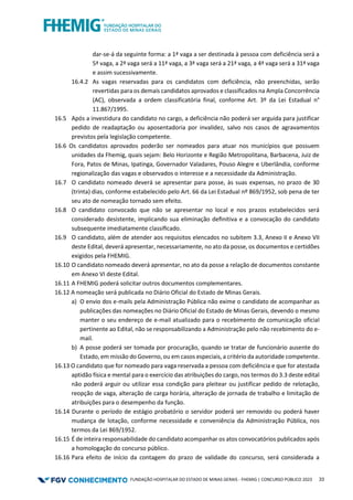 FUNDAÇÃO HOSPITALAR DO ESTADO DE MINAS GERAIS - FHEMIG | CONCURSO PÚBLICO 2023 33
dar-se-á da seguinte forma: a 1ª vaga a ser destinada à pessoa com deficiência será a
5ª vaga, a 2ª vaga será a 11ª vaga, a 3ª vaga será a 21ª vaga, a 4ª vaga será a 31ª vaga
e assim sucessivamente.
16.4.2 As vagas reservadas para os candidatos com deficiência, não preenchidas, serão
revertidas para os demais candidatos aprovados e classificados na Ampla Concorrência
(AC), observada a ordem classificatória final, conforme Art. 3º da Lei Estadual n°
11.867/1995.
16.5 Após a investidura do candidato no cargo, a deficiência não poderá ser arguida para justificar
pedido de readaptação ou aposentadoria por invalidez, salvo nos casos de agravamentos
previstos pela legislação competente.
16.6 Os candidatos aprovados poderão ser nomeados para atuar nos municípios que possuem
unidades da Fhemig, quais sejam: Belo Horizonte e Região Metropolitana, Barbacena, Juiz de
Fora, Patos de Minas, Ipatinga, Governador Valadares, Pouso Alegre e Uberlândia, conforme
regionalização das vagas e observados o interesse e a necessidade da Administração.
16.7 O candidato nomeado deverá se apresentar para posse, às suas expensas, no prazo de 30
(trinta) dias, conforme estabelecido pelo Art. 66 da Lei Estadual nº 869/1952, sob pena de ter
seu ato de nomeação tornado sem efeito.
16.8 O candidato convocado que não se apresentar no local e nos prazos estabelecidos será
considerado desistente, implicando sua eliminação deﬁnitiva e a convocação do candidato
subsequente imediatamente classiﬁcado.
16.9 O candidato, além de atender aos requisitos elencados no subitem 3.3, Anexo II e Anexo VII
deste Edital, deverá apresentar, necessariamente, no ato da posse, os documentos e certidões
exigidos pela FHEMIG.
16.10 O candidato nomeado deverá apresentar, no ato da posse a relação de documentos constante
em Anexo VI deste Edital.
16.11 A FHEMIG poderá solicitar outros documentos complementares.
16.12 A nomeação será publicada no Diário Oficial do Estado de Minas Gerais.
a) O envio dos e-mails pela Administração Pública não exime o candidato de acompanhar as
publicações das nomeações no Diário Oficial do Estado de Minas Gerais, devendo o mesmo
manter o seu endereço de e-mail atualizado para o recebimento de comunicação oficial
pertinente ao Edital, não se responsabilizando a Administração pelo não recebimento do e-
mail.
b) A posse poderá ser tomada por procuração, quando se tratar de funcionário ausente do
Estado, em missão do Governo, ou em casos especiais, a critério da autoridade competente.
16.13 O candidato que for nomeado para vaga reservada a pessoa com deficiência e que for atestada
aptidão física e mental para o exercício das atribuições do cargo, nos termos do 3.3 deste edital
não poderá arguir ou utilizar essa condição para pleitear ou justificar pedido de relotação,
reopção de vaga, alteração de carga horária, alteração de jornada de trabalho e limitação de
atribuições para o desempenho da função.
16.14 Durante o período de estágio probatório o servidor poderá ser removido ou poderá haver
mudança de lotação, conforme necessidade e conveniência da Administração Pública, nos
termos da Lei 869/1952.
16.15 É de inteira responsabilidade do candidato acompanhar os atos convocatórios publicados após
a homologação do concurso público.
16.16 Para efeito de início da contagem do prazo de validade do concurso, será considerada a
 