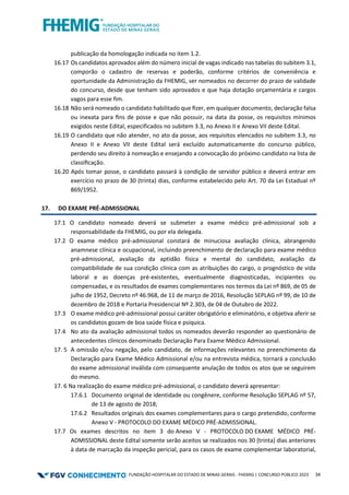 FUNDAÇÃO HOSPITALAR DO ESTADO DE MINAS GERAIS - FHEMIG | CONCURSO PÚBLICO 2023 34
publicação da homologação indicada no item 1.2.
16.17 Os candidatos aprovados além do número inicial de vagas indicado nas tabelas do subitem 3.1,
comporão o cadastro de reservas e poderão, conforme critérios de conveniência e
oportunidade da Administração da FHEMIG, ser nomeados no decorrer do prazo de validade
do concurso, desde que tenham sido aprovados e que haja dotação orçamentária e cargos
vagos para esse fim.
16.18 Não será nomeado o candidato habilitado que ﬁzer, em qualquer documento, declaração falsa
ou inexata para ﬁns de posse e que não possuir, na data da posse, os requisitos mínimos
exigidos neste Edital, especificados no subitem 3.3, no Anexo II e Anexo VII deste Edital.
16.19 O candidato que não atender, no ato da posse, aos requisitos elencados no subitem 3.3, no
Anexo II e Anexo VII deste Edital será excluído automaticamente do concurso público,
perdendo seu direito à nomeação e ensejando a convocação do próximo candidato na lista de
classiﬁcação.
16.20 Após tomar posse, o candidato passará à condição de servidor público e deverá entrar em
exercício no prazo de 30 (trinta) dias, conforme estabelecido pelo Art. 70 da Lei Estadual nº
869/1952.
17. DO EXAME PRÉ-ADMISSIONAL
17.1 O candidato nomeado deverá se submeter a exame médico pré-admissional sob a
responsabilidade da FHEMIG, ou por ela delegada.
17.2 O exame médico pré-admissional constará de minuciosa avaliação clínica, abrangendo
anamnese clínica e ocupacional, incluindo preenchimento de declaração para exame médico
pré-admissional, avaliação da aptidão física e mental do candidato, avaliação da
compatibilidade de sua condição clínica com as atribuições do cargo, o prognóstico de vida
laboral e as doenças pré-existentes, eventualmente diagnosticadas, incipientes ou
compensadas, e os resultados de exames complementares nos termos da Lei nº 869, de 05 de
julho de 1952, Decreto nº 46.968, de 11 de março de 2016, Resolução SEPLAG nº 99, de 10 de
dezembro de 2018 e Portaria Presidencial Nº 2.303, de 04 de Outubro de 2022.
17.3 O exame médico pré-admissional possui caráter obrigatório e eliminatório, e objetiva aferir se
os candidatos gozam de boa saúde física e psíquica.
17.4 No ato da avaliação admissional todos os nomeados deverão responder ao questionário de
antecedentes clínicos denominado Declaração Para Exame Médico Admissional.
17. 5 A omissão e/ou negação, pelo candidato, de informações relevantes no preenchimento da
Declaração para Exame Médico Admissional e/ou na entrevista médica, tornará a conclusão
do exame admissional inválida com consequente anulação de todos os atos que se seguirem
do mesmo.
17. 6 Na realização do exame médico pré-admissional, o candidato deverá apresentar:
17.6.1 Documento original de identidade ou congênere, conforme Resolução SEPLAG nº 57,
de 13 de agosto de 2018;
17.6.2 Resultados originais dos exames complementares para o cargo pretendido, conforme
Anexo V - PROTOCOLO DO EXAME MÉDICO PRÉ-ADMISSIONAL.
17.7 Os exames descritos no item 3 do Anexo V - PROTOCOLO DO EXAME MÉDICO PRÉ-
ADMISSIONAL deste Edital somente serão aceitos se realizados nos 30 (trinta) dias anteriores
à data de marcação da inspeção pericial, para os casos de exame complementar laboratorial,
 