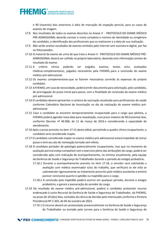 FUNDAÇÃO HOSPITALAR DO ESTADO DE MINAS GERAIS - FHEMIG | CONCURSO PÚBLICO 2023 35
e 90 (noventa) dias anteriores à data de marcação da inspeção pericial, para os casos de
exames de imagem.
17.8 Nos resultados de todos os exames descritos no Anexo V - PROTOCOLO DO EXAME MÉDICO
PRÉ-ADMISSIONAL deverão constar o nome completo e número de identidade ou congênere
do candidato, a identificação dos profissionais que os realizaram e a data de sua realização.
17.9 Não serão aceitos resultados de exames emitidos pela internet sem assinatura digital, por fax
ou fotocopiados.
17.10 O material de exame de urina de que trata o Anexo V - PROTOCOLO DO EXAME MÉDICO PRÉ-
ADMISSIONAL deverá ser colhido no próprio laboratório, devendo esta informação constar do
resultado do exame.
17.11 A critério clínico poderão ser exigidos exames, testes e/ou avaliações
médicas complementares, julgados necessários pela FHEMIG, para a conclusão do exame
médico pré-admissional.
17.12 Os exames complementares que se fizerem necessários correrão às expensas do próprio
candidato.
17.13 A FHEMIG, em caso de necessidade, poderá emitir documento para solicitação, pelo candidato,
de prorrogação do prazo inicial para posse, com a finalidade de conclusão do exame médico
pré-admissional.
17.14 O candidato deverá apresentar a carteira de vacinação atualizada para profissionais de saúde
conforme Calendário Nacional de Imunização no dia da realização do exame médico pré-
admissional.
17.15 Caso o candidato se encontre temporariamente incapacitado para o cargo que pleiteia, a
FHEMIG poderá agendar nova data para reavaliação, num prazo máximo de 90 (noventa) dias,
conforme Decreto nº 46.968, de 11 de março de 2016 e considerando a capacidade de
atendimento.
17.16 Após o prazo previsto no item 17.15 deste edital, persistindo o quadro clínico incapacitante, o
candidato será considerado inapto.
17.17 O candidato considerado inapto no exame médico pré-admissional estará impedido de tomar
posse e terá seu ato de nomeação tornado sem efeito.
17.18 O candidato portador de patologia potencialmente incapacitante, mas que no momento da
avaliação pericial esteja compatível com o exercício pleno das atribuições do cargo, poderá ser
considerado apto com indicação de acompanhamento, no mínimo anualmente, pela equipe
da Gerência de Saúde e Segurança do Trabalhador durante o período do estágio probatório.
17.18.1 Durante o acompanhamento previsto no item 17.18, o servidor será submetido a
avaliação com médico examinador e/ou do trabalho, que verificará se ele está se
submetendo rigorosamente ao tratamento prescrito pelo médico assistente e emitirá
parecer conclusivo quanto à aptidão ou inaptidão para o cargo.
17.18.2 A conclusão pela inaptidão poderá ocorrer em qualquer período, durante o estágio
probatório, e gerará a exoneração do servidor do cargo.
17.19 Do resultado do exame médico pré-admissional, poderá o candidato protocolar recurso
endereçado à Junta Recursal da Gerência de Saúde e Segurança do Trabalhador, da FHEMIG,
no prazo de 10 (dez) dias, contados da ciência da decisão pelo interessado conforme a Portaria
Presidencial Nº 2.303, de 04 de outubro de 2022.
17.19.1 O recurso deverá ser protocolado presencialmente na Gerência de Saúde e Segurança
do Trabalhador ou enviado pelo correio para a Gerência de Saúde e Segurança do
 