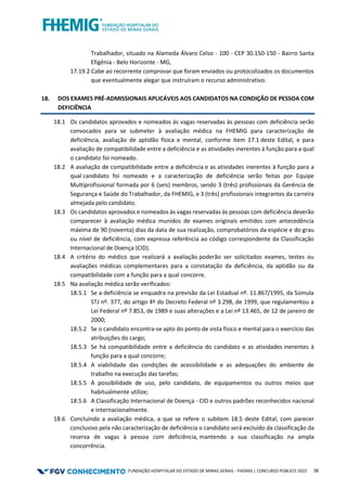 FUNDAÇÃO HOSPITALAR DO ESTADO DE MINAS GERAIS - FHEMIG | CONCURSO PÚBLICO 2023 36
Trabalhador, situado na Alameda Álvaro Celso - 100 - CEP 30.150-150 - Bairro Santa
Efigênia - Belo Horizonte - MG,
17.19.2 Cabe ao recorrente comprovar que foram enviados ou protocolizados os documentos
que eventualmente alegar que instruíram o recurso administrativo.
18. DOS EXAMES PRÉ-ADMISSIONAIS APLICÁVEIS AOS CANDIDATOS NA CONDIÇÃO DE PESSOA COM
DEFICIÊNCIA
18.1 Os candidatos aprovados e nomeados às vagas reservadas às pessoas com deficiência serão
convocados para se submeter à avaliação médica na FHEMIG para caracterização de
deficiência, avaliação de aptidão física e mental, conforme item 17.1 deste Edital, e para
avaliação de compatibilidade entre a deficiência e as atividades inerentes à função para a qual
o candidato foi nomeado.
18.2 A avaliação de compatibilidade entre a deficiência e as atividades inerentes à função para a
qual candidato foi nomeado e a caracterização de deficiência serão feitas por Equipe
Multiprofissional formada por 6 (seis) membros, sendo 3 (três) profissionais da Gerência de
Segurança e Saúde do Trabalhador, da FHEMIG, e 3 (três) profissionais integrantes da carreira
almejada pelo candidato.
18.3 Os candidatos aprovados e nomeados às vagas reservadas às pessoas com deficiência deverão
comparecer à avaliação médica munidos de exames originais emitidos com antecedência
máxima de 90 (noventa) dias da data de sua realização, comprobatórios da espécie e do grau
ou nível de deficiência, com expressa referência ao código correspondente da Classificação
Internacional de Doença (CID).
18.4 A critério do médico que realizará a avaliação poderão ser solicitados exames, testes ou
avaliações médicas complementares para a constatação da deficiência, da aptidão ou da
compatibilidade com a função para a qual concorre.
18.5 Na avaliação médica serão verificados:
18.5.1 Se a deficiência se enquadra na previsão da Lei Estadual nº. 11.867/1995, da Súmula
STJ nº. 377, do artigo 4º do Decreto Federal nº 3.298, de 1999, que regulamentou a
Lei Federal nº 7.853, de 1989 e suas alterações e a Lei nº 13.465, de 12 de janeiro de
2000;
18.5.2 Se o candidato encontra-se apto do ponto de vista físico e mental para o exercício das
atribuições do cargo;
18.5.3 Se há compatibilidade entre a deficiência do candidato e as atividades inerentes à
função para a qual concorre;
18.5.4 A viabilidade das condições de acessibilidade e as adequações do ambiente de
trabalho na execução das tarefas;
18.5.5 A possibilidade de uso, pelo candidato, de equipamentos ou outros meios que
habitualmente utilize;
18.5.6 A Classificação Internacional de Doença - CID e outros padrões reconhecidos nacional
e internacionalmente.
18.6 Concluindo a avaliação médica, a que se refere o subitem 18.5 deste Edital, com parecer
conclusivo pela não caracterização de deficiência o candidato será excluído da classificação da
reserva de vagas à pessoa com deficiência, mantendo a sua classificação na ampla
concorrência.
 