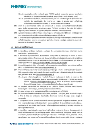 FUNDAÇÃO HOSPITALAR DO ESTADO DE MINAS GERAIS - FHEMIG | CONCURSO PÚBLICO 2023 37
18.6.1 A avaliação médica realizada pela FHEMIG poderá apresentar parecer conclusivo
divergente da avaliação realizada pela FGV, a que refere o item 14 deste Edital;
18.6.2 O candidato que obtiver parecer conclusivo pela não caracterização da deficiência será
excluído da classificação da reserva de vagas à pessoa com deficiência,
independentemente dos resultados da avaliação realizada pela FGV.
18.7 Além de se submeter ao exame pré-admissional, as pessoas com deficiência consideradas
aptas serão acompanhadas, anualmente, pela FHEMIG, através da Gerência de Saúde e
Segurança do Trabalhador, ou por ela delegado, durante o estágio probatório.
18.8 Após a realização de cada avaliação pericial a que se refere o subitem 18.7 será emitido parecer
conclusivo quanto à aptidão ou inaptidão da pessoa com deficiência.
18.9 A conclusão pela inaptidão do servidor que ingressou na vaga reservada para candidatos com
deficiência poderá ocorrer em qualquer período, durante o estágio probatório, e gerará a
exoneração do servidor do cargo.
19. DAS DISPOSIÇÕES FINAIS
19.1 A inscrição do candidato implicará a aceitação das normas contidas neste Edital e em outros
que vierem a ser publicados.
19.2 É de inteira responsabilidade do candidato acompanhar a publicação de todos os atos e
comunicados oﬁciais referentes a este Concurso Público, divulgados integralmente e no Diário
Oficial Eletrônico do Estado de Minas Gerais (https://www.jornalminasgerais.mg.gov.br) e no
endereço eletrônico https://conhecimento.fgv.br/concursos/fhemig23
19.3 O candidato poderá obter informações referentes ao Concurso Público por meio do telefone
0800- 2834628 ou do e-mail concursofhemig23@fgv.br.
19.4 O candidato deverá manter atualizados o seu endereço, e-mail e contatos telefônicos com a
FGV, enquanto estiver participando do concurso público, até a data de divulgação do resultado
ﬁnal, por meio do e- mail concursofhemig23@fgv.br.
19.4.1 Após a homologação do resultado ﬁnal, as mudanças de dados e endereço dos
candidatos classiﬁcados deverão ser comunicadas diretamente à FHEMIG, por e-mail
enviado à concurso.fhemig@fhemig.mg.gov.br. Serão de exclusiva responsabilidade
do candidato os prejuízos advindos da não atualização de seu endereço.
19.5 As despesas decorrentes da participação no concurso público, inclusive deslocamento,
hospedagem e alimentação, correm por conta dos candidatos.
19.6 Os casos omissos serão resolvidos pela FGV em conjunto com a FHEMIG.
19.7 O candidato nomeado poderá desistir da posse, somente 1 (uma) vez, e ser reclassificado para
o final da lista dos candidatos classificados dentro do número de vagas para o cargo de
nomeação.
19.8 A FGV poderá enviar, quando necessário, comunicação pessoal dirigida ao candidato, por e-
mail ou pelos Correios, sendo de exclusiva responsabilidade do candidato a manutenção ou a
atualização de seu correio eletrônico e a informação de seu endereço completo e correto na
solicitação de inscrição.
19.9 A inscrição e a participação no certame implicarão o tratamento de seus dados pessoais de
nome, número de inscrição, número e origem do documento de identidade, digital, data de
nascimento, número de CPF, local, endereço, data, sala e horário das provas, telefone, e-mail,
cargo/vaga a que concorre e/ou outra informação pertinente e necessária (como a indicação
 
