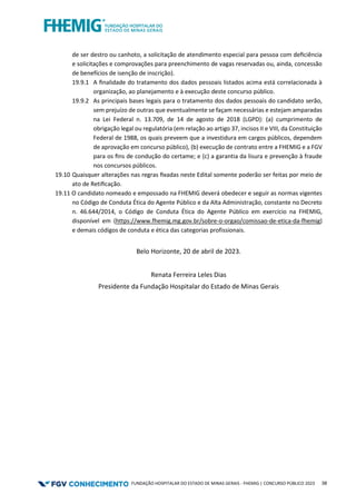 FUNDAÇÃO HOSPITALAR DO ESTADO DE MINAS GERAIS - FHEMIG | CONCURSO PÚBLICO 2023 38
de ser destro ou canhoto, a solicitação de atendimento especial para pessoa com deﬁciência
e solicitações e comprovações para preenchimento de vagas reservadas ou, ainda, concessão
de benefícios de isenção de inscrição).
19.9.1 A ﬁnalidade do tratamento dos dados pessoais listados acima está correlacionada à
organização, ao planejamento e à execução deste concurso público.
19.9.2 As principais bases legais para o tratamento dos dados pessoais do candidato serão,
sem prejuízo de outras que eventualmente se façam necessárias e estejam amparadas
na Lei Federal n. 13.709, de 14 de agosto de 2018 (LGPD): (a) cumprimento de
obrigação legal ou regulatória (em relação ao artigo 37, incisos II e VIII, da Constituição
Federal de 1988, os quais preveem que a investidura em cargos públicos, dependem
de aprovação em concurso público), (b) execução de contrato entre a FHEMIG e a FGV
para os ﬁns de condução do certame; e (c) a garantia da lisura e prevenção à fraude
nos concursos públicos.
19.10 Quaisquer alterações nas regras ﬁxadas neste Edital somente poderão ser feitas por meio de
ato de Retiﬁcação.
19.11 O candidato nomeado e empossado na FHEMIG deverá obedecer e seguir as normas vigentes
no Código de Conduta Ética do Agente Público e da Alta Administração, constante no Decreto
n. 46.644/2014, o Código de Conduta Ética do Agente Público em exercício na FHEMIG,
disponível em (https://www.fhemig.mg.gov.br/sobre-o-orgao/comissao-de-etica-da-fhemig)
e demais códigos de conduta e ética das categorias profissionais.
Belo Horizonte, 20 de abril de 2023.
Renata Ferreira Leles Dias
Presidente da Fundação Hospitalar do Estado de Minas Gerais
 