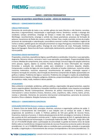 FUNDAÇÃO HOSPITALAR DO ESTADO DE MINAS GERAIS - FHEMIG | CONCURSO PÚBLICO 2023 39
ANEXO I – CONTEÚDO PROGRAMÁTICO
ANALISTAS DE GESTÃO E ASSISTÊNCIA À SAÚDE – NÍVEIS DE INGRESSO I e III
MÓDULO I – CONHECIMENTOS BÁSICOS
LÍNGUA PORTUGUESA
Elementos de construção do texto e seu sentido: gênero do texto (literário e não literário, narrativo,
descritivo e argumentativo); interpretação e organização interna. Semântica: sentido e emprego dos
vocábulos; campos semânticos; emprego de tempos e modos dos verbos na Língua Portuguesa.
Morfologia: reconhecimento, emprego e sentido das classes gramaticais; processos de formação de
palavras; mecanismos de flexão dos nomes e verbos. Sintaxe: frase, oração e período; termos da oração;
processos de coordenação e subordinação; concordância nominal e verbal; transitividade e regência de
nomes e verbos; padrões gerais de colocação pronominal na Língua Portuguesa; mecanismos de coesão
textual. Ortografia. Acentuação gráfica. Emprego do sinal indicativo de crase. Pontuação. Estilística:
figuras de linguagem. Reescritura de frases: substituição, deslocamento, paralelismo; variação linguística:
norma padrão.
RACIOCÍNIO LÓGICO-MATEMÁTICO
Proposições, conectivos, equivalências lógicas, quantificadores e predicados. Conjuntos e suas operações,
diagramas. Números inteiros, racionais e reais e suas operações, porcentagem. Proporcionalidade direta
e inversa. Medidas de comprimento, área, volume, massa e tempo. Estrutura lógica de relações arbitrárias
entre pessoas, lugares, objetos ou eventos fictícios; dedução de novas informações das relações
fornecidas e avaliação das condições usadas para estabelecer a estrutura daquelas relações.
Compreensão e análise da lógica de uma situação, utilizando as funções intelectuais: raciocínio verbal,
raciocínio matemático, raciocínio sequencial, reconhecimento de padrões, orientação espacial e
temporal, formação de conceitos, discriminação de elementos Compreensão de dados apresentados em
gráficos e tabelas. Problemas de lógica e raciocínio. Problemas de contagem e noções de probabilidade.
Geometria básica: ângulos, triângulos, polígonos, distâncias, proporcionalidade, perímetro e área. Noções
de estatística: média, moda, mediana e desvio padrão.
ATUALIDADES
Meio ambiente e sociedade: problemas, políticas públicas, organizações não governamentais, aspectos
locais e aspectos globais. Descobertas e inovações científicas na atualidade e seus impactos na sociedade
contemporânea. Mundo Contemporâneo: elementos de política internacional e brasileira; cultura
internacional e cultura brasileira (música, literatura, artes, arquitetura, rádio, cinema, teatro, jornais,
revistas e televisão). Elementos de economia internacional contemporânea; panorama da economia
brasileira. Ética e cidadania. Relações humanas no trabalho.
MÓDULO II – CONHECIMENTOS ESPECÍFICOS
LEGISLAÇÃO ESPECÍFICA (Comum a todas as especialidades)
1. Sistema Único de Saúde (SUS): princípios, diretrizes, estrutura e organização; políticas de saúde. 2.
Estrutura e funcionamento das instituições e suas relações com os serviços de saúde. 3. Níveis
progressivos de assistência à saúde. 4. Políticas públicas do SUS para gestão de recursos físicos,
financeiros, materiais e humanos. 5. Sistema de planejamento do SUS: estratégico e normativo. 6. Direitos
dos usuários do SUS: participação e controle social. 7. Ações e programas do SUS. 8. Legislação básica do
SUS. 9. Política Nacional de Humanização. 9. Constituição Federal de 1988 - Título VIII - artigo 194 a 200.
10. Lei nº 8.142/90 (dispõe sobre a participação da comunidade na gestão do Sistema Único de Saúde
(SUS) e sobre as transferências intergovernamentais de recursos financeiros na área da saúde e dá outras
providências). 11. Lei nº 8.080/90 (dispõe sobre as condições para a promoção, proteção e recuperação
da saúde, a organização e o funcionamento dos serviços correspondentes e dá outras providências). 12.
 