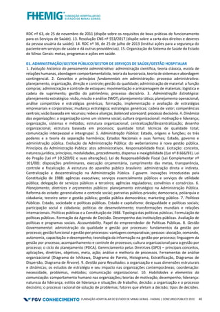 FUNDAÇÃO HOSPITALAR DO ESTADO DE MINAS GERAIS - FHEMIG | CONCURSO PÚBLICO 2023 40
RDC nº 63, de 25 de novembro de 2011 (dispõe sobre os requisitos de boas práticas de funcionamento
para os Serviços de Saúde). 13. Resolução CNS nº 553/2017 (dispõe sobre a carta dos direitos e deveres
da pessoa usuária da saúde). 14. RDC nº 36, de 25 de julho de 2013 (institui ações para a segurança do
paciente em serviços de saúde e dá outras providências). 15. Organização do Sistema de Saúde do Estado
de Minas Gerais: metas, programas e ações em saúde.
01. ADMINISTRAÇÃO/GESTOR PÚBLICO/GESTOR DE SERVIÇOS DE SAÚDE/GESTÃO HOSPITALAR
1. Evolução histórica do pensamento administrativo: administração científica, teoria clássica, escola de
relações humanas, abordagem comportamentalista, teoria da burocracia, teoria de sistemas e abordagem
contingencial. 2. Conceitos e princípios fundamentais em administração: processo administrativo:
planejamento, organização, direção e controle; gestão da qualidade; administração de material: a função
compras; administração e controle de estoques: movimentação e armazenagem de materiais; logística e
cadeia de suprimento; gestão do patrimônio; processo decisório. 3. Administração Estratégica:
planejamento estratégico: visão, missão e análise SWOT; planejamento tático; planejamento operacional;
análise competitiva e estratégias genéricas; formação, implementação e avaliação de estratégias
empresariais e corporativas; mudança estratégica; estratégias genéricas; cadeia de valor; competências
centrais; visão baseada em recursos; redes e alianças; balanced scorecard; processo decisório. 4. Dinâmica
das organizações: a organização como um sistema social; cultura organizacional: motivação e liderança;
organização, sistemas e métodos; estrutura organizacional; centralização/descentralização; desenho
organizacional; estrutura baseada em processos; qualidade total: técnicas de qualidade total;
comunicação interpessoal e intergrupal. 5. Administração Pública: Estado, origens e funções; os três
poderes e a teoria da separação harmônica; Estados Nacionais e suas formas; Estado, governo e
administração pública. Evolução da Administração Pública: do weberianismo à nova gestão pública.
Princípios da Administração Pública: atos administrativos. Responsabilidade fiscal. Licitação: conceito,
natureza jurídica, princípios, modalidades, procedimento, dispensa e inexigibilidade ((Lei nº 8.666/93). Lei
do Pregão (Lei nº 10.520/02 e suas alterações). Lei de Responsabilidade Fiscal (Lei Complementar nº
101/00): disposições preliminares, execução orçamentária, cumprimento das metas, transparência,
controle e fiscalização. A estrutura do aparelho público brasileiro: administração direta e indireta.
Centralização e descentralização na Administração Pública. E-govern. Inovações introduzidas pela
Constituição de 1988: agências executivas; serviços essencialmente públicos e serviços de utilidade
pública; delegação de serviços públicos a terceiros; agências reguladoras; convênios e consórcios. 6.
Planejamento, diretrizes e orçamentos públicos: planejamento estratégico na Administração Pública.
Reforma do estado: gerencialismo e controle social; parcerias público-privado; democracia, poliarquia e
cidadania; terceiro setor e gestão pública; gestão pública democrática; marketing público. 7. Políticas
Públicas. Estado, sociedade e políticas públicas. Estado e capitalismo: desigualdade e políticas sociais;
participação social e cidadania; políticas de desenvolvimento; transformações mundiais e relações
internacionais. Políticas públicas e a Constituição de 1988. Tipologia das políticas públicas. Formulação de
políticas públicas. Formação da Agenda de Decisão. Desempenho das instituições públicas. Avaliação de
políticas e programas sociais. Accountability. Papel do empreendedor de Políticas Públicas. 8. Gestão
Governamental: administração da qualidade e gestão por processos: fundamentos da gestão por
processo; gestão funcional e gestão por processos: vantagens comparativas; pessoas: alocação, comando,
autonomia, capacitação e desempenho; tecnologia da informação na gestão por processo; linguagem da
gestão por processo; acompanhamento e controle de processos; cultura organizacional para a gestão por
processo; o ciclo do planejamento (PDCA). Gerenciamento pelas Diretrizes (GPD) – principais conceitos,
aplicações, diretrizes, objetivos, meta, ação; análise e melhoria de processos. Ferramentas de análise
organizacional (Diagrama de Ishikawa, Diagrama de Pareto, Histograma, Estratificação, Diagramas de
Dispersão, Diagrama de Árvore). 9. Gestão para Resultados: a organização e suas dimensões estruturais
e dinâmicas; os estudos de estratégia e seu impacto nas organizações contemporâneas; coordenação:
necessidade, problemas, métodos; comunicação organizacional. 10. Habilidades e elementos da
comunicação: comportamento humano nas organizações; teorias de motivação; desempenho; liderança:
natureza da liderança; estilos de liderança e situações de trabalho; decisão: a organização e o processo
decisório; o processo racional de solução de problemas; fatores que afetam a decisão; tipos de decisões.
 
