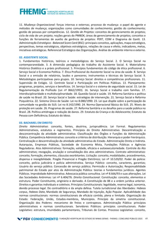 FUNDAÇÃO HOSPITALAR DO ESTADO DE MINAS GERAIS - FHEMIG | CONCURSO PÚBLICO 2023 41
11. Mudança Organizacional: forças internas e externas; processo de mudança: o papel do agente e
métodos de mudança; organizações como comunidades de conhecimento; gestão do conhecimento;
gestão de pessoas por competências. 12. Gestão de Projetos: conceitos de gerenciamento de projetos;
ciclo de vida de um projeto; noções gerais do PMBOK; áreas de gerenciamento de projetos; conceitos e
funções de ferramentas de auxílio de gerência de projetos: PERT, COM e Diagrama de Gantt. 13.
Administração Estratégica - Balanced Score Card (BSC): principais conceitos, aplicações, mapa estratégico,
perspectivas, temas estratégicos, objetivos estratégicos, relações de causa e efeito, indicadores, metas,
iniciativas estratégicas. Referencial Estratégico das Organizações. Análise de ambiente interno e externo.
02. ASSISTENTE SOCIAL
1. Fundamentos históricos, teóricos e metodológicos do Serviço Social. 2. O Serviço Social na
contemporaneidade. 3. A dimensão pedagógica do trabalho do Assistente Social. 4. Materialismo
Histórico Dialético e a práxis profissional. 5. Princípios fundamentais do código de ética profissional. 6.
Serviço Social e Economia Política. 7. Ética Profissional do Assistente Social na área da saúde. 8. Serviço
Social e a emissão de relatórios, laudos e pareceres; instrumentos e técnicas do Serviço Social. 9.
Metodologias participativas para grupos. 10. Serviço Social: direitos e competências profissionais. 11.
Supervisão de Estágio. 12. Controle Social e Participação em Políticas Públicas. 13. Planejamento:
programas, projetos, serviços e benefícios. 14. Serviço Social e o sistema de seguridade social. 15. Lei de
Regulamentação da Profissão (Lei nº 8662/1993). 16. Serviço Social e trabalho com famílias. 17.
Interdisciplinaridade e multidisciplinaridade. 18. Questão Social e saúde. 19. Reforma Sanitária e política
de saúde no Brasil. 20. Serviço Social e Saúde: estratégias de intervenção. 21. Serviço Social e Reforma
Psiquiátrica. 22. Sistema Único de Saúde: Lei no 8.080/1990. 23. Lei que dispõe sobre a participação da
comunidade na gestão do SUS: Lei no 8.142/1990. 24. Norma Operacional Básica do SUS. 25. Níveis de
proteção em saúde. 26. Programas de saúde. 27. Reforma Sanitária e os desafios para a saúde pública no
Brasil. 28. Política antidrogas e redução de danos. 29. Estatuto da Criança e do Adolescente; Estatuto da
Pessoa com Deficiência; Estatuto do Idoso.
03. BACHAREL EM DIREITO
Direito Administrativo: conceito, fontes, doutrina, jurisprudência. Lei Formal. Regulamentos
Administrativos, estatutos e regimentos. Princípios do Direito Administrativo. Descentralização e
desconcentração da atividade administrativa. Classificação dos Órgãos e Funções da Administração
Pública. Competência Administrativa: conceito e critérios de distribuição. Hierarquia e poder hierárquico.
Centralização e descentralização da atividade administrativa do Estado. Administração Direta e Indireta.
Autarquias, Empresas Públicas, Sociedade de Economia Mista, Fundações Públicas e Agências
Reguladoras. Atos Administrativos: formação, validade, eficácia e autoexecutoriedade. Controle do Ato
administrativo; revogação, anulação e convalidação dos atos administrativos. Contrato administrativo:
conceito, formação, elementos, cláusulas exorbitantes. Licitação: conceito, modalidades, procedimentos,
dispensa e inexigibilidade. Pregão Presencial e Pregão Eletrônico; Lei nº 10.520/02. Poder de polícia:
conceito, polícia judiciária e polícia administrativa. Serviço Público: conceito, caracteres, garantias;
Usuário do serviço público. Concessão de serviço público; Permissão e Autorização; Responsabilidade
patrimonial do Estado por atos da Administração Pública: teorias e fundamentos jurídicos. Agentes
Públicos. Improbidade Administrativa. Advocacia pública consultiva. Lei nº 8.666/93 e suas alterações. Lei
das Sociedades Anônimas: Lei nº 6.404/76. Direito Constitucional. Constituição: conceito, elementos e
estrutura. Poder Constituinte, originário e derivado. A Constituição de 88 e a ordem jurídica anterior.
Direitos e garantias individuais e coletivos. Princípios Constitucionais: legalidade, reserva legal, isonomia,
devido processo legal. Do contraditório e da ampla defesa. Tutela Jurisdicional das liberdades: Habeas
corpus, Habeas Data, Mandado de Segurança, Mandado de Injunção, Ação Popular. Aplicabilidade das
normas constitucionais: normas constitucionais de eficácia contida, plena e limitada. Organização do
Estado: Federação, União, Estados-membros, Municípios. Princípio da simetria constitucional.
Organização dos Poderes: mecanismo de freios e contrapesos. Administração Pública: princípios
administrativos e normas constitucionais. Servidores Públicos: princípios constitucionais. Poder
Legislativo: estrutura, imunidades parlamentares, Tribunais de Contas. Processo Legislativo: conceito,
 