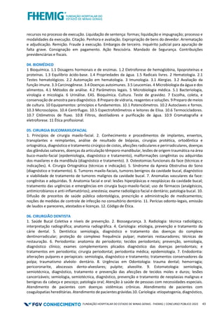 FUNDAÇÃO HOSPITALAR DO ESTADO DE MINAS GERAIS - FHEMIG | CONCURSO PÚBLICO 2023 43
recursos no processo de execução. Liquidação de sentença: formas; liquidação e impugnação; processo e
modalidades da execução. Citação. Penhora e avaliação. Expropriação de bens do devedor. Arrematação
e adjudicação. Remição. Fraude à execução. Embargos de terceiro. Inquérito judicial para apuração de
falta grave. Consignação em pagamento. Ação Rescisória. Mandado de Segurança. Contribuições
previdenciárias e fiscais.
04. BIOMÉDICO
1 Bioquímica. 1.1 Dosagens hormonais e de enzimas. 1.2 Eletroforese de hemoglobina, lipoproteínas e
proteínas. 1.3 Equilíbrio ácido‐base. 1.4 Propriedades da água. 1.5 Radicais livres. 2 Hematologia. 2.1
Testes hematológicos. 2.2 Automação em hematologia. 3 Imunologia. 3.1 Alergias. 3.2 Avaliação da
função imune. 3.3 Carcinogênese. 3.4 Doenças autoimunes. 3.5 Leucemias. 4 Microbiologia da água e dos
alimentos. 4.1 Métodos de análise. 4.2 Parâmetros legais. 5 Microbiologia médica. 5.1 Bacteriologia,
virologia e micologia. 6 Urinálise. EAS. Bioquímica. Cultura. Teste de gravidez. 7 Escolha, coleta, e
conservação de amostra para diagnóstico. 8 Preparo de vidraria, reagentes e soluções. 9 Preparo de meios
de cultura. 10 Equipamentos: princípios e fundamentos. 10.1 Potenciômetros. 10.2 Autoclaves e fornos.
10.3 Microscópios. 10.4 Centrífugas. 10.5 Espectrofotômetros e leitores de Elisa. 10.6 Termocicladores.
10.7 Citômetros de fluxo. 10.8 Filtros, destiladores e purificação de água. 10.9 Cromatografia e
eletroforese. 11 Ética profissional.
05. CIRURGIA BUCOMAXILOFACIAL
1. Princípios de cirurgia maxilo-facial. 2. Conhecimento e procedimentos de implantes, enxertos,
transplantes e reimplantes, análise de resultado de biópsias, cirurgias protética, ortodôntica e
ortognática, diagnóstico e tratamento cirúrgico de cistos, afecções radiculares e perirradiculares, doenças
das glândulas salivares, doenças da articulação têmporo-mandibular, lesões de origem traumática na área
buco-maxilo-facial (epidemiologia, diagnóstico e tratamento), malformações congênitas ou adquiridas
dos maxilares e da mandíbula (diagnóstico e tratamento). 3. Osteotomias funcionais da face (técnicas e
indicações). 4. Cirurgia Ortognática (técnicas e indicação). 5. Síndrome da Apneia Obstrutiva do Sono
(diagnóstico e tratamento). 6. Tumores maxilo-faciais, tumores benignos da cavidade bucal, diagnóstico
e viabilidade de tratamento de tumores malignos da cavidade bucal. 7. Anomalias vasculares da face:
congênitas e adquiridas. 9. Anatomia facial e oral: lesões hiperplásicas e neoplásicas da cavidade bucal;
tratamento das urgências e emergências em cirurgia buço-maxilo-facial; uso de fármacos (analgésicos,
antimicrobianos e anti-inflamatórios); anestesia; exame radiológico facial e dentário; patologia bucal. 10.
Difusão de preceitos de saúde pública odontológica, prescrição e administração de medicamentos;
noções de medidas de controle de infecção no consultório dentário. 11. Perícias odonto-legais, emissão
de laudos e pareceres, atestados e licenças. 12. Código de Ética.
06. CIRURGIÃO DENTISTA
1. Saúde Bucal Coletiva e níveis de prevenção. 2. Biossegurança. 3. Radiologia: técnica radiológica;
interpretação radiográfica; anatomia radiográfica. 4. Cariologia: etiologia, prevenção e tratamento da
cárie dental. 5. Dentística: semiologia, diagnóstico e tratamento das doenças do complexo
dentinorradicular; proteção do complexo frequência pulpar; materiais restauradores; técnicas de
restauração. 6. Periodontia: anatomia do periodonto; tecidos periodontais; prevenção, semiologia,
diagnóstico clínico; exames complementares plicados diagnóstico das doenças periodontais; e
tratamentos em periodontia; cirurgia periodontal; periodontia médica; epidemiologia. 7. Endodontia:
alterações pulpares e periapicais: semiologia, diagnóstico e tratamento; tratamentos conservadores da
polpa; traumatismo alvéolo‐ dentário. 8. Urgências em Odontologia: trauma dental; hemorragia;
pericoronarite, abscessos dento‐alveolares; pulpite; alveolite. 9. Estomatologia: semiologia,
semiotécnica, diagnóstico, tratamento e prevenção das afecções de tecidos moles e duros; lesões
cancerizáveis; semiologia, semiotécnica, diagnóstico, prevenção e tratamento de neoplasias malignas e
benignas da cabeça e pescoço; patologia oral; Atenção à saúde de pessoas com necessidades especiais.
Atendimento de pacientes com doenças sistêmicas crônicas. Atendimento de pacientes com
coagulopatias hereditárias. Atendimento de pacientes grávidas.10. Cariologia: etiopatogenia, diagnóstico,
 