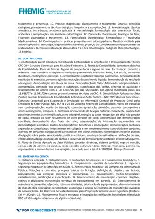 FUNDAÇÃO HOSPITALAR DO ESTADO DE MINAS GERAIS - FHEMIG | CONCURSO PÚBLICO 2023 44
tratamento e prevenção. 10. Prótese: diagnóstico, planejamento e tratamento. Cirurgia: princípios
cirúrgicos, planejamento e técnicas cirúrgicas, frequência e complicações. 11. Anestesiologia: técnicas
anestésicas intra-bucais; anatomia aplicada à anestesiologia; farmacologia dos anestésicos locais;
acidentes e complicações em anestesia odontológica. 12. Prevenção: fluorterapia; toxologia do flúor;
Fluorose: diagnóstico e tratamento. 13. Farmacologia Odontológica: Farmacologia e Terapêutica
Medicamentosa. 14. Odontopediatria: práticas preventivas em odontopediatria; Dentística voltada para
a odontopediatria: semiologia, diagnóstico e tratamento; proteção do complexo dentinopulpar; materiais
restauradores; técnica de restauração atraumática. 15. Ética Odontológica. Código de Ética Odontológica.
16 Bioética.
07. CONTABILIDADE
1. Contabilidade Geral: estrutura conceitual da Contabilidade de acordo com o Pronunciamento Técnico
CPC 00 – Estrutura Conceitual para Relatório Financeiro. 2. Teoria da Contabilidade: conceito e objetivos
da Contabilidade. Plano de Contas. Regime de competência e regime de caixa. Escrituração: conceito e
métodos. Fatos contábeis e respectivas variações patrimoniais. Provisões: férias, 13º salário, devedores
duvidosos, contingências passivas. 3. Demonstrações Contábeis: balanço patrimonial, demonstração do
resultado do exercício, demonstração das mutações do patrimônio líquido, demonstração do resultado
abrangente, demonstração dos fluxos de caixa. Demonstração do Valor Adicionado: obrigatoriedade e
apresentação, conteúdo dos grupos e subgrupos, classificação das contas, critérios de avaliação e
levantamento de acordo com a Lei 6.404/76 (Lei das Sociedades por Ações) modificada pelas Leis
11.638/07 e 11.941/09 e com os pronunciamentos técnicos do CPC. 4. Contabilidade Aplicada ao Setor
Público. Normas Brasileiras de Contabilidade Aplicadas ao Setor Público – NBC TSP Estrutura Conceitual –
Estrutura Conceitual para Elaboração e Divulgação de Informação Contábil de Propósito Geral pelas
Entidades do Setor Público; NBC TSP 01 a 25 do Conselho Federal de Contabilidade: receita de transação
sem contraprestação; receita de transação com contraprestação; provisões, passivos contingentes e
ativos contingentes, estoques. 5. Contratos de Concessão de Serviços Públicos: concedente, propriedade
para investimento, ativo imobilizado, ativo intangível, redução ao valor recuperável de ativo não gerador
de caixa, redução ao valor recuperável de ativo gerador de caixa; apresentação das demonstrações
contábeis; demonstração dos fluxos de caixa; apresentação de informação orçamentária nas
demonstrações contábeis; custos de empréstimos; benefícios a empregados; demonstrações contábeis
separadas e consolidadas; investimento em coligada e em empreendimento controlado em conjunto;
acordos em conjunto; divulgação de participações em outras entidades; combinações no setor público;
divulgação sobre partes relacionadas; políticas contábeis; mudança de estimativa e retificação de erro,
efeitos das mudanças nas taxas de câmbio e conversão de demonstrações contábeis evento subsequente.
6. Plano de Contas Aplicado ao Setor Público: conceito, diretrizes, sistema contábil, registro contábil,
composição do patrimônio público, conta contábil, estrutura básica. Balanços financeiro, patrimonial,
orçamentário e demonstrativo das variações, de acordo com a Lei nº 4.320/1964. Ética profissional.
08. ENGENHARIA CLÍNICA
1. Eletrônica aplicada. 2. Eletroeletrônica. 3. Instalações hospitalares. 4. Equipamentos biomédicos. 5.
Segurança em equipamentos biomédicos. 6. Equipamentos especiais de laboratórios. 7. Higiene e
segurança hospitalar. 8. Estratégia em saúde. 9. Administração hospitalar. 10. Compras na Administração
Pública: licitações e contratos; princípios básicos da licitação; definição do objeto a ser licitado;
planejamento das compras; controles e cronogramas. 11. Equipamentos médico-hospitalares:
cadastramento, codificação e especificação. 12. Gerenciamento de manutenção corretiva: objetivos,
rotinas e atividades; manutenção corretiva de equipamentos em garantia. 13. Gerenciamento de
manutenção preventiva: objetivos, rotinas e atividades; priorização de equipamentos; dimensionamento
de mão de obra necessária; periodicidade; elaboração e análise de contratos de manutenção; avaliação
de obsolescência. 14. Diretrizes de Sustentabilidade para Projetos de Arquitetura e Engenharia (Portaria-
Sei nº 2/2019). 15. Planejamento físico e estrutural e inspeção das edificações hospitalares (Resolução
RDC nº 50 da Agência Nacional de Vigilância Sanitária).
 