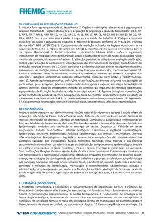 FUNDAÇÃO HOSPITALAR DO ESTADO DE MINAS GERAIS - FHEMIG | CONCURSO PÚBLICO 2023 45
09. ENGENHARIA DE SEGURANÇA DO TRABALHO
1. Introdução à segurança e saúde do trabalhador. 2. Órgãos e instituições relacionadas à segurança e à
saúde do trabalhador – siglas e atribuições. 3. Legislação de segurança e saúde do trabalhador: NR-4, NR-
5, NR-6, NR-7, NR-8, NR9, NR-10, NR-12, NR-15, NR-16, NR-17, NR-18, NR-23, NR-24, NR-25, NR-26, NR-
28 e NR-32. Leis e portarias relacionadas à segurança e saúde do trabalho. 4. Códigos e símbolos
específicos de Saúde e Segurança no Trabalho. 5. Acidente do trabalho conforme Lei nº 8.213/91 e norma
técnica ABNT NBR 14280:2001. 6. Equipamentos de medição utilizados na higiene ocupacional e na
segurança do trabalho. 7. Higiene Ocupacional: definição, classificação dos agentes ambientais, objetivo
da Higiene Ocupacional. 8. Ruído: conceitos e parâmetros básicos; efeitos sobre o organismo;
instrumentos de medição; limite de tolerância; adição e subtração de níveis de ruído; avaliação do ruído;
medidas de controle; ultrassom e infrassom. 9. Vibração: parâmetros utilizados na avaliação de vibração;
critério legal; vibração de corpo inteiro; vibração localizada; instrumentos de medição; procedimentos de
avaliação; medidas de controle. 10. Calor: conceitos e parâmetros básicos; efeitos no organismo humano;
instrumentos de medição; limites de tolerância; avaliação ocupacional ao calor; medidas de controle. 11.
Radiação ionizante: limite de tolerância; avaliação quantitativa; medidas de controle. Radiações não
ionizantes: radiações ultravioletas; radiação infravermelha; radiação micro-ondas e radiofrequência,
laser. 12. Agentes químicos: conceitos, definições e classificação, parâmetros utilizados nas avaliações de
particulados, gases e vapores, poeira e outros particulados; gases e vapores; estratégia de avaliação de
agentes químicos: tipos de amostragem; medidas de controle. 13. Programa de Proteção Respiratória:
equipamentos de Proteção Respiratória; seleção de respiradores. 14. Agentes biológicos: considerações
gerais; métodos de coleta de agentes biológicos; medidas de controle; respiradores contra os bacilos da
tuberculose, Antraz e o vírus da SARS. 15. Doenças transmissíveis e doenças ocupacionais. 16. Ergonomia.
17. Equipamentos de proteção coletiva e individual: tipos, características, seleção e recomendações.
10. EPIDEMIOLOGIA
Processo saúde-doença e seus determinantes. História natural das doenças e agravos à saúde -níveis de
prevenção. Interferência Causal. Indicadores de saúde. Sistemas de informação em saúde. Sistemas de
registro, notificação de doenças. Doenças de Notificação Compulsória. Classificação Internacional de
Doenças. Medidas de frequência de doenças. Distribuição espacial e temporal de doenças. Aferição em
Epidemiologia: métodos para avaliação e emprego de testes. Diagnósticos. Validade de testes
diagnósticos. Estudo caso-controle. Estudos Ecológicos. Epidemias e vigilância epidemiológica.
Epidemiologia descritiva. Epidemiologia Analítica. Epidemiologia das doenças transmissíveis. Doenças
infectocontagiosas: fisiopatogenia, diagnóstico, tratamento e complicações das zoodermatoses, das
patologias causadas por protozoários, fungos, helmintos, bactérias, vírus, toxinas e das doenças
sexualmente transmissíveis - características gerais, distribuição, comportamento epidemiológico, medida
de controle empregadas. Infecção hospitalar, choque séptico. Imunização: estratégias de vacinação.
Contraindicações. Reações adversas. Avaliação de eficácia e cobertura vacinal. Epidemiologia das doenças
não transmissíveis. Epidemiologia Ocupacional: o trabalho enquanto determinante do processo saúde-
doença, metodologias de abordagem da questão do trabalho e o processo saúde-doença; epidemiologia
dos principais problemas de saúde ocupacional no Brasil; o acidente do trabalho. Epidemias e endemias:
conceitos e métodos de identificação, mensuração e monitoramento. Epidemiologia aplicada à
administração, ao planejamento em saúde e à fiscalização sanitária. Avaliação de Sistemas Locais de
Saúde. Diagnóstico de saúde. Organização de Sistemas de Serviço de Saúde, o Sistema Único de Saúde
(SUS).
11. FARMÁCIA (ONCOLOGISTA)
1 Assistência farmacêutica. 2 Legislações e regulamentações de organização do SUS. 3 Portarias do
Ministério da Saúde relacionadas à atenção em oncologia. 4 Farmácia clínica - fundamento e conceitos
básicos. 5 Comunicação interprofissional. 6 Gestão farmacêutica. 7 Fundamentos de oncologia e de
farmacologia oncológica; ferramentas de farmácia clínica e acompanhamento fármaco-terapêutico. 8
Patologias em oncologia fármaco-terapia em oncológica central de manipulação de quimioterápicos. 9
Gerenciamento de riscos no cuidado ao paciente oncológico. 10 Farmaco-vigilância em oncologia. 11
 