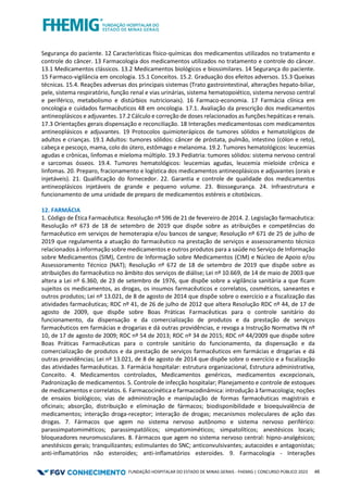 FUNDAÇÃO HOSPITALAR DO ESTADO DE MINAS GERAIS - FHEMIG | CONCURSO PÚBLICO 2023 46
Segurança do paciente. 12 Características físico-químicas dos medicamentos utilizados no tratamento e
controle do câncer. 13 Farmacologia dos medicamentos utilizados no tratamento e controle do câncer.
13.1 Medicamentos clássicos. 13.2 Medicamentos biológicos e biossimilares. 14 Segurança do paciente.
15 Farmaco-vigilância em oncologia. 15.1 Conceitos. 15.2. Graduação dos efeitos adversos. 15.3 Queixas
técnicas. 15.4. Reações adversas dos principais sistemas (Trato gastrointestinal, alterações hepato-biliar,
pele, sistema respiratório, função renal e vias urinárias, sistema hematopoiético, sistema nervoso central
e periférico, metabolismo e distúrbios nutricionais). 16 Farmaco-economia. 17 Farmácia clínica em
oncologia e cuidados farmacêuticos 48 em oncologia. 17.1. Avaliação da prescrição dos medicamentos
antineoplásicos e adjuvantes. 17.2 Cálculo e correção de doses relacionados as funções hepáticas e renais.
17.3 Orientações gerais dispensação e reconciliação. 18 Interações medicamentosas com medicamentos
antineoplásicos e adjuvantes. 19 Protocolos quimioterápicos de tumores sólidos e hematológicos de
adultos e crianças. 19.1 Adultos: tumores sólidos: câncer de próstata, pulmão, intestino (cólon e reto),
cabeça e pescoço, mama, colo do útero, estômago e melanoma. 19.2. Tumores hematológicos: leucemias
agudas e crônicas, linfomas e mieloma múltiplo. 19.3 Pediatria: tumores sólidos: sistema nervoso central
e sarcomas ósseos. 19.4. Tumores hematológicos: leucemias agudas, leucemia mieloide crônica e
linfomas. 20. Preparo, fracionamento e logística dos medicamentos antineoplásicos e adjuvantes (orais e
injetáveis). 21. Qualificação do fornecedor. 22. Garantia e controle de qualidade dos medicamentos
antineoplásicos injetáveis de grande e pequeno volume. 23. Biossegurança. 24. Infraestrutura e
funcionamento de uma unidade de preparo de medicamentos estéreis e citotóxicos.
12. FARMÁCIA
1. Código de Ética Farmacêutica: Resolução nº 596 de 21 de fevereiro de 2014. 2. Legislação farmacêutica:
Resolução nº 673 de 18 de setembro de 2019 que dispõe sobre as atribuições e competências do
farmacêutico em serviços de hemoterapia e/ou bancos de sangue; Resolução nº 671 de 25 de julho de
2019 que regulamenta a atuação do farmacêutico na prestação de serviços e assessoramento técnico
relacionados à informação sobre medicamentos e outros produtos para a saúde no Serviço de Informação
sobre Medicamentos (SIM), Centro de Informação sobre Medicamentos (CIM) e Núcleo de Apoio e/ou
Assessoramento Técnico (NAT); Resolução nº 672 de 18 de setembro de 2019 que dispõe sobre as
atribuições do farmacêutico no âmbito dos serviços de diálise; Lei nº 10.669, de 14 de maio de 2003 que
altera a Lei nº 6.360, de 23 de setembro de 1976, que dispõe sobre a vigilância sanitária a que ficam
sujeitos os medicamentos, as drogas, os insumos farmacêuticos e correlatos, cosméticos, saneantes e
outros produtos; Lei nº 13.021, de 8 de agosto de 2014 que dispõe sobre o exercício e a fiscalização das
atividades farmacêuticas; RDC nº 41, de 26 de julho de 2012 que altera Resolução RDC nº 44, de 17 de
agosto de 2009, que dispõe sobre Boas Práticas Farmacêuticas para o controle sanitário do
funcionamento, da dispensação e da comercialização de produtos e da prestação de serviços
farmacêuticos em farmácias e drogarias e dá outras providências, e revoga a Instrução Normativa IN nº
10, de 17 de agosto de 2009; RDC nº 54 de 2013; RDC nº 34 de 2015; RDC nº 44/2009 que dispõe sobre
Boas Práticas Farmacêuticas para o controle sanitário do funcionamento, da dispensação e da
comercialização de produtos e da prestação de serviços farmacêuticos em farmácias e drogarias e dá
outras providências; Lei nº 13.021, de 8 de agosto de 2014 que dispõe sobre o exercício e a fiscalização
das atividades farmacêuticas. 3. Farmácia hospitalar: estrutura organizacional, Estrutura administrativa,
Conceito. 4. Medicamentos controlados, Medicamentos genéricos, medicamentos excepcionais,
Padronização de medicamentos. 5. Controle de infecção hospitalar; Planejamento e controle de estoques
de medicamentos e correlatos. 6. Farmacocinética e farmacodinâmica: introdução à farmacologia; noções
de ensaios biológicos; vias de administração e manipulação de formas farmacêuticas magistrais e
oficinais; absorção, distribuição e eliminação de fármacos; biodisponibilidade e bioequivalência de
medicamentos; interação droga-receptor; interação de drogas; mecanismos moleculares de ação das
drogas. 7. Fármacos que agem no sistema nervoso autônomo e sistema nervoso periférico:
parassimpatomiméticos; parassimpatólícos; simpatomiméticos; simpatolíticos; anestésicos locais;
bloqueadores neuromusculares. 8. Fármacos que agem no sistema nervoso central: hipno-analgésicos;
anestésicos gerais; tranquilizantes; estimulantes do SNC; anticonvulsivantes; autacoides e antagonistas;
anti-inflamatórios não esteroides; anti-inflamatórios esteroides. 9. Farmacologia - Interações
 