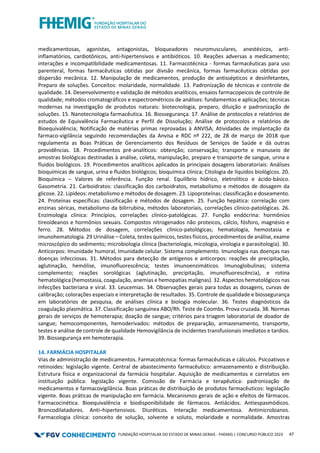 FUNDAÇÃO HOSPITALAR DO ESTADO DE MINAS GERAIS - FHEMIG | CONCURSO PÚBLICO 2023 47
medicamentosas, agonistas, antagonistas, bloqueadores neuromusculares, anestésicos, anti-
inflamatórios, cardiotônicos, anti-hipertensivos e antibióticos. 10. Reações adversas a medicamento;
interações e incompatibilidade medicamentosas. 11. Farmacotécnica - formas farmacêuticas para uso
parenteral, formas farmacêuticas obtidas por divisão mecânica, formas farmacêuticas obtidas por
dispersão mecânica. 12. Manipulação de medicamentos, produção de antissépticos e desinfetantes,
Preparo de soluções. Conceitos: molaridade, normalidade. 13. Padronização de técnicas e controle de
qualidade. 14. Desenvolvimento e validação de métodos analíticos, ensaios farmacopeicos de controle de
qualidade; métodos cromatográficos e espectrométricos de análises: fundamentos e aplicações; técnicas
modernas na investigação de produtos naturais: biotecnologia, preparo, diluição e padronização de
soluções. 15. Nanotecnologia farmacêutica. 16. Biossegurança. 17. Análise de protocolos e relatórios de
estudos de Equivalência Farmacêutica e Perfil de Dissolução; Análise de protocolos e relatórios de
Bioequivalência; Notificação de matérias primas reprovadas à ANVISA; Atividades de implantação da
farmaco-vigilância seguindo recomendações da Anvisa e RDC nº 222, de 28 de março de 2018 que
regulamenta as Boas Práticas de Gerenciamento dos Resíduos de Serviços de Saúde e dá outras
providências. 18. Procedimentos pré-analíticos: obtenção; conservação; transporte e manuseio de
amostras biológicas destinadas à análise, coleta, manipulação, preparo e transporte de sangue, urina e
fluidos biológicos. 19. Procedimentos analíticos aplicados às principais dosagens laboratoriais: Análises
bioquímicas de sangue, urina e fluidos biológicos; bioquímica clínica; Citologia de líquidos biológicos. 20.
Bioquímica – Valores de referência. Função renal. Equilíbrio hídrico, eletrolítico e ácido-básico.
Gasometria. 21. Carboidratos: classificação dos carboidratos, metabolismo e métodos de dosagem da
glicose. 22. Lipídeos: metabolismo e métodos de dosagem. 23. Lipoproteínas: classificação e doseamento.
24. Proteínas específicas: classificação e métodos de dosagem. 25. Função hepática: correlação com
enzinas séricas, metabolismo da bilirrubina, métodos laboratoriais, correlações clínico-patológicas. 26.
Enzimologia clínica: Princípios, correlações clínico-patológicas. 27. Função endócrina: hormônios
tireoideanos e hormônios sexuais. Compostos nitrogenados não proteicos, cálcio, fósforo, magnésio e
ferro. 28. Métodos de dosagem, correlações clínico-patológicas; hematologia, hemostasia e
imunohematologia. 29 Urinálise – Coleta, testes químicos, testes físicos, procedimentos de análise, exame
microscópico do sedimento; microbiologia clínica (bacteriologia, micologia, virologia e parasitologia). 30.
Anticorpos: Imunidade humoral, Imunidade celular. Sistema complemento. Imunologia nas doenças nas
doenças infecciosas. 31. Métodos para detecção de antígenos e anticorpos: reações de precipitação,
aglutinação, hemólise, imunofluorescência; testes imunoenzimáticos. Imunoglobulinas; sistema
complemento; reações sorológicas (aglutinação, precipitação, imunofluorescência), e rotina
hematológica (hemostasia, coagulação, anemias e hemopatias malignas). 32. Aspectos hematológicos nas
infecções bacteriana e viral. 33. Leucemias. 34. Observações gerais para todas as dosagens, curvas de
calibração; colorações especiais e interpretação de resultados. 35. Controle de qualidade e biossegurança
em laboratórios de pesquisa, de análises clínica e biologia molecular. 36. Testes diagnósticos da
coagulação plasmática. 37. Classificação sanguínea ABO/Rh. Teste de Coombs. Prova cruzada. 38. Normas
gerais de serviços de hemoterapia; doação de sangue; critérios para triagem laboratorial de doador de
sangue; hemocomponentes, hemoderivados: métodos de preparação, armazenamento, transporte,
testes e análise de controle de qualidade Hemovigilância de incidentes transfusionais imediatos e tardios.
39. Biossegurança em hemoterapia.
14. FARMÁCIA HOSPITALAR
Vias de administração de medicamentos. Farmacotécnica: formas farmacêuticas e cálculos. Psicoativos e
retinoides: legislação vigente. Central de abastecimento farmacêutico: armazenamento e distribuição.
Estrutura física e organizacional da farmácia hospitalar. Aquisição de medicamentos e correlatos em
instituição pública: legislação vigente. Comissão de Farmácia e terapêutica: padronização de
medicamentos e farmacovigilância. Boas práticas de distribuição de produtos farmacêuticos: legislação
vigente. Boas práticas de manipulação em farmácia. Mecanismos gerais de ação e efeitos de fármacos.
Farmacocinética. Bioequivalência e biodisponibilidade de fármacos. Antiácidos. Antiespasmódicos.
Broncodilatadores. Anti–hipertensivos. Diuréticos. Interação medicamentosa. Antimicrobianos.
Farmacologia clínica: conceito de solução, solvente e soluto, molaridade e normalidade. Amostras
 