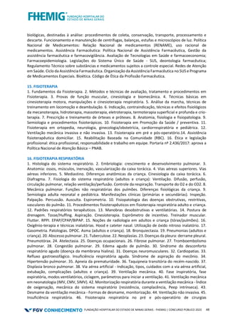 FUNDAÇÃO HOSPITALAR DO ESTADO DE MINAS GERAIS - FHEMIG | CONCURSO PÚBLICO 2023 48
biológicas, destinadas à análise: procedimentos de coleta, conservação, transporte, processamento e
descarte. Funcionamento e manutenção de centrífugas, balanças, estufas e microscópios de luz. Política
Nacional de Medicamentos: Relação Nacional de medicamentos (RENAME), uso racional de
medicamentos. Assistência Farmacêutica: Política Nacional de Assistência Farmacêutica, Gestão da
assistência farmacêutica e farmacovigilância. Avaliação de Tecnologias em Saúde e farmacoeconomia;
Farmacoepidemiologia. Legislações do Sistema Único de Saúde - SUS, deontologia farmacêutica;
Regulamento Técnico sobre substâncias e medicamentos sujeitos a controle especial. Redes de Atenção
em Saúde. Ciclo da Assistência Farmacêutica. Organização da Assistência Farmacêutica no SUS e Programa
de Medicamentos Especiais. Bioética. Código de Ética da Profissão Farmacêutica.
15. FISIOTERAPIA
1. Fundamentos da Fisioterapia. 2. Métodos e técnicas de avaliação, tratamento e procedimentos em
Fisioterapia. 3. Provas de função muscular, cinesiologia e biomecânica. 4. Técnicas básicas em
cinesioterapia motora, manipulações e cinesioterapia respiratória. 5. Análise da marcha, técnicas de
treinamento em locomoção e deambulação. 6. Indicação, contraindicação, técnicas e efeitos fisiológicos
da mecanoterapia, hidroterapia, massoterapia, eletroterapia, termoterapia superficial e profunda e crio-
terapia. 7. Prescrição e treinamento de órteses e próteses. 8. Anatomia, fisiologia e fisiopatologia. 9.
Semiologia e procedimentos fisioterápicos. 10. Fisioterapia em Promoção da Saúde / preventiva. 11.
Fisioterapia em ortopedia, neurologia, ginecologia/obstetrícia, cardiorrespiratória e pediátrica. 12.
Ventilação mecânica invasiva e não invasiva. 13. Fisioterapia em pré e pós-operatório.14. Assistência
fisioterapêutica domiciliar. 15. Reabilitação Baseada na Comunidade (RBC). 16. Ética e legislação
profissional: ética profissional, responsabilidade e trabalho em equipe. Portaria nº 2.436/2017: aprova a
Política Nacional de Atenção Básica – PNAB.
16. FISIOTERAPIA RESPIRATÓRIA
1. Histologia do sistema respiratório. 2. Embriologia: crescimento e desenvolvimento pulmonar. 3.
Anatomia: ossos, músculos, inervação, vascularização da caixa torácica. 4. Vias aéreas superiores. Vias
aéreas inferiores. 5. Mediastino. Diferenças anatômicas da criança. Cinesiologia da caixa torácica. 6.
Diafragma. 7. Fisiologia do sistema respiratório (adultos e criança): Ventilação. Difusão, perfusão,
circulação pulmonar, relação ventilação/perfusão. Controle da respiração. Transporte do O2 e do CO2. 8.
Mecânica pulmonar. Funções não respiratórias dos pulmões. Diferenças fisiológicas da criança. 9.
Semiologia adulta neonatal e pediátrica. Manifestações clínicas (primárias e secundárias). Inspeção.
Palpação. Percussão. Ausculta. Espirometria. 10. Fisiopatologia das doenças obstrutivas, restritivas,
vasculares do pulmão. 11. Procedimentos fisioterapêuticos em fisioterapia respiratória adulto e criança.
12. Padrões respiratórios terapêuticos. 13. Manobras desobstrutivas e ventilatórias. 14. Postura de
drenagem. Tosse/Huffing. Aspiração. Cinesioterapia. Espirômetro de incentivo. Treinador muscular.
Flutter. RPPI. EPAP/CPAP/BIPAP. 15. Noções de radiologia em adultos e criança (tórax/pulmões). 16.
Oxigênio-terapia e técnicas inalatórias. Hood e cateter nasal. Utilização de óxido nitroso inalatório. 17.
Gasometria. Patologias. DPOC. Asma (adultos e criança). 18. Bronquiectasia. 19. Pneumonias (adultos e
criança). 20. Abscesso pulmonar. 21. Tuberculose. 22. Neoplasias. 23. Doenças da pleura: derrame pleural.
Pneumotórax. 24. Atelectasia. 25. Doenças ocupacionais. 26. Fibrose pulmonar. 27. Tromboembolismo
pulmonar. 28. Congestão pulmonar. 29. Edema agudo de pulmão. 30. Síndrome do desconforto
respiratório agudo (doença da membrana hialina). 31. Doenças neuromusculares. 32. Cardiopatias. 33.
Refluxo gastroesofágico. Insuficiência respiratória aguda. Síndrome de aspiração do mecônio. 34.
Hipertensão pulmonar. 35. Apneia da prematuridade. 36. Taquipneia transitória do recém-nascido. 37.
Displasia bronco pulmonar. 38. Via aérea artificial - Indicação, tipos, cuidados com a via aérea artificial,
extubação, complicações (adultos e criança). 39. Ventilação mecânica. 40. Fase inspiratória, fase
expiratória, modos ventilatórios, ciclagem, parâmetros para iniciar a ventilação. 41. Ventilação mecânica
em neonatologia (IMV, CMV, SIMV). 42. Monitorização respiratória durante a ventilação mecânica - Índice
de oxigenação, mecânica do sistema respiratório (resistência, complacência, Peep intrínseca). 43.
Desmame da ventilação mecânica - Formas de desmame, monitorização. 44. Ventilação não invasiva. 45.
Insuficiência respiratória. 46. Fisioterapia respiratória no pré e pós-operatório de cirurgias
 