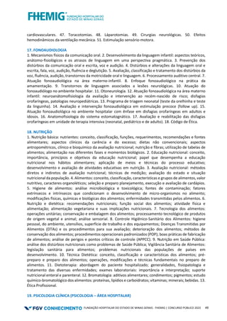 FUNDAÇÃO HOSPITALAR DO ESTADO DE MINAS GERAIS - FHEMIG | CONCURSO PÚBLICO 2023 49
cardiovasculares. 47. Toracotomias. 48. Láparotomias. 49. Cirurgias neurológicas. 50. Efeitos
hemodinâmicos da ventilação mecânica. 51. Estimulação sensório-motora.
17. FONOAUDIOLOGIA
1. Mecanismos físicos da comunicação oral. 2. Desenvolvimento da linguagem infantil: aspectos teóricos,
anátomo-fisiológicos e os atrasos de linguagem em uma perspectiva pragmática. 3. Prevenção dos
distúrbios da comunicação oral e escrita, voz e audição. 4. Distúrbios e alterações da linguagem oral e
escrita, fala, voz, audição, fluência e deglutição. 5. Avaliação, classificação e tratamento dos distúrbios da
voz, fluência, audição, transtornos da motricidade oral e linguagem. 6. Processamento auditivo central. 7.
Atuação fonoaudiológica na área materno-infantil. 8. Enfoque fonoaudiológico na prática da
amamentação. 9. Transtornos de linguagem associados a lesões neurológicas. 10. Atuação do
fonoaudiólogo no ambiente hospitalar. 11. Otoneurologia. 12. Atuação fonoaudiológica na área materno
infantil: neuroanátomofisiologia da avaliação e intervenção ao recém-nascido de risco; disfagias
orofaríngeas, patologias neuropediátricas. 13. Programa de triagem neonatal (teste da orelhinha e teste
da linguinha). 14. Avaliação e intervenção fonoaudiológica em estimulação precoce (follow up). 15.
Atuação fonoaudiológica no ambiente hospitalar com ênfase em disfagias orofaríngeas em adultos e
idosos. 16. Anatomofisiologia do sistema estomatognático. 17. Avaliação e reabilitação das disfagias
orofaríngeas em unidade de terapia intensiva (neonatal, pediátrico e de adulto). 18. Código de Ética.
18. NUTRIÇÃO
1. Nutrição básica: nutrientes: conceito, classificação, funções, requerimentos, recomendações e fontes
alimentares; aspectos clínicos da carência e do excesso; dietas não convencionais; aspectos
antropométricos, clínico e bioquímico da avaliação nutricional; nutrição e fibras; utilização de tabelas de
alimentos; alimentação nas diferentes fases e momentos biológicos. 2. Educação nutricional: conceito,
importância, princípios e objetivos da educação nutricional; papel que desempenha a educação
nutricional nos hábitos alimentares; aplicação de meios e técnicas do processo educativo;
desenvolvimento e avaliação de atividades educativas em nutrição. 3. Avaliação nutricional: métodos
diretos e indiretos de avaliação nutricional; técnicas de medição; avaliação do estado e situação
nutricional da população. 4. Alimentos: conceito, classificação, características e grupos de alimentos, valor
nutritivo, caracteres organoléticos; seleção e preparo planejamento, execução e avaliação de cardápios.
5. Higiene de alimentos: análise microbiológica e toxicológica; fontes de contaminação; fatores
extrínsecos e intrínsecos que condicionam o desenvolvimento de micro-organismos no alimento;
modificações físicas, químicas e biológicas dos alimentos; enfermidades transmitidas pelos alimentos. 6.
Nutrição e dietética: recomendações nutricionais; função social dos alimentos; atividade física e
alimentação; alimentação vegetariana e suas implicações nutricionais. 7. Tecnologia dos alimentos:
operações unitárias; conservação e embalagem dos alimentos; processamento tecnológico de produtos
de origem vegetal e animal; análise sensorial. 8. Controle Higiênico-Sanitário dos Alimentos: higiene
pessoal, do ambiente, utensílios, superfície de trabalho e dos equipamentos; Doenças Transmitidas por
Alimentos (DTAs) e os procedimentos para sua avaliação; deterioração dos alimentos; métodos de
conservação dos alimentos; procedimentos operacionais padronizados (POP); boas práticas de fabricação
de alimentos; análise de perigos e pontos críticos de controle (APPCC). 9. Nutrição em Saúde Pública:
análise dos distúrbios nutricionais como problemas de Saúde Pública; Vigilância Sanitária de Alimentos:
legislação sanitária para alimentos; problemas nutricionais das populações de países em
desenvolvimento. 10. Técnica Dietética: conceito, classificação e características dos alimentos; pré-
preparo e preparo dos alimentos; operações, modificações e técnicas fundamentais no preparo de
alimentos. 11. Dietoterapia: abordagem do paciente hospitalizado; generalidades, fisiopatologia e
tratamento das diversas enfermidades; exames laboratoriais: importância e interpretação; suporte
nutricional enteral e parenteral. 12. Bromatologia: aditivos alimentares; condimentos; pigmentos; estudo
químico-bromatológico dos alimentos: proteínas, lipídios e carboidratos; vitaminas; minerais; bebidas. 13.
Ética Profissional.
19. PSICOLOGIA CLÍNICA (PSICOLOGIA – ÁREA HOSPITALAR)
 