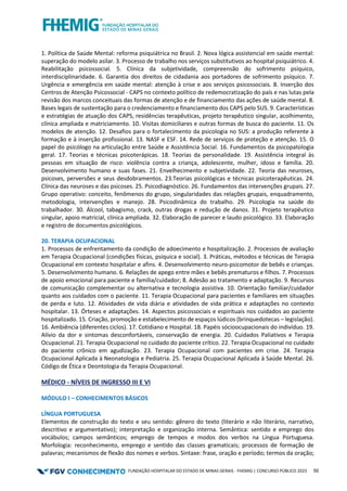 FUNDAÇÃO HOSPITALAR DO ESTADO DE MINAS GERAIS - FHEMIG | CONCURSO PÚBLICO 2023 50
1. Política de Saúde Mental: reforma psiquiátrica no Brasil. 2. Nova lógica assistencial em saúde mental:
superação do modelo asilar. 3. Processo de trabalho nos serviços substitutivos ao hospital psiquiátrico. 4.
Reabilitação psicossocial. 5. Clínica da subjetividade, compreensão do sofrimento psíquico,
interdisciplinaridade. 6. Garantia dos direitos de cidadania aos portadores de sofrimento psíquico. 7.
Urgência e emergência em saúde mental: atenção à crise e aos serviços psicossociais. 8. Inserção dos
Centros de Atenção Psicossocial - CAPS no contexto político de redemocratização do país e nas lutas pela
revisão dos marcos conceituais das formas de atenção e de financiamento das ações de saúde mental. 8.
Bases legais de sustentação para o credenciamento e financiamento dos CAPS pelo SUS. 9. Características
e estratégias de atuação dos CAPS, residências terapêuticas, projeto terapêutico singular, acolhimento,
clínica ampliada e matriciamento. 10. Visitas domiciliares e outras formas de busca do paciente. 11. Os
modelos de atenção. 12. Desafios para o fortalecimento da psicologia no SUS: a produção referente à
formação e à inserção profissional. 13. NASF e ESF. 14. Rede de serviços de proteção e atenção. 15. O
papel do psicólogo na articulação entre Saúde e Assistência Social. 16. Fundamentos da psicopatologia
geral. 17. Teorias e técnicas psicoterápicas. 18. Teorias da personalidade. 19. Assistência integral às
pessoas em situação de risco: violência contra a criança, adolescente, mulher, idoso e família. 20.
Desenvolvimento humano e suas fases. 21. Envelhecimento e subjetividade. 22. Teoria das neuroses,
psicoses, perversões e seus desdobramentos. 23.Teorias psicológicas e técnicas psicoterapêuticas. 24.
Clínica das neuroses e das psicoses. 25. Psicodiagnóstico. 26. Fundamentos das intervenções grupais. 27.
Grupo operativo: conceito, fenômenos do grupo, singularidades das relações grupais, enquadramento,
metodologia, intervenções e manejo. 28. Psicodinâmica do trabalho. 29. Psicologia na saúde do
trabalhador. 30. Álcool, tabagismo, crack, outras drogas e redução de danos. 31. Projeto terapêutico
singular, apoio matricial, clínica ampliada. 32. Elaboração de parecer e laudo psicológico. 33. Elaboração
e registro de documentos psicológicos.
20. TERAPIA OCUPACIONAL
1. Processos de enfrentamento da condição de adoecimento e hospitalização. 2. Processos de avaliação
em Terapia Ocupacional (condições físicas, psíquica e social). 3. Práticas, métodos e técnicas de Terapia
Ocupacional em contexto hospitalar e afins. 4. Desenvolvimento neuro-psicomotor de bebês e crianças.
5. Desenvolvimento humano. 6. Relações de apego entre mães e bebês prematuros e filhos. 7. Processos
de apoio emocional para paciente e família/cuidador; 8. Adesão ao tratamento e adaptação. 9. Recursos
de comunicação complementar ou alternativa e tecnologia assistiva. 10. Orientação familiar/cuidador
quanto aos cuidados com o paciente. 11. Terapia Ocupacional para pacientes e familiares em situações
de perda e luto. 12. Atividades de vida diária e atividades de vida prática e adaptações no contexto
hospitalar. 13. Órteses e adaptações. 14. Aspectos psicossociais e espirituais nos cuidados ao paciente
hospitalizado. 15. Criação, promoção e estabelecimento de espaços lúdicos (brinquedotecas – legislação).
16. Ambiência (diferentes ciclos). 17. Cotidiano e Hospital. 18. Papéis sócioocupacionais do indivíduo. 19.
Alívio da dor e sintomas desconfortáveis, conservação de energia. 20. Cuidados Paliativos e Terapia
Ocupacional. 21. Terapia Ocupacional no cuidado do paciente crítico. 22. Terapia Ocupacional no cuidado
do paciente crônico em agudização. 23. Terapia Ocupacional com pacientes em crise. 24. Terapia
Ocupacional Aplicada à Neonatologia e Pediatria. 25. Terapia Ocupacional Aplicada à Saúde Mental. 26.
Código de Ética e Deontologia da Terapia Ocupacional.
MÉDICO - NÍVEIS DE INGRESSO III E VI
MÓDULO I – CONHECIMENTOS BÁSICOS
LÍNGUA PORTUGUESA
Elementos de construção do texto e seu sentido: gênero do texto (literário e não literário, narrativo,
descritivo e argumentativo); interpretação e organização interna. Semântica: sentido e emprego dos
vocábulos; campos semânticos; emprego de tempos e modos dos verbos na Língua Portuguesa.
Morfologia: reconhecimento, emprego e sentido das classes gramaticais; processos de formação de
palavras; mecanismos de flexão dos nomes e verbos. Sintaxe: frase, oração e período; termos da oração;
 