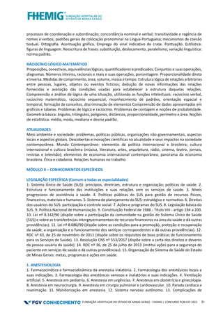 FUNDAÇÃO HOSPITALAR DO ESTADO DE MINAS GERAIS - FHEMIG | CONCURSO PÚBLICO 2023 51
processos de coordenação e subordinação; concordância nominal e verbal; transitividade e regência de
nomes e verbos; padrões gerais de colocação pronominal na Língua Portuguesa; mecanismos de coesão
textual. Ortografia. Acentuação gráfica. Emprego do sinal indicativo de crase. Pontuação. Estilística:
figuras de linguagem. Reescritura de frases: substituição, deslocamento, paralelismo; variação linguística:
norma padrão.
RACIOCÍNIO LÓGICO-MATEMÁTICO
Proposições, conectivos, equivalências lógicas, quantificadores e predicados. Conjuntos e suas operações,
diagramas. Números inteiros, racionais e reais e suas operações, porcentagem. Proporcionalidade direta
e inversa. Medidas de comprimento, área, volume, massa e tempo. Estrutura lógica de relações arbitrárias
entre pessoas, lugares, objetos ou eventos fictícios; dedução de novas informações das relações
fornecidas e avaliação das condições usadas para estabelecer a estrutura daquelas relações.
Compreensão e análise da lógica de uma situação, utilizando as funções intelectuais: raciocínio verbal,
raciocínio matemático, raciocínio sequencial, reconhecimento de padrões, orientação espacial e
temporal, formação de conceitos, discriminação de elementos Compreensão de dados apresentados em
gráficos e tabelas. Problemas de lógica e raciocínio. Problemas de contagem e noções de probabilidade.
Geometria básica: ângulos, triângulos, polígonos, distâncias, proporcionalidade, perímetro e área. Noções
de estatística: média, moda, mediana e desvio padrão.
ATUALIDADES
Meio ambiente e sociedade: problemas, políticas públicas, organizações não governamentais, aspectos
locais e aspectos globais. Descobertas e inovações científicas na atualidade e seus impactos na sociedade
contemporânea. Mundo Contemporâneo: elementos de política internacional e brasileira; cultura
internacional e cultura brasileira (música, literatura, artes, arquitetura, rádio, cinema, teatro, jornais,
revistas e televisão); elementos de economia internacional contemporânea; panorama da economia
brasileira. Ética e cidadania. Relações humanas no trabalho.
MÓDULO II – CONHECIMENTOS ESPECÍFICOS
LEGISLAÇÂO ESPECÍFICA (Comum a todas as especialidades)
1. Sistema Único de Saúde (SUS): princípios, diretrizes, estrutura e organização; políticas de saúde. 2.
Estrutura e funcionamento das instituições e suas relações com os serviços de saúde. 3. Níveis
progressivos de assistência à saúde. 4. Políticas públicas do SUS para gestão de recursos físicos,
financeiros, materiais e humanos. 5. Sistema de planejamento do SUS: estratégico e normativo. 6. Direitos
dos usuários do SUS: participação e controle social. 7. Ações e programas do SUS. 8. Legislação básica do
SUS. 9. Política Nacional de Humanização. 9. Constituição Federal de 1988 - Título VIII - artigo 194 a 200.
10. Lei nº 8.142/90 (dispõe sobre a participação da comunidade na gestão do Sistema Único de Saúde
(SUS) e sobre as transferências intergovernamentais de recursos financeiros na área da saúde e dá outras
providências). 11. Lei nº 8.080/90 (dispõe sobre as condições para a promoção, proteção e recuperação
da saúde, a organização e o funcionamento dos serviços correspondentes e dá outras providências). 12.
RDC nº 63, de 25 de novembro de 2011 (dispõe sobre os requisitos de boas práticas de funcionamento
para os Serviços de Saúde). 13. Resolução CNS nº 553/2017 (dispõe sobre a carta dos direitos e deveres
da pessoa usuária da saúde). 14. RDC nº 36, de 25 de julho de 2013 (institui ações para a segurança do
paciente em serviços de saúde e dá outras providências). 15. Organização do Sistema de Saúde do Estado
de Minas Gerais: metas, programas e ações em saúde.
1. ANESTESIOLOGIA
1. Farmacocinética e farmacodinâmica da anestesia inalatória. 2. Farmacologia dos anestésicos locais e
suas indicações. 3. Farmacologia dos anestésicos venosos e inalatórios e suas indicações. 4. Ventilação
artificial. 5. Anestesia em pediatria. 6. Anestesia em urgências. 7. Anestesia em obstetrícia e ginecologia.
8. Anestesia em neurocirurgia. 9. Anestesia em cirurgia pulmonar e cardiovascular. 10. Parada cardíaca e
reanimação. 11. Monitorização em anestesia. 12. Sistema nervoso autônomo. 13. Complicações de
 
