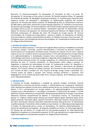 FUNDAÇÃO HOSPITALAR DO ESTADO DE MINAS GERAIS - FHEMIG | CONCURSO PÚBLICO 2023 53
Neuromas. 23. Eletroneuromiografia. 24. Amputações. 25. Artrodeses na mão e no punho. 26.
Artroplastias. 27. Artroscopia na mão, punho e cotovelo. 28. Distrofia simpático reflexa. 29. Legislação
dos acidentes de trabalho. 30. Abordagem nas doenças reumáticas. 31. Tumores ósseos e de partes moles
(sugere-se contato com patologista e radiologista). 32. Malformações congênitas dos membros
superiores. 33. Princípios das órteses e próteses. 34. Reabilitação da mão. 35. Osteoartrose e rizartrose.
36. Mão séptica, tuberculose, osteoartrite e outras infecções específicas. 37. Tendinites e tenossinovites.
38. Reconstrução do polegar. 39. Paralisia obstétrica. 40. Paralisia cerebral / paralisia espástica por trauma
neurológico central ou AVC. 41. Paralisias flácidas – poliomielite e pólio-like. 42. Osteomielite e Artrite
Séptica. 43. Contratura de Dupuytren. 44. Contratura isquêmica de Volkmann. 45. Rigidez articular. 46.
Síndromes compressivas. 47. Afecções das unhas. 48. Princípios da cirurgia vascular. 49. Técnicas
microcirúrgicas. 50. Princípios da cirurgia plástica – enxertos e retalhos. 51. Reimplantes. 52. Retalhos
livres para cobertura cutânea e preenchimento de falhas. 53. Retalhos musculares livres funcionais. 54.
Transplante ósseo e de articulação por técnicas microcirúrgicas. 55. Transposição de artelhos para mão.
56. Código de Ética Profissional.
5. CIRURGIA DE CABEÇA E PESCOÇO
1. Anatomia da cabeça e pescoço. 2. Princípios da cirurgia de cabeça e pescoço. Propedêutica e avaliação
do paciente cirúrgico. Transfusão. Controle hidroeletrolítico e nutricional do paciente cirúrgico. 3.
Antimicrobianos em cirurgia geral. Anestésicos locais. Anestesia loco regional. Fios de sutura: aspectos
práticos do seu uso. Curativos: técnica e princípios básicos. 4. Pré e pós-operatório em cirurgias eletivas
e de urgência/emergência. 5. Complicações cirúrgicas trans e pós-operatórias. 6. Traqueostomia. 7.
Traumatologia crânio facial. 8. Anomalias congênitas e adquiridas da face (diagnóstico e tratamento). 9.
Cirurgias estético-funcionais da face. 10. Cirurgias ortognáticas. 11. Tratamento da síndrome da apneia
obstrutiva do sono. 12. Tumores craniofaciais. 13. Reconstruções crânio, cabeça e pescoço. 14.
Diagnóstico e tratamento de enfermidades da tiroide. 15. Esvaziamento cervical. 16. Diagnóstico e
tratamento de doenças 16.1 Das glândulas salivares. 16.2 Tumorais e não-tumorais das glândulas
salivares. 16.3 Tumores cutâneos em cabeça e pescoço. 16.4 Tumores do nariz e dos seios paranasais.
16.5 Tumores do lábio e cavidade oral. 16.6 Tumores da faringe, laringe, tiroide e paratir0ide. 16.7
Tumores ósseos em cabeça e pescoço. 16.8 Tumores nervosos periféricos e vasculares. 16.9
Aragangliomas. 16.10. Tumores de partes moles 16.11. Tumores orbitários. 16.12. Metástases cervicais.
16.13. Hiperparatireoidismo.
6. CIRURGIA GERAL
1. Princípios da cirurgia. Propedêutica e avaliação do paciente cirúrgico. Transfusão. Controle
hidroeletrolítico e nutricional do paciente cirúrgico. 2. Antimicrobianos em cirurgia geral. Anestésicos
locais. Anestesia loco regional. Fios de sutura: aspectos práticos do seu uso. Curativos: técnica e princípios
básicos. 3. Pré e pós-operatório em cirurgias eletivas e de urgência/emergência. 4. Complicações
cirúrgicas trans e pós-operatórias. 5. Imunologia e transplantes. 6. Mecanismos de rejeição. 7. Parede
abdominal. Omento. Mesentério e retroperitônio. Hérnias da parede abdominal. 8. Choque. Traumatismo
abdominal. Síndrome compartimental do abdome. 9. Traumatismo torácico. 10. Traumatismo do
pescoço. 11. Urgência: abdome agudo. Doenças que simulam abdome agudo. Apendicite aguda. Úlcera
péptica perfurada. Pancreatite aguda. Isquemia mesentérica. Obstrução intestinal. Doença diverticular
dos cólons. Diverticulite. Coleciste. Litíase biliar. Retocolite ulcerativa. Doença de Crohn. 12. Atendimento
ao politraumatizado. Traumatismo crânio-encefálico e raqui-medular. 13. Vídeo-laparoscopia diagnóstica
e cirúrgica. 14. Hipertensão porta e cirrose. 15. Queimaduras. 16. Urgências cardiorrespiratórias. 17.
Sistema de atendimento pré-hospitalar. 18. Resposta metabólica ao trauma. 19. Hemorragia digestiva.
20. Doenças das vias biliares. 21. Cirurgia Geral no ciclo gravídico-puerperal. 22. Vídeo-laparoscopia
diagnóstica e terapêutica no ciclo gravídico-puerperal. 23. Pré e pós-operatório em cirurgias eletivas e de
urgência/emergência no ciclo gravídico-puerperal. 24. Código de Ética Profissional.
7. CIRURGIA PEDIÁTRICA
 