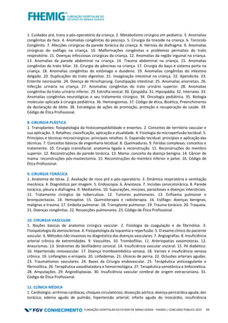 FUNDAÇÃO HOSPITALAR DO ESTADO DE MINAS GERAIS - FHEMIG | CONCURSO PÚBLICO 2023 54
1. Cuidados pré, trans e pós-operatório da criança. 2. Metabolismo cirúrgico em pediatria. 3. Anomalias
congênitas da face. 4. Anomalias congênitas do pescoço. 5. Cirurgia da tireoide na criança. 6. Torcicolo
Congênito. 7. Afecções cirúrgicas da parede torácica da criança. 8. Hérnias do diafragma. 9. Anomalias
cirúrgicas do esôfago na criança. 10. Malformações congênitas e problemas perinatais do trato
respiratório. 11. Doenças infecciosas cirúrgicas da criança. 12. Anomalias da região inguinal na criança.
13. Anomalias da parede abdominal na criança. 14. Trauma abdominal na criança. 15. Anomalias
congênitas do trato biliar. 16. Cirurgia do pâncreas na criança. 17. Cirurgia do baço e sistema porta na
criança. 18. Anomalias congênitas do estômago e duodeno. 19. Anomalias congênitas do intestino
delgado. 20. Duplicações do trato digestivo. 21. Invaginação intestinal na criança. 22. Apendicite. 23.
Enterite necrosante. 24. Doença de Hirschsprung. Constipação intestinal. 25. Anomalias anorretais. 26.
Infecção urinária na criança. 27. Anomalias congênitas do trato urinário superior. 28. Anomalias
congênitas do trato urinário inferior. 29. Extrofia vesical. 30. Epispádia. 31. Hipospádia. 32. Intersexo. 33.
Anomalias congênitas neurológicas e seu tratamento cirúrgico. 34. Oncologia pediátrica. 35. Biologia
molecular aplicada à cirurgia pediátrica. 36. Hemangiomas. 37. Código de ética, Bioética, Preenchimento
da declaração de óbito. 38. Estratégias de ações de promoção, proteção e recuperação da saúde. 39.
Código de Ética Profissional.
8. CIRURGIA PLÁSTICA
1. Transplantes: fisiopatologia da histocompatibilidade e enxertos. 2. Conceitos de território vascular e
sua aplicação. 3. Retalhos: classificação, aplicação e atualidade. 4. Fisiologia da microperfusão tecidual. 5.
Princípios e técnicas microcirúrgicas: principais retalhos. 6. Expansão tecidual: princípios e aplicação das
técnicas. 7. Conceitos básicos de engenharia tecidual. 8. Queimaduras. 9. Feridas complexas: conceitos e
tratamento. 10. Cirurgia craniofacial: anatomia ligada à reconstrução. 11. Reconstruções do membro
superior. 12. Reconstruções da parede torácica. 13. Mama: conceito da doença benigna. 14. Câncer de
mama: reconstruções pós-mastectomia. 15. Reconstruções do membro inferior e pelve. 16. Código de
Ética Profissional.
9. CIRURGIA TORÁCICA
1. Anatomia do tórax. 2. Avaliação de risco pré e pós-operatório. 3. Dinâmica respiratória e ventilação
mecânica. 4. Diagnóstico por imagem. 5. Endoscopia. 6. Anestesia. 7. Incisões cervicotorácica. 8. Parede
torácica, pleura e diafragma. 9. Mediastino. 10. Supurações, micoses, parasitoses e doenças intersticiais.
11. Tratamento cirúrgico da tuberculose. 12. Tumores pulmonares. 13. Enfisema pulmonar e
bronquiectasias. 14. Hemoptise. 15. Quimioterapia e radioterapia. 16. Esôfago: doenças benignas,
malignas e trauma. 17. Embolia pulmonar. 18. Transplante pulmonar. 19. Trauma torácico. 20. Traqueia.
21. Doenças congênitas. 22. Ressecções pulmonares. 23. Código de Ética Profissional.
10. CIRURGIA VASCULAR
1. Noções básicas de anatomia cirúrgica vascular. 2. Fisiologia da coagulação e da fibrinólise. 3.
Fisiopatologia da aterosclerose. 4. Fisiopatologia da Isquemia e reperfusão. 5. O exame clínico do paciente
vascular. 6. Métodos não invasivos no diagnóstico das doenças vasculares. 7. Angiografias. 8. Insuficiência
arterial crônica de extremidades. 9. Vasculites. 10. Trombofilias. 11. Arteriopatias vasomotoras. 12.
Aneurismas. 13. Síndromes do desfiladeiro cervical. 14. Insuficiência vascular visceral. 15. Pé diabético.
16. Hipertensão renovascular. 17. Doença tromboembólica venosa. 18. Varizes e insuficiência venosa
crônica. 19. Linfangites e erisipela. 20. Linfedemas. 21. Úlceras de perna. 22. Oclusões arteriais agudas.
23. Traumatismos vasculares. 24. Bases da Cirurgia endovascular. 25. Terapêutica anticoagulante e
fibrinolítica. 26. Terapêutica vasodilatadora e hemorreológica. 27. Terapêutica venotônica e linfocinética.
28. Amputações. 29. Angiodisplasias. 30. Insuficiência vascular cerebral de origem extracraniana. 31.
Código de Ética Profissional.
11. CLÍNICA MÉDICA
1. Cardiologia: arritmias cardíacas; choques circulatórios; dissecção aórtica; doença pericárdica aguda; dor
torácica; edema agudo de pulmão; hipertensão arterial; infarto agudo do miocárdio; insuficiência
 