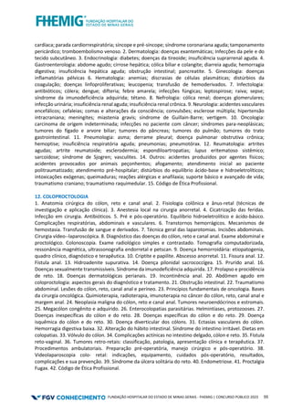 FUNDAÇÃO HOSPITALAR DO ESTADO DE MINAS GERAIS - FHEMIG | CONCURSO PÚBLICO 2023 55
cardíaca; parada cardiorrespiratória; síncope e pré-síncope; síndrome coronariana aguda; tamponamento
pericárdico; tromboembolismo venoso. 2. Dermatologia: doenças exantemáticas; Infecções da pele e do
tecido subcutâneo. 3. Endocrinologia: diabetes; doenças da tireoide; insuficiência suprarrenal aguda. 4.
Gastroenterologia: abdome agudo; cirrose hepática; cólica biliar e colangite; diarreia aguda; hemorragia
digestiva; insuficiência hepática aguda; obstrução intestinal; pancreatite. 5. Ginecologia: doenças
inflamatórias pélvicas 6. Hematologia: anemias; discrasias de células plasmáticas; distúrbios da
coagulação; doenças linfoproliferativas; leucopenia; transfusão de hemoderivados. 7. Infectologia:
antibióticos; cólera; dengue; difteria; febre amarela; infecções fúngicas; leptospirose; raiva; sepse;
síndrome da imunodeficiência adquirida; tétano. 8. Nefrologia: cólica renal; doenças glomerulares;
infecção urinária; insuficiência renal aguda; insuficiência renal crônica. 9. Neurologia: acidentes vasculares
encefálicos; cefaleias; comas e alterações da consciência; convulsões; esclerose múltipla; hipertensão
intracraniana; meningites; miastenia gravis; síndrome de Guillain-Barre; vertigem. 10. Oncologia:
carcinoma de origem indeterminada; infecções no paciente com câncer; síndromes para-neoplásicas;
tumores do fígado e arvore biliar; tumores do pâncreas; tumores do pulmão; tumores do trato
gastrointestinal. 11. Pneumologia: asma; derrame pleural; doença pulmonar obstrutiva crônica;
hemoptise; insuficiência respiratória aguda; pneumonias; pneumotórax. 12. Reumatologia: artrites
agudas; artrite reumatoide; esclerodermia; espondiloartropatias; lupus eritematoso sistêmico;
sarcoidose; síndrome de Sjogren; vasculites. 14. Outros: acidentes produzidos por agentes físicos;
acidentes provocados por animais peçonhentos; afogamento; atendimento inicial ao paciente
politraumatizado; atendimento pré-hospitalar; distúrbios do equilíbrio ácido-base e hidroeletrolíticos;
intoxicações exógenas; queimaduras; reações alérgicas e anafilaxia; suporte básico e avançado de vida;
traumatismo craniano; traumatismo raquimedular. 15. Código de Ética Profissional.
12. COLOPROCTOLOGIA
1. Anatomia cirúrgica do cólon, reto e canal anal. 2. Fisiologia colônica e ânus‐retal (técnicas de
investigação e aplicação clínica). 3. Anestesia local na cirurgia anorretal. 4. Cicatrização das feridas.
Infecção em cirurgia. Antibióticos. 5. Pré e pós-operatório. Equilíbrio hidroeletrolítico e ácido-básico.
Complicações respiratórias, abdominais e vasculares. 6. Transtornos hemorrágicos. Mecanismos de
hemostasia. Transfusão de sangue e derivados. 7. Técnica geral das laparotomias. Incisões abdominais.
Cirurgia vídeo-‐laparoscópica. 8. Diagnóstico das doenças do cólon, reto e canal anal. Exame abdominal e
proctológico. Colonoscopia. Exame radiológico simples e contrastado. Tomografia computadorizada,
ressonância magnética, ultrassonografia endorretal e petscan. 9. Doença hemorroidária: etiopatogenia,
quadro clínico, diagnóstico e terapêutica. 10. Criptite e papilite. Abscesso anorretal. 11. Fissura anal. 12.
Fístula anal. 13. Hidroadenite supurativa. 14. Doença pilonidal sacrococcígea. 15. Prurido anal. 16.
Doenças sexualmente transmissíveis. Síndrome da imunodeficiência adquirida. 17. Prolapso e procidência
de reto. 18. Doenças dermatológicas perianais. 19. Incontinência anal. 20. Abdômen agudo em
coloproctologia: aspectos gerais do diagnóstico e tratamento. 21. Obstrução intestinal. 22. Traumatismo
abdominal. Lesões do cólon, reto, canal anal e períneo. 23. Princípios fundamentais de oncologia. Bases
da cirurgia oncológica. Quimioterapia, radioterapia, imunoterapia no câncer do cólon, reto, canal anal e
margem anal. 24. Neoplasia maligna do cólon, reto e canal anal. Tumores neuroendócrinos e estromais.
25. Megacólon congênito e adquirido. 26. Enterocolopatias parasitárias. Helmintíases, protozooses. 27.
Doenças inespecíficas do cólon e do reto. 28. Doenças específicas do cólon e do reto. 29. Doença
isquêmica do cólon e do reto. 30. Doença diverticular dos cólons. 31. Ectasias vasculares do cólon.
Hemorragia digestiva baixa. 32. Alteração do hábito intestinal. Síndrome do intestino irritável. Dietas em
colopatias. 33. Vólvulo do cólon. 34. Complicações actínicas no intestino delgado, cólon e reto. 35. Fístula
reto‐vaginal. 36. Tumores retro‐retais: classificação, patologia, apresentação clínica e terapêutica. 37.
Procedimentos ambulatoriais. Preparação pré‐operatória, manejo cirúrgico e pós‐operatório. 38.
Videolaparoscopia colo‐ retal: indicações, equipamento, cuidados pós‐operatório, resultados,
complicações e sua prevenção. 39. Síndrome da úlcera solitária do reto. 40. Endometriose. 41. Proctalgia
Fugax. 42. Código de Ética Profissional.
 