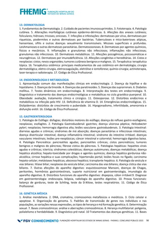 FUNDAÇÃO HOSPITALAR DO ESTADO DE MINAS GERAIS - FHEMIG | CONCURSO PÚBLICO 2023 56
13. DERMATOLOGIA
1. Fundamentos de Dermatologia. 2. Cuidado de pacientes imunossuprimidos. 3. Fototerapia. 4. Patologia
cutânea. 5. Alterações morfológicas cutâneas epidermo-dérmicas. 6. Afecções dos anexos cutâneos;
foliculares; hidroses; tricoses; onicoses. 7. Infecções e infestações: dermatoses por vírus, dermatoses por
riquetsias, piodermites e outras dermatoses por bactérias. Tuberculoses e mico-baterioses atípicas,
hanseníase, sífilis e outras doenças sexualmente transmissíveis. Micoses superficiais e profundas.
Leishmanioses e outras dermatoses parasitárias. Dermatozoonoses. 8. Dermatoses por agentes químicos,
físicos e mecânicos. 9. Inflamações e granulomas não infecciosos; inflamações não infecciosas;
granulomas não infecciosos. 10. Dermatoses metabólicas. 11. Afecções psicogênicas, psicossomáticas e
neurogênicas. 12. Dermatoses por imunodeficiência. 13. Afecções congênitas e hereditárias. 14. Cistos e
neoplasias: cistos; nevos organoides; tumores cutâneos benignos e malignos. 15. Terapêutica: terapêutica
tópica. 16. Terapêutica sistêmica: principais medicamentos de uso sistêmico em dermatologia; cirurgia
dermatológica; eletro-cirurgia, eletrocoagulação, eletrólise e iontoforese; químio-cirurgia; actinoterapia,
laser-terapia e radioterapia. 17. Código de Ética Profissional.
14. ENDOCRINOLOGIA E METABOLOGIA
1. Apresentação comum das manifestações clínicas em endocrinologia. 2. Doença da hipófise e do
hipotálamo. 3. Doenças da tireoide. 4. Doenças das paratireoides. 5. Doenças das suprarrenais. 6. Diabetes
mellitus. 7. Testes dinâmicos em endocrinologia. 8. Interpretação dos testes em endocrinologia. 9.
Diagnóstico e tratamento das doenças endocrinológicas e metabólicas no ciclo gravídico-puerperal. 10.
Obesidade: avaliação, tratamento clínico e cirúrgico. 11. Osteoporose. 12. Distúrbios endócrinos e
metabólicos na infecção pelo HIV. 13. Deficiência de vitamina D. 14. Emergências endocrinológicas. 15.
Dislipidemias: distúrbios de crescimento e puberdade. 16. Hipogonadismo, infertilidade, amenorreia e
disfunção erétil. 16. Código de Ética Profissional.
15. GASTROENTEROLOGIA
1. Patologia de Esôfago: disfagias; distúrbios motores do esôfago; doença do refluxo gastro-esofagiano;
neoplasias; esofagites. 2. Patologia Gastroduodenal: gastrites; doença ulcerosa péptica; Helicobacter
pylori; neoplasias; hemorragia digestiva alta; lesões vasculares gastroduodenais. 3. Patologia Intestinal:
diarreias agudas e crônicas; síndromes de má absorção; doenças parasitárias e infecciosas intestinais;
doença diverticular intestinal; doença inflamatória intestinal; síndrome do intestino irritável; doenças
vasculares intestinais; lesões pre-neoplásicas; câncer intestinal e colorretal; hemorragia digestiva baixa.
4. Patologia Pancreática: pancreatites agudas; pancreatites crônicas; cistos pancreáticos; tumores
benignos e malignos do pâncreas; fibrose cística do pâncreas. 5. Patologias hepáticas: hepatites virais
agudas e crônicas; icterícia; síndromes colestáticas; doenças autoimunes; doenças metabólicas; doença
hepática alcoólica; hepato-toxicidade por drogas e agentes químicos; doença hepática gordurosa não-
alcoólica; cirrose hepática e suas complicações; hipertensão portal; lesões focais no fígado; carcinoma
hepato-celular; metástases hepáticas; abscesso hepático; transplante hepático. 6. Patologia da vesícula e
vias biliares: litíase biliar; neoplasias da vesícula biliar; carcinoma das vias biliares; doença cística das vias
biliares. 7. Outras afecções do aparelho digestivo: esquistossomose Mansoni, doenças de Chagas,
peritonites, hormônios gastrointestinais, suporte nutricional em gastroenterologia, imunologia do
aparelho digestivo. 8. Distúrbios funcionais do aparelho digestivo: dispepsia, cólon irritável.9. Diagnose
em gastroenterologia: endoscopia, biópsia, radiologia do aparelho digestivo. 10. Provas funcionais:
balanço de gorduras, teste de Schiling, teste da D-Xilose, testes respiratórios. 11. Código de Ética
Profissional.
16. GENÉTICA MÉDICA
1. Análise mendeliana. 2. DNA, cromatina, cromossomos metafásicos e meióticos. 3. Ciclo celular e
apoptose. 4. Organização do genoma. 5. Padrões de transmissão de genes nos indivíduos e nas
populações, as variações nessas expressões, os tipos de herança e má formação genética. 6. Determinação
sexual. 7. Bases cromossômicas: análise e aberrações cromossômicas. 8. Herança multifatorial: poligenia,
polialelismo e herdabilidade. 9. Diagnóstico pré-natal. 10 Tratamentos das doenças genéticas. 11. Bases
 