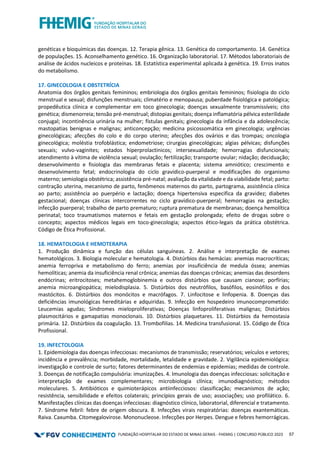 FUNDAÇÃO HOSPITALAR DO ESTADO DE MINAS GERAIS - FHEMIG | CONCURSO PÚBLICO 2023 57
genéticas e bioquímicas das doenças. 12. Terapia gênica. 13. Genética do comportamento. 14. Genética
de populações. 15. Aconselhamento genético. 16. Organização laboratorial. 17. Métodos laboratoriais de
análise de ácidos nucleicos e proteínas. 18. Estatística experimental aplicada à genética. 19. Erros inatos
do metabolismo.
17. GINECOLOGIA E OBSTETRÍCIA
Anatomia dos órgãos genitais femininos; embriologia dos órgãos genitais femininos; fisiologia do ciclo
menstrual e sexual; disfunções menstruais; climatério e menopausa; puberdade fisiológica e patológica;
propedêutica clínica e complementar em toco ginecologia; doenças sexualmente transmissíveis; cito
genética; dismenorreia; tensão pré-menstrual; distopias genitais; doença inflamatória pélvica esterilidade
conjugal; incontinência urinária na mulher; fístulas genitais; ginecologia da infância e da adolescência;
mastopatias benignas e malignas; anticoncepção; medicina psicossomática em ginecologia; urgências
ginecológicas; afecções do colo e do corpo uterino; afecções dos ovários e das trompas; oncologia
ginecológica; moléstia trofoblástica; endometriose; cirurgias ginecológicas; algias pélvicas; disfunções
sexuais; vulvo-vaginites; estados hiperprolactinicos; intersexualidade; hemorragias disfuncionais;
atendimento à vítima de violência sexual; ovulação; fertilização; transporte ovular; nidação; deciduação;
desenvolvimento e fisiologia das membranas fetais e placenta; sistema amniótico; crescimento e
desenvolvimento fetal; endocrinologia do ciclo gravídico-puerperal e modificações do organismo
materno; semiologia obstétrica; assistência pré-natal; avaliação da vitalidade e da viabilidade fetal; parto:
contração uterina, mecanismo de parto, fenômenos maternos do parto, partograma, assistência clínica
ao parto; assistência ao puerpério e lactação; doença hipertensiva especifica da gravidez; diabetes
gestacional; doenças clínicas intercorrentes no ciclo gravídico-puerperal; hemorragias na gestação;
infecção puerperal; trabalho de parto prematuro; ruptura prematura de membranas; doença hemolítica
perinatal; toco traumatismos maternos e fetais em gestação prolongada; efeito de drogas sobre o
concepto; aspectos médicos legais em toco-ginecologia; aspectos ético-legais da prática obstétrica.
Código de Ética Profissional.
18. HEMATOLOGIA E HEMOTERAPIA
1. Produção dinâmica e função das células sanguíneas. 2. Análise e interpretação de exames
hematológicos. 3. Biologia molecular e hematologia. 4. Distúrbios das hemácias: anemias macrocríticas;
anemia ferropriva e metabolismo do ferro; anemias por insuficiência de medula óssea; anemias
hemolíticas; anemia da insuficiência renal crônica; anemias das doenças crônicas; anemias das desordens
endócrinas; eritrocitoses; metahemoglobinemia e outros distúrbios que causam cianose; porfírias;
anemia microangiopática; mielodisplasia. 5. Distúrbios dos neutrófilos, basófilos, eosinófilos e dos
mastócitos. 6. Distúrbios dos monócitos e macrófagos. 7. Linfocitose e linfopenia. 8. Doenças das
deficiências imunológicas hereditárias e adquiridas. 9. Infecção em hospedeiro imunocomprometido:
Leucemias agudas; Síndromes mieloproliferativas; Doenças linfoproliferativas malignas; Distúrbios
plasmocitários e gamapatias monoclonais. 10. Distúrbios plaquetares. 11. Distúrbios da hemostasia
primária. 12. Distúrbios da coagulação. 13. Trombofilias. 14. Medicina transfusional. 15. Código de Ética
Profissional.
19. INFECTOLOGIA
1. Epidemiologia das doenças infecciosas: mecanismos de transmissão; reservatórios; veículos e vetores;
incidência e prevalência; morbidade, mortalidade, letalidade e gravidade. 2. Vigilância epidemiológica:
investigação e controle de surto; fatores determinantes de endemias e epidemias; medidas de controle.
3. Doenças de notificação compulsória: imunizações. 4. Imunologia das doenças infecciosas: solicitação e
interpretação de exames complementares; microbiologia clínica; imunodiagnóstico; métodos
moleculares. 5. Antibióticos e quimioterápicos antiinfecciosos: classificação; mecanismos de ação;
resistência, sensibilidade e efeitos colaterais; princípios gerais de uso; associações; uso profilático. 6.
Manifestações clínicas das doenças infecciosas: diagnóstico clínico, laboratorial, diferencial e tratamento.
7. Síndrome febril: febre de origem obscura. 8. Infecções virais respiratórias: doenças exantemáticas.
Raiva. Caxumba. Citomegalovirose. Mononucleose. Infecções por Herpes. Dengue e febres hemorrágicas.
 