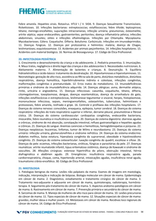FUNDAÇÃO HOSPITALAR DO ESTADO DE MINAS GERAIS - FHEMIG | CONCURSO PÚBLICO 2023 58
Febre amarela. Hepatites virais. Rotavírus. HTLV I / II. SIDA. 9. Doenças Sexualmente Transmissíveis.
Rickettsioses. 10. Infecções bacterianas: estreptococcias; estafilococcias; febre tifoide; leptospirose;
tétano; meningo-encefalites; supurações intracranianas; infecção urinária; pneumonias; ósteomielite;
artrite séptica; sepse endocardites; gastroenterites; peritonites; doença inflamatória pélvica; infeccões
abdominais; sinusites; otites e infecções oftalmológicas. Infecções por Chlamydia. Mycoplasma.
Mycobacterioses. Cólera. Coqueluche. Difteria. Botulismo. Carbúnculo. Infecções em imunodeprimidos.
11. Doenças fúngicas. 12. Doenças por protozoários e helmintos: malária; doença de Chagas;
leishmanioses; esquistossomose. 13. Acidentes por animais peçonhentos. 14. Infecções hospitalares. 15.
Acidentes com material biológico. 16. Normas de Biossegurança. 17. Código de Ética Profissional.
20. INFECTOLOGIA PEDIÁTRICA
1. Crescimento e desenvolvimento da criança e do adolescente. 2. Pediatria preventiva. 3. Imunizações.
4. Maus tratos, negligência e direito legal das crianças e dos adolescentes 5. Necessidades nutricionais. 6.
Aleitamento materno. 7. Alimentação de lactentes e crianças. 8. Desnutrição. 9. Equilíbrio
hidroeletrolítico e ácido-básico: tratamento da desidratação. 10. Hipovitaminoses e hipervitaminoses. 11.
Neonatologia: gestação de alto risco, assistência ao RN na sala de parto, distúrbios metabólicos, distúrbios
respiratórios, doença hemolítica, hiperbilirrubinemia indireta e colestase, infecções congênitas,
malformações congênitas e prematuridade. 12. Erros inatos do metabolismo. 13. Imunodeficiências
primárias e síndrome da imunodeficiência adquirida. 14. Doenças alérgicas: asma, dermatite atópica,
rinite, urticária e angioedema. 15. Doenças infecciosas: caxumba, coqueluche, tétano, difteria,
citomegalovirose, toxoplasmose, dengue, doenças exantemáticas, doença da arranhadura do gato,
infecções estafilocócicas e estreptocócicas, leishmaniose tegumentar e visceral, herpes, histoplasmose,
mononucleose infecciosa, sepses, meningoencefalites, osteoartrites, tuberculose, helmintíases e
protozooses, febre amarela, resfriado e gripe. 16. Controle e profilaxia das infecções hospitalares. 17.
Doenças do sistema nervoso: convulsões, enxaqueca, epilepsia, tumor cerebral. 18. Doenças do sistema
respiratório: infecções do trato respiratório superior e inferior, derrame pleural, pneumotórax e fibrose
cística. 19. Doenças do sistema cardiovascular: cardiopatias congênitas, endocardite bacteriana,
miocardite, febre reumática e insuficiência cardíaca. 20. Doenças do sistema digestório: diarreias agudas
e crônicas, síndrome de má absorção, constipação intestinal, refluxo gastroesofágico e hepatites agudas
e crônicas. 21. Doenças do sangue: Anemias carenciais e hemolíticas, hemoglobinopatias e púrpuras. 22.
Doenças neoplásicas: leucemias, linfomas, tumor de Wilms e neurobastoma. 23. Doenças do sistema
urinário: infecção urinária, glomerulonefrites e síndrome nefrótica. 24. Doenças do sistema endócrino:
diabetes mellitus, baixa estatura, hiperplasia congênita da suprarrenal, obesidade e hipotireoidismo
congênito. 25. Doenças do sistema osteoarticular: luxação congênita do quadril, escoliose e cifose. 26.
Doenças da pele: eczemas, infecções bacterianas, viróticas, fúngicas e parasitárias da pele. 27. Doenças
reumáticas: artrite reumatoide infantil, lúpus eritematoso sistêmico, doença de Kawasaki e síndrome de
vasculites. 28. Afecções cirúrgicas: estenose hipertrófica do piloro, obstrução intestinal, hérnia
diafragmática e abdômen agudo. 29. Emergências: insuficiência respiratória aguda, parada
cardiorrespiratória, choque, coma, hipertensão arterial, intoxicações agudas, insuficiência renal aguda,
traumatismo crânio-encefálico. 30. Código de Ética Profissional.
21. MASTOLOGIA
1. Patologias benignas da mama. Lesões não palpáveis da mama. Exames de imagens em mastologia,
indicação, interpretação e indicação de biópsias. Biologia molecular em câncer de mama. Epidemiologia
em câncer de mama. 2. Diagnóstico, estadiamento e tratamento cirúrgico do câncer de mama. 3.
Tratamento neo‐adjuvante e adjuvante em câncer de mama, quimioterapia, radioterapia, hormônio-
terapia. 4. Seguimento pós‐tratamento do câncer de mama. 5. Aspectos anátomo‐patológicos em câncer
de mama. 6. Rastreamento em câncer de mama. 7. Prevenção primária e secundária do câncer de mama.
8. Sarcomas de mama. 9. Manejo de mulheres de alto risco para câncer de mama. 10. Lesões precursoras
do câncer de mama. 11. Tipos especiais de câncer de mama. 12. Situações especiais de câncer de mama:
gravidez, mulher idosa e mulher jovem. 13. Metástases em câncer de mama. Recidivas loco regionais do
câncer de mama. 14. Código de Ética Profissional.
 