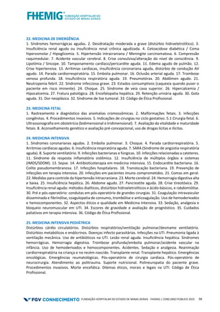 FUNDAÇÃO HOSPITALAR DO ESTADO DE MINAS GERAIS - FHEMIG | CONCURSO PÚBLICO 2023 59
22. MEDICINA DE EMERGÊNCIA
1. Síndromes hemorrágicas agudas. 2. Desidratação moderada a grave (distúrbio hidroeletrolítico). 3.
Insuficiência renal aguda ou insuficiência renal crônica agudizada. 4. Cetoacidose diabética / Coma
hiperosmolar / Hipoglicemia. 5. Hipertensão intracraniana / Meningite carcinomatosa. 6. Compressão
raquimedular. 7. Acidente vascular cerebral. 8. Crise convulsiva/alteração do nível de consciência. 9.
Lipotímia / Sincope. 10. Tamponamento cardíaco/pericardite aguda. 11. Edema agudo de pulmão. 12.
Crise hipertensiva. 13. Arritmias cardíacas, Insuficiência coronariana aguda, distúrbio de condução AV
agudo. 14. Parada cardiorrespiratória. 15. Embolia pulmonar. 16. Oclusão arterial aguda. 17. Trombose
venosa profunda. 18. Insuficiência respiratória aguda. 19. Pneumotórax. 20. Abdômen agudo. 21.
Neutropenia febril. 22. Síndrome infecciosa grave. 23. Estados consumptivos (caquexia quando puser o
paciente em risco iminente). 24. Choque. 25. Síndrome de veia cava superior. 26. Hipercalcemia /
Hipocalcemia. 27. Fratura patológica. 28. Encefalopatia hepática. 29. Retenção urinária aguda. 30. Gota
aguda. 31. Dor neoplásica. 32. Síndrome de lise tumoral. 33. Código de Ética Profissional.
23. MEDICINA FETAL
1. Rastreamento e diagnóstico das anomalias cromossômicas. 2. Malformações fetais. 3. Infecções
congênitas. 4. Procedimentos invasivos. 5. Indicações de cirurgias no ciclo gestativo. 5.1 Cirurgia fetal. 6.
Ultrassonografia em obstetrícia (bidimensional e tridimensional). 7. Avaliação da vitalidade e maturidade
fetais. 8. Aconselhamento genético e avaliação pré‐concepcional, uso de drogas lícitas e ilícitas.
24. MEDICINA INTENSIVA
1. Síndromes coronarianas agudas. 2. Embolia pulmonar. 3. Choque. 4. Parada cardiorrespiratória. 5.
Arritmias cardíacas agudas. 6. Insuficiência respiratória aguda. 7. SARA (Síndrome de angústia respiratória
aguda). 8. Suporte ventilatório. 9. Infecções bacterianas e fúngicas. 10. Infecções relacionadas a cateteres.
11. Síndrome da resposta inflamatória sistêmica. 12. Insuficiência de múltiplos órgãos e sistemas
(IMOS/SDOM). 13. Sepse. 14. Antibioticoterapia em medicina intensiva. 15. Endocardite bacteriana. 16.
Colite pseudomembranosa. 17. Infecções hospitalares. 18. Translocação bacteriana. 19. Prevenção de
infecções em terapia intensiva. 20. Infecções em pacientes imuno comprometidos. 21. Comas em geral.
22. Medidas para controle da hipertensão intracraniana. 23. Morte cerebral. 24. Hemorragia digestiva alta
e baixa. 25. Insuficiência hepática. 26. Abdome agudo. 27. Pancreatite aguda. 28. Crise tireotóxica. 29.
Insuficiência renal aguda: métodos dialíticos, distúrbios hidroeletrolíticos e ácido‐básicos, e rabdomiólise.
30. Pré e pós‐operatório: condutas em pós-operatório de grandes cirurgias. 31. Coagulação intravascular
disseminada e fibrinólise, coagulopatia de consumo, trombólise e anticoagulação. Uso de hemoderivados
e hemocomponentes. 32. Aspectos éticos e qualidade em Medicina Intensiva. 33. Sedação, analgesia e
bloqueio neuromuscular em UTI. 34. Escores de gravidade e avaliação de prognóstico. 35. Cuidados
paliativos em terapia intensiva. 36. Código de Ética Profissional.
25. MEDICINA INTENSIVA PEDIÁTRICA
Distúrbios cárdio circulatórios. Distúrbios respiratórios/ventilação pulmonar/desmame ventilatório.
Distúrbios metabólicos e endócrinos. Doenças infecto parasitárias. Infecções na UTI. Pneumonia ligada à
ventilação mecânica. Uso de antibióticos na UTI. Lesão renal aguda. Insuficiência hepática. Síndromes
hemorrágicas. Hemorragia digestiva. Trombose profunda/embolia pulmonar/acidente vascular na
infância. Uso de hemoderivados e hemocomponentes. Acidentes. Sedação e analgesia. Reanimação
cardiorrespiratória na criança e no recém-nascido. Transplante renal. Transplante hepático. Emergências
oncológicas. Emergências reumatológicas. Pós-operatório de cirurgia cardíaca. Pós-operatório de
neurocirurgia. Atendimento ao politrauma. Suporte nutricional. Polineuropatia do paciente grave.
Procedimentos invasivos. Morte encefálica. Dilemas éticos, morais e legais na UTI. Código de Ética
Profissional.
 