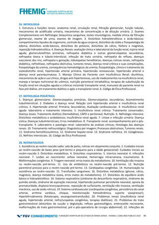 FUNDAÇÃO HOSPITALAR DO ESTADO DE MINAS GERAIS - FHEMIG | CONCURSO PÚBLICO 2023 60
26. NEFROLOGIA
1. Estrutura e funções renais: anatomia renal, circulação renal, filtração glomerular, função tubular,
mecanismos de acidificaão urinária, mecanismos de concentração e de diluição urinária. 2. Exames
Complementares em Nefrologia: bioquimica sanguínea, testes imunológicos, medida clínica da filtração
glomerular, exame de urina, exames de imagem. 3. Distúrbios hidroeletrolíticos e ácido-básicos:
compartimentos líquidos do organismo, controle da agua corporal, distúrbios do sódio e fisiopatologia do
edema, distúrbios acido-básicos, distúrbios do potássio, distúrbios do cálcio, fósforo e magnésio,
reposição hidroeletrolítica. 4. Doenças Renais: avaliação clínica e laboratorial da função renal, injúria renal
aguda, glomerulonefrites primárias, nefropatia diabética e outras glomerulopatias secundárias,
nefropatia tóxica e túbulo-intersticial, infecção do trato urinário, nefropatia do refluxo, doenças
vasculares dos rins, nefropatia e gestação, túbulopatias hereditárias, doenças císticas renais, nefropatia
diabética, nefrolitíase, nefropatia obstrutiva, tumores renais, doença renal crônica e suas complicações,
fisiopatologia da uremia, consequências hematológicas da uremia, fisiopatologia, clínica e tratamento da
osteodistrofia renal, hipertensão arterial primária, hipertensão renovascular, hipertensão arterial e
doença renal parenquimatosa. 5. Manejo Clínico do Paciente com Insuficiência Renal: diuréticos,
mecanismos de ação e uso clínico, drogas anti-hipertensivas, uso de medicamentos na insuficiência renal,
manejo e terapia nutricional do urêmico, nutrição parenteral intradialítica, terapias de substituição da
função renal em situações agudas e crônicas incluindo transplante renal, manuseio do paciente renal na
fase pré-diálise, em tratamento dialítico e após o transplante renal. 6. Código de Ética Profissional.
27. NEFROLOGIA PEDIÁTRICA
1. Doenças glomerulares: Glomerulopatias primárias; Glomerulopatias secundárias; Acometimento
tubulintersticial. 2. Diabetes e doença renal: Relação com hipertensão arterial e insuficiência renal
crônica. 3. Hipertensão arterial: Primária; Secundárias; Avaliação cardiovascular. 4. Insuficiência renal
aguda: laboratório e tratamento intensivo. 5. Insuficiência renal crônica: Tratamento conservador;
Doença óssea; Tratamento dialítico (hemodiálise), CAPD e peritoneal; Nutrição. 6. Nefrologia intensiva:
Distúrbios metabólicos e acidobásicos; Insuficiência renal aguda. 7. Litíase e infecção urinária: Doença
cística; Doenças tubulintersticiais; Erros metabólicos. 8. Transplante renal: acompanhamento pré e pós-
transplante. 9. Laboratório e patologia renal: Laboratório de análises clínicas; Histologia das doenças
renais. 10. Treinamento nefrourológico: Diagnóstico por imagem; Processos obstrutivos; Tumores renais.
11. Síndrome hemolíticourêmica. 12. Síndrome hepato-renal. 13. Síndrome nefrótica. 14. Colagêneses.
15. Nefrites intersticiais. 16. Código de Ética Profissional.
28. NEONATOLOGIA
1. Assistência ao recém-nascido sadio: sala de parto, rotinas em alojamento conjunto. 2. Cuidados iniciais
ao recém-nascido de baixo peso (pré-termo e pequeno para a idade gestacional). Cuidados iniciais ao
recém-nascido 3. Distúrbios metabólicos. 4. Distúrbios respiratórios. 5. Icterícia neonatal. 6. Infecções
neonatal. 7. Lesões ao nascimento: asfixia neonatal, hemorragia intracraniana, traumatismo. 8.
Malformações congênitas. 9. Triagem neonatal: erros inatos do metabolismo. 10. Ventilação não invasiva
no recém-nascido pré-termo. 11. Uso de antibióticos no recém-nascido pré-termo. 12. Nutrição
parenteral precoce para o recém-nascido pré-termo. 13. Cardiopatias congênitas. 14. Humanização na
assistência ao recém-nascido. 15. Transfusões sanguíneas. 16. Distúrbios metabólicos (glicose, cálcio,
magnésio, doença metabólica óssea, erros inatos do metabolismo). 17. Distúrbios do equilíbrio ácido
básico e hidroeletrolítico. 18. Sistema respiratório (síndrome do desconforto respiratório, síndrome do
pulmão úmido, síndrome de aspiração meconial, hipertensão pulmonar persistente neonatal, apneia da
prematuridade, displasia broncopulmonar, reposição de surfactante, ventilação não invasiva, ventilação
mecânica, uso de oxido nítrico). 19. Sistema cardiovascular (cardiopatias congênitas, persistência do canal
arterial, arritmia cardíaca, choque, monitorização hemodinâmica, suporte vasopressor);
Hiperbilirrubinemia (fototerapia, exsanguineotransfusão). 20. Problemas renais (insuficiência renal
aguda, hipertensão arterial, nefro/uropatias congênitas, terapias dialíticas). 21. Problemas do trato
gastrointestinal (distúrbios da sucção e deglutição, refluxo gastresofágico, enterocolite necrosante,
malformações do trato gastrointestinal, pré e pós-operatório de cirurgia abdominal). 22. Infecções de
 