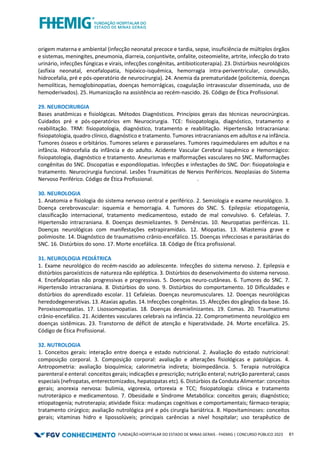 FUNDAÇÃO HOSPITALAR DO ESTADO DE MINAS GERAIS - FHEMIG | CONCURSO PÚBLICO 2023 61
origem materna e ambiental (infecção neonatal precoce e tardia, sepse, insuficiência de múltiplos órgãos
e sistemas, meningites, pneumonia, diarreia, conjuntivite, onfalite, osteomielite, artrite, infecção do trato
urinário, infecções fúngicas e virais, infecções congênitas, antibioticoterapia). 23. Distúrbios neurológicos
(asfixia neonatal, encefalopatia, hipóxico-isquêmica, hemorragia intra-periventricular, convulsão,
hidrocefalia, pré e pós-operatório de neurocirurgia). 24. Anemia da prematuridade (policitemia, doenças
hemolíticas, hemoglobinopatias, doenças hemorrágicas, coagulação intravascular disseminada, uso de
hemoderivados). 25. Humanização na assistência ao recém-nascido. 26. Código de Ética Profissional.
29. NEUROCIRURGIA
Bases anatômicas e fisiológicas. Métodos Diagnósticos. Princípios gerais das técnicas neurocirúrgicas.
Cuidados pré e pós-operatórios em Neurocirurgia. TCE: fisiopatologia, diagnóstico, tratamento e
reabilitação. TRM: fisiopatologia, diagnóstico, tratamento e reabilitação. Hipertensão Intracraniana:
fisiopatologia, quadro clínico, diagnóstico e tratamento. Tumores intracranianos em adultos e na infância.
Tumores ósseos e orbitários. Tumores selares e parasselares. Tumores raquimedulares em adultos e na
infância. Hidrocefalia da infância e do adulto. Acidente Vascular Cerebral Isquêmico e Hemorrágico:
fisiopatologia, diagnóstico e tratamento. Aneurismas e malformações vasculares no SNC. Malformações
congênitas do SNC. Discopatias e espondilopatias. Infecções e infestações do SNC. Dor: fisiopatologia e
tratamento. Neurocirurgia funcional. Lesões Traumáticas de Nervos Periféricos. Neoplasias do Sistema
Nervoso Periférico. Código de Ética Profissional. .
30. NEUROLOGIA
1. Anatomia e fisiologia do sistema nervoso central e periférico. 2. Semiologia e exame neurológico. 3.
Doença cerebrovascular: isquemia e hemorragia. 4. Tumores do SNC. 5. Epilepsia: etiopatogenia,
classificação internacional, tratamento medicamentoso, estado de mal convulsivo. 6. Cefaleias. 7.
Hipertensão intracraniana. 8. Doenças desmielizantes. 9. Demências. 10. Neuropatias periféricas. 11.
Doenças neurológicas com manifestações extrapiramidais. 12. Miopatias. 13. Miastemia grave e
polimiosite. 14. Diagnóstico de traumatismo crânio-encefálico. 15. Doenças infecciosas e parasitárias do
SNC. 16. Distúrbios do sono. 17. Morte encefálica. 18. Código de Ética profissional.
31. NEUROLOGIA PEDIÁTRICA
1. Exame neurológico do recém-nascido ao adolescente. Infecções do sistema nervoso. 2. Epilepsia e
distúrbios paroxísticos de natureza não epiléptica. 3. Distúrbios do desenvolvimento do sistema nervoso.
4. Encefalopatias não progressivas e progressivas. 5. Doenças neuro-cutâneas. 6. Tumores do SNC. 7.
Hipertensão intracraniana. 8. Distúrbios do sono. 9. Distúrbios do comportamento. 10 Dificuldades e
distúrbios do aprendizado escolar. 11 Cefaleias. Doenças neuromusculares. 12. Doenças neurológicas
heredodegenerativas. 13. Ataxias agudas. 14. Infecções congênitas. 15. Afecções dos gânglios da base. 16.
Peroxissomopatias. 17. Lisossomopatias. 18. Doenças desmielinizantes. 19. Comas. 20. Traumatismo
crânio-encefálico. 21. Acidentes vasculares celebrais na infância. 22. Comprometimento neurológico em
doenças sistêmicas. 23. Transtorno de déficit de atenção e hiperatividade. 24. Morte encefálica. 25.
Código de Ética Profissional.
32. NUTROLOGIA
1. Conceitos gerais: interação entre doença e estado nutricional. 2. Avaliação do estado nutricional:
composição corporal. 3. Composição corporal: avaliação e alterações fisiológicas e patológicas. 4.
Antropometria: avaliação bioquímica; calorimetria indireta; bioimpedância. 5. Terapia nutrológica
parenteral e enteral: conceitos gerais; indicações e prescrição; nutrição enteral; nutrição parenteral; casos
especiais (nefropatas, enterectomizados, hepatopatas etc). 6. Distúrbios da Conduta Alimentar: conceitos
gerais; anorexia nervosa: bulimia, vigorexia, ortorexia e TCC; fisiopatologia: clínica e tratamento
nutroterápico e medicamentoso. 7. Obesidade e Síndrome Metabólica: conceitos gerais; diagnóstico;
etiopatogenia; nutroterapia; atividade física: mudanças cognitivas e comportamentais; fármaco-terapia;
tratamento cirúrgico; avaliação nutrológica pré e pós cirurgia bariátrica. 8. Hipovitaminoses: conceitos
gerais; vitaminas hidro e lipossolúveis; principais carências a nível hospitalar; uso terapêutico de
 