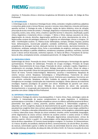 FUNDAÇÃO HOSPITALAR DO ESTADO DE MINAS GERAIS - FHEMIG | CONCURSO PÚBLICO 2023 62
vitaminas. 9. Protocolos clínicos e diretrizes terapêuticas do Ministério da Saúde. 10. Código de Ética
Profissional.
33. OFTALMOLOGIA
1. Embriologia ocular. 2. Anatomia e Histologia Ocular: órbita, conteúdo e relações anatômicas; pálpebras
e conjuntiva; globo ocular e túnicas fibrosas, vascular e nervosa; meios dióptricos; músculos extrínsecos;
aparelho lacrimal. 3. Fisiologia da visão. 4. Refração: noções de óptica oftálmica; vícios de refração;
prescrição de óculos e lentes de contato. 5. Patologia, diagnóstico e tratamento das doenças do (a): órbita,
conjuntiva, esclera, úvea, retina, vítreo, cristalino e aparelho lacrimal. 6. Glaucoma: classificação, quadro
clínico, diagnóstico e tratamento clínico e cirúrgico. 7. Retina e Vítreo: doenças vasculares da retina,
degenerações da mácula, distrofias, degenerações periféricas da retina, descolamentos da retina. 8.
Repercussões oculares de patologias sistêmicas. 9. Urgências em oftalmologia: clínicas e cirúrgicas. 10.
AIDS – manifestações oculares. 11. Plástica ocular: blefaroptose, ectrópio, entrópio, triquíase, paralisia
facial, blefaroespasmo, reconstrução palpebral, cavidades anoftálmicas, orbitopatia distireoidiana,
propedêutica da drenagem lacrimal, obstrução lacrimal do recém-nascido, dacricistorrinostomia. 12.
Estrabismos: ambliopia, avaliação clínica, forias e anormalidades da vergência, esotropias, exotropias,
disfunções dos oblíquos e padrões alfabéticos, estrabismos complexos: paralíticos, restritivos, torcicolo
ocular e desvio vertical dissociado, síndromes especiais. 13. Banco de Olhos e Transplante de Córnea:
banco de olhos, ceratoplastia lamelar, ceratoplastia penetrante. 14. Código de Ética Profissional.
34. ONCOLOGIA CLÍNICA
Epidemiologia do câncer. Prevenção do câncer. Princípios de quimioterapia e farmacologia dos agentes
quimioterápicos. Princípios de radioterapia. Princípios de cirurgia oncológica. Princípios de terapia
biológica. Desenvolvimento de novas drogas. Prevenção do câncer: avaliação e opções. Diagnóstico e
estadiamento em oncologia. Genética do câncer. Biologia molecular do câncer. Câncer de cabeça e
pescoço. Câncer de pulmão. Câncer do trato gastrintestinal. Câncer gênito-urinário feminino e masculino.
Câncer de mama. Tumores endocrinológicos. Melanomas, sarcomas e mesoteliomas. Neoplasias do
sistema nervoso central. Neoplasias hematológicas e linfoproliferativas. Tratamento do câncer
metastático. Princípios de terapia celular (células tronco). Síndromes para-neoplásicas. Carcinomas sem
sítio primário conhecido. Neoplasias em SIDA. Cuidados de suporte em pacientes oncológicos.
Emergências em oncologia. Complicações dos tratamentos oncológicos. Efeitos adversos do tratamento
oncológico. Aspectos psicológicos do paciente com câncer. Reabilitação do paciente com câncer.
Novidades do tratamento do câncer. Métodos de tratamento do câncer não aprovados.
Acompanhamento e recuperação pós-tratamento do câncer. Aspectos éticos e qualidade de vida nos
pacientes com câncer. Código de Ética Profissional.
35. ORTOPEDIA E TRAUMATOLOGIA
1. Anatomia e fisiologia do sistema musculoesquelético. 2. Exame clínico, físico, semiologia e plano de
trabalho. 3. Interpretação de exames complementares de apoio diagnóstico. 4. Antibióticos,
quimioterápicos e corticoides. 5. Afecções ortopédicas comuns na infância: epifisiólise proximal do fêmur,
poliomielite: fase aguda e crônica, pioartrite, paralisia obstétrica. 6. Deformidades congênitas e
adquiridas: pé torto congênito; displasia do desenvolvimento do quadril; luxação congênita do joelho;
pseudoartrose congênita tibial; talus vertical; aplasia congênita/displasia dos ossos longos; polidactilia e
sindactilia. 7. Infecções e alterações inflamatórias osteo-articulares: artrite piogênica, osteomielite aguda
e crônica; tuberculose óssea; infecção da coluna vertebral; sinovites; artrite reumatóide; braquialgias,
artrite degenerativa da coluna cervical; síndrome do escaleno anterior e costela cervical. 8. Ombro
doloroso. 9. Doenças osteometabólicas. 10. Alterações degenerativas osteoarticulares: artrose do
membro superior, inferior e quadril. 11. Lombociatalgias: artrite degenerativa da coluna lombo-sacra;
hérnia de disco; espondilose. 12.Tumores ósseos benignos e malignos. 13. Escoliose. 14. Osteocondroses.
15. Fratura: da pélvis, do acetábulo, diafisária do fêmur, tanstrocanteriana, do colo do fêmur, do ombro,
da clavícula, extremidade superior e diáfise do úmero; da extremidade distal do úmero, diafisária dos
ossos do antebraço, do escafoide, da cabeça do rádio, de Colles e Smith. 16. Fraturas e luxações da coluna
 