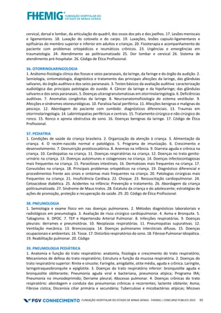 FUNDAÇÃO HOSPITALAR DO ESTADO DE MINAS GERAIS - FHEMIG | CONCURSO PÚBLICO 2023 63
cervical, dorsal e lombar, da articulação do quadril, dos ossos dos pés e dos joelhos. 17. Lesões meniscais
e ligamentares. 18. Luxação do cotovelo e do carpo. 19. Luxações, lesões capsulo-ligamentares e
epifisárias do membro superior e inferior em adultos e crianças. 20. Fisioterapia e acompanhamento do
paciente com problemas ortopédicos e reumáticos crônicos. 23. Urgências e emergências em
traumatologia. 24. Atendimento ao politraumatizado 25. Dor lombar e cervical 26. Sistema de
atendimento pré-hospitalar. 26. Código de Ética Profissional.
36. OTORRINOLARINGOLOGIA
1. Anátomo-fisiologia clínica das fossas e seios paranasais, da laringe, da faringe e do órgão da audição. 2.
Semiologia, sintomatologia, diagnóstico e tratamento das principais afecções da laringe, das glândulas
salivares, do órgão auditivo e dos seios paranasais. 3. Testes básicos da avaliação auditiva: caracterização
audiológica das principais patologias do ouvido. 4. Câncer da laringe e da hipofaringe; das glândulas
salivares e dos seios paranasais. 5. Doenças ulcerogranulomatosas em otorrinolaringologia. 6. Deficiências
auditivas. 7. Anomalias congênitas da laringe. 8. Neuroanatomofisiologia do sistema vestibular. 9.
Afecções e síndromes otoneurológicas. 10. Paralisia facial periférica. 11. Afecções benignas e malignas do
pescoço. 12. Abordagem do paciente com zumbido: diagnósticos diferenciais. 13. Traumas em
otorrinolaringologia. 14. Labirintopatias periféricas e centrais. 15. Tratamento cirúrgico e não cirúrgico do
ronco. 15. Ronco e apneia obstrutiva do sono. 16. Doenças benignas da laringe. 17. Código de Ética
Profissional.
37. PEDIATRIA
1. Condições de saúde da criança brasileira. 2. Organização da atenção à criança. 3. Alimentação da
criança. 4. O recém-nascido normal e patológico. 5. Programa de imunização. 6. Crescimento e
desenvolvimento. 7. Desnutrição protéicocalórica. 8. Anemias na infância. 9. Diarreia aguda e crônica na
criança. 10. Cardiopatias na criança. 11. Doenças respiratórias na criança. 12. Doenças no trato genito-
urinário na criança. 13. Doenças autoimunes e colagenoses na criança. 14. Doenças infectocontagiosas
mais frequentes na criança. 15. Parasitoses intestinais. 16. Dermatoses mais frequentes na criança. 17.
Convulsões na criança. 18. Principais problemas ortopédicos na criança. 19. Diagnóstico diferencial e
procedimentos frente aos sinais e sintomas mais frequentes na criança. 20. Patologias cirúrgicas mais
frequentes na criança. 21. Insuficiência Cardíaca. 22. Choque. 23. Ressuscitação cardiopulmonar. 24.
Cetoacidose diabética. 25. Acidentes na infância: Prevenção e tratamento. 26. Abordagem da criança
politraumatizada. 27. Síndrome de Maus-tratos. 28. Estatuto da criança e do adolescente; estratégias de
ações de promoção, proteção e recuperação da saúde. 29. 20. Código de Ética Profissional.
38. PNEUMOLOGIA
1. Semiologia e exame físico em nas doenças pulmonares. 2. Métodos diagnósticos laboratoriais e
radiológicos em pneumologia. 3. Avaliação de risco cirúrgico cardiopulmonar. 4. Asma e Bronquite. 5.
Tabagismo. 6. DPOC. 7. TEP e Hipertensão Arterial Pulmonar. 8. Infecções respiratórias. 9. Doenças
pleurais: derrames e pneumotórax. 10. Neoplasias respiratórias. 11. Pneumopatias supurativas. 12.
Ventilação mecânica. 13. Broncoscopia. 14. Doenças pulmonares intersticiais difusas. 15. Doenças
ocupacionais e ambientais. 16. Tosse. 17. Distúrbio respiratórios do sono. 18. Fibrose Pulmonar Idiopática.
19. Reabilitação pulmonar. 20. Código
39. PNEUMOLOGIA PEDIÁTRICA
1. Anatomia e função do trato respiratório: anatomia, fisiologia e crescimento do trato respiratório;
Mecanismos de defesa do trato respiratório; Estrutura e função da mucosa respiratória. 2. Doenças do
trato respiratório superior: Rinite e sinusite; Faringite, amigdalite, otite média, aguda e crônica. Laringite,
laringotraqueobronquite e epiglotite. 3. Doenças do trato respiratório inferior: bronquiolite aguda e
bronquiolite obliterante; Pneumonia aguda viral e bacteriana, pneumonia atípica; Programa IRA;
Pneumonia no imunodeprimido; Derrame pleural; Abscesso pulmonar. 4. Doenças crônicas do trato
respiratório: abordagem e conduta das pneumonias crônicas e recorrentes; lactente sibilante; Asma;
Fibrose cística; Discenisia ciliar primária e secundária; Tuberculose e micobactérias atípicas; Micoses
 