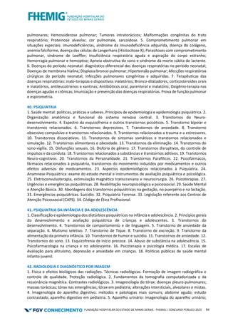 FUNDAÇÃO HOSPITALAR DO ESTADO DE MINAS GERAIS - FHEMIG | CONCURSO PÚBLICO 2023 64
pulmonares; Hemossiderose pulmonar; Tumores intratorácicos; Malformações congênitas do trato
respiratório; Proteinose alveolar, cor pulmonale, sarcoidose. 5. Comprometimento pulmonar em
situações especiais: imunodeficiências, síndrome da imunodeficiência adquirida, doença do colágeno,
anemia falciforme, doença das células de Langerhans (Histiocitose X); Parasitoses com comprometimento
pulmonar, síndrome de Loeffler; Insuficiência respiratória aguda e aspiração do corpo estranho;
Hemorragia pulmonar e hemoptise; Apneia obstrutiva do sono e síndrome da morte súbita do lactente.
6. Doenças do período neonatal: diagnóstico diferencial das doenças respiratórias no período neonatal;
Doenças de membrana hialina; Displasia bronco-pulmonar; Hipertensão pulmonar; Afecções respiratórias
cirúrgicas do período neonatal; Infecções pulmonares congênitas e adquiridas. 7. Terapêuticas das
doenças respiratórias: inalo-terapias e dispositivos inalatórios; Bronco-dilatadores, corticosteroides orais
e inalatórios, antileucotrienos e xantinas; Antibióticos oral, parenteral e inalatório; Oxigênio-terapia nas
doenças agudas e crônicas; Imunização e prevenção das doenças respiratórias. Prova de função pulmonar
e espirometria.
40. PSIQUIATRIA
1. Saúde mental: políticas, práticas e saberes. Princípios de epidemiologia e epidemiologia psiquiátrica. 2.
Organização anatômica e funcional do sistema nervoso central. 3. Transtornos do Neuro-
desenvolvimento. 4. Espectro da esquizofrenia e outros transtornos psicóticos. 5. Transtorno bipolar e
transtornos relacionados. 6. Transtornos depressivos. 7. Transtornos de ansiedade. 8. Transtorno
obsessivo-compulsivo e transtornos relacionados. 9. Transtornos relacionados a trauma e a estressores.
10. Transtornos dissociativos. 11. Transtornos de sintomas somáticos e transtornos relacionados e
simulação. 12. Transtornos alimentares e obesidade. 13. Transtornos da eliminação. 14. Transtornos do
sono-vigília. 15. Disfunções sexuais. 16. Disforia de gênero. 17. Transtornos disruptivos, do controle de
impulsos e da conduta. 18. Transtornos relacionados a substâncias e transtornos aditivos. 19. Transtornos
Neuro-cognitivos. 20. Transtornos da Personalidade. 21. Transtornos Parafílicos. 22. Psicofármacos,
fármacos relacionados à psiquiatria, transtornos do movimento induzidos por medicamentos e outros
efeitos adversos de medicamentos. 23. Aspectos epidemiológicos relacionados à Psiquiatria. 24.
Anamnese Psiquiátrica: exame do estado mental e instrumentos de avaliação psiquiátrica e psicológica.
25. Eletroconvulsoterapia, estimulação magnética transcraniana e neurocirurgia. 26. Psicoterapias. 27.
Urgências e emergências psiquiátricas. 28. Reabilitação neuropsicológica e psicossocial. 29. Saúde Mental
e Atenção Básica. 30. Abordagens dos transtornos psiquiátricos na gestação, no puerpério e na lactação.
31. Emergências psiquiátricas. Suicídio. 32. Psiquiatria Forense. 33. Legislação referente aos Centros de
Atenção Psicossocial (CAPS). 34. Código de Ética Profissional.
41. PSIQUIATRIA DA INFÂNCIA E DA ADOLESCÊNCIA
1. Classificação e epidemiologia dos distúrbios psiquiátricos na infância e adolescência. 2. Princípios gerais
do desenvolvimento e avaliação psiquiátrica de crianças e adolescentes. 3. Transtornos do
desenvolvimento. 4. Transtornos de comportamento e de linguagem. 5. Transtorno de ansiedade da
separação. 6. Mutismo seletivo. 7. Transtorno de Tique. 8. Transtorno de excreção. 9. Transtorno da
alimentação da primeira infância. 10. Transtornos de humor e suicídio. 11. Transtornos de ansiedade. 12.
Transtornos do sono. 13. Esquizofrenia de início precoce. 14. Abuso de substância na adolescência. 15.
Psicofarmacologia na criança e no adolescente. 16. Psicoterapia e psicologia médica. 17. Escalas de
Avaliação para altruísmo, depressão e ansiedade em crianças. 18. Políticas públicas de saúde mental
infanto-juvenil.
42. RADIOLOGIA E DIAGNÓSTICO POR IMAGEM
1. Física e efeitos biológicos das radiações. Técnicas radiológicas. Formação de imagem radiográfica e
controle de qualidade. Proteção radiológica. 2. Fundamentos da tomografia computadorizada e da
ressonância magnética. Contrastes radiológicos. 3. Imagenologia do tórax: doenças pleuro-pulmonares;
massas torácicas; tórax nas emergências; tórax em pediatria; alterações intersticiais, alveolares e mistas.
4. Imagenologia do aparelho digestivo: métodos e patologias mais comuns; abdome agudo; estudo
contrastado; aparelho digestivo em pediatria. 5. Aparelho urinário: imagenologia do aparelho urinário;
 