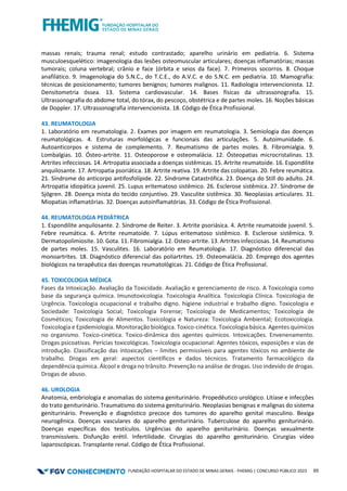 FUNDAÇÃO HOSPITALAR DO ESTADO DE MINAS GERAIS - FHEMIG | CONCURSO PÚBLICO 2023 65
massas renais; trauma renal; estudo contrastado; aparelho urinário em pediatria. 6. Sistema
musculoesquelético: imagenologia das lesões osteomuscular articulares; doenças inflamatórias; massas
tumorais; coluna vertebral; crânio e face (órbita e seios da face). 7. Primeiros socorros. 8. Choque
anafilático. 9. Imagenologia do S.N.C., do T.C.E., do A.V.C. e do S.N.C. em pediatria. 10. Mamografia:
técnicas de posicionamento; tumores benignos; tumores malignos. 11. Radiologia intervencionista. 12.
Densitometria óssea. 13. Sistema cardiovascular. 14. Bases físicas da ultrassonografia. 15.
Ultrassonografia do abdome total, do tórax, do pescoço, obstétrica e de partes moles. 16. Noções básicas
de Doppler. 17. Ultrassonografia intervencionista. 18. Código de Ética Profissional.
43. REUMATOLOGIA
1. Laboratório em reumatologia. 2. Exames por imagem em reumatologia. 3. Semiologia das doenças
reumatológicas. 4. Estruturas morfológicas e funcionais das articulações. 5. Autoimunidade. 6.
Autoanticorpos e sistema de complemento. 7. Reumatismo de partes moles. 8. Fibromialgia. 9.
Lombalgias. 10. Ósteo-artrite. 11. Osteoporose e osteomalácia. 12. Ósteopatias microcristalinas. 13.
Artrites infecciosas. 14. Artropatia associada a doenças sistêmicas. 15. Artrite reumatoide. 16. Espondilite
anquilosante. 17. Artropatia psoriática. 18. Artrite reativa. 19. Artrite das colopatias. 20. Febre reumática.
21. Síndrome do anticorpo antifosfolípide. 22. Síndrome Catastrófica. 23. Doença do Still do adulto. 24.
Artropatia idiopática juvenil. 25. Lupus eritematoso sistêmico. 26. Esclerose sistêmica. 27. Síndrome de
Sjögren. 28. Doença mista do tecido conjuntivo. 29. Vasculite sistêmica. 30. Neoplasias articulares. 31.
Miopatias inflamatórias. 32. Doenças autoinflamatórias. 33. Código de Ética Profissional.
44. REUMATOLOGIA PEDIÁTRICA
1. Espondilite anquilosante. 2. Síndrome de Reiter. 3. Artrite psoriásica. 4. Artrite reumatoide juvenil. 5.
Febre reumática. 6. Artrite reumatoide. 7. Lúpus eritematoso sistêmico. 8. Esclerose sistêmica. 9.
Dermatopolimiosite. 10. Gota. 11. Fibromialgia. 12. Osteo-artrite. 13. Artrites infecciosas. 14. Reumatismo
de partes moles. 15. Vasculites. 16. Laboratório em Reumatologia. 17. Diagnóstico diferencial das
monoartrites. 18. Diagnóstico diferencial das poliartrites. 19. Osteomalácia. 20. Emprego dos agentes
biológicos na terapêutica das doenças reumatológicas. 21. Código de Ética Profissional.
45. TOXICOLOGIA MÉDICA
Fases da Intoxicação. Avaliação da Toxicidade. Avaliação e gerenciamento de risco. A Toxicologia como
base da segurança química. Imunotoxicologia. Toxicologia Analítica. Toxicologia Clínica. Toxicologia de
Urgência. Toxicologia ocupacional e trabalho digno. higiene industrial e trabalho digno. Toxicologia e
Sociedade: Toxicologia Social; Toxicologia Forense; Toxicologia de Medicamentos; Toxicologia de
Cosméticos; Toxicologia de Alimentos. Toxicologia e Natureza: Toxicologia Ambiental; Ecotoxicologia.
Toxicologia e Epidemiologia. Monitoração biológica. Toxico-cinética. Toxicologia básica. Agentes químicos
no organismo. Toxico-cinética. Toxico-dinâmica dos agentes químicos. Intoxicações. Envenenamento.
Drogas psicoativas. Perícias toxicológicas. Toxicologia ocupacional: Agentes tóxicos, exposições e vias de
introdução. Classificação das intoxicações – limites permissíveis para agentes tóxicos no ambiente de
trabalho. Drogas em geral: aspectos científicos e dados técnicos. Tratamento farmacológico da
dependência química. Álcool e droga no trânsito. Prevenção na análise de drogas. Uso indevido de drogas.
Drogas de abuso.
46. UROLOGIA
Anatomia, embriologia e anomalias do sistema geniturinário. Propedêutico urológico. Litíase e infecções
do trato geniturinário. Traumatismo do sistema geniturinário. Neoplasias benignas e malignas do sistema
geniturinário. Prevenção e diagnóstico precoce dos tumores do aparelho genital masculino. Bexiga
neurogênica. Doenças vasculares do aparelho geniturinário. Tuberculose do aparelho geniturinário.
Doenças específicas dos testículos. Urgências do aparelho geniturinário. Doenças sexualmente
transmissíveis. Disfunção erétil. Infertilidade. Cirurgias do aparelho geniturinário. Cirurgias vídeo
laparoscópicas. Transplante renal. Código de Ética Profissional.
 