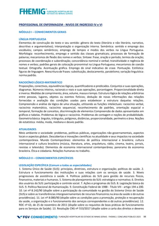 FUNDAÇÃO HOSPITALAR DO ESTADO DE MINAS GERAIS - FHEMIG | CONCURSO PÚBLICO 2023 66
PROFISSIONAL DE ENFERMAGEM - NIVEIS DE INGRESSO IV e VI
MÓDULO I – CONHECIMENTOS GERAIS
LÍNGUA PORTUGUESA
Elementos de construção do texto e seu sentido: gênero do texto (literário e não literário, narrativo,
descritivo e argumentativo); interpretação e organização interna. Semântica: sentido e emprego dos
vocábulos; campos semânticos; emprego de tempos e modos dos verbos na Língua Portuguesa.
Morfologia: reconhecimento, emprego e sentido das classes gramaticais; processos de formação de
palavras; mecanismos de flexão dos nomes e verbos. Sintaxe: frase, oração e período; termos da oração;
processos de coordenação e subordinação; concordância nominal e verbal; transitividade e regência de
nomes e verbos; padrões gerais de colocação pronominal na Língua Portuguesa; mecanismos de coesão
textual. Ortografia. Acentuação gráfica. Emprego do sinal indicativo de crase. Pontuação. Estilística:
figuras de linguagem. Reescritura de frases: substituição, deslocamento, paralelismo; variação linguística:
norma padrão.
RACIOCÍNIO LÓGICO-MATEMÁTICO
Proposições, conectivos, equivalências lógicas, quantificadores e predicados. Conjuntos e suas operações,
diagramas. Números inteiros, racionais e reais e suas operações, porcentagem. Proporcionalidade direta
e inversa. Medidas de comprimento, área, volume, massa e tempo. Estrutura lógica de relações arbitrárias
entre pessoas, lugares, objetos ou eventos fictícios; dedução de novas informações das relações
fornecidas e avaliação das condições usadas para estabelecer a estrutura daquelas relações.
Compreensão e análise da lógica de uma situação, utilizando as funções intelectuais: raciocínio verbal,
raciocínio matemático, raciocínio sequencial, reconhecimento de padrões, orientação espacial e
temporal, formação de conceitos, discriminação de elementos Compreensão de dados apresentados em
gráficos e tabelas. Problemas de lógica e raciocínio. Problemas de contagem e noções de probabilidade.
Geometria básica: ângulos, triângulos, polígonos, distâncias, proporcionalidade, perímetro e área. Noções
de estatística: média, moda, mediana e desvio padrão.
ATUALIDADES
Meio ambiente e sociedade: problemas, políticas públicas, organizações não governamentais, aspectos
locais e aspectos globais. Descobertas e inovações científicas na atualidade e seus impactos na sociedade
contemporânea. Mundo Contemporâneo: elementos de política internacional e brasileira; cultura
internacional e cultura brasileira (música, literatura, artes, arquitetura, rádio, cinema, teatro, jornais,
revistas e televisão). Elementos de economia internacional contemporânea; panorama da economia
brasileira. Ética e cidadania. Relações humanas no trabalho.
MÓDULO II – CONHECIMENTOS ESPECÍFICOS
LEGISLAÇÂO ESPECÍFICA (Comum a todas as especialidades)
1. Sistema Único de Saúde (SUS): princípios, diretrizes, estrutura e organização; políticas de saúde. 2.
Estrutura e funcionamento das instituições e suas relações com os serviços de saúde. 3. Níveis
progressivos de assistência à saúde. 4. Políticas públicas do SUS para gestão de recursos físicos,
financeiros, materiais e humanos. 5. Sistema de planejamento do SUS: estratégico e normativo. 6. Direitos
dos usuários do SUS: participação e controle social. 7. Ações e programas do SUS. 8. Legislação básica do
SUS. 9. Política Nacional de Humanização. 9. Constituição Federal de 1988 - Título VIII - artigo 194 a 200.
10. Lei nº 8.142/90 (dispõe sobre a participação da comunidade na gestão do Sistema Único de Saúde
(SUS) e sobre as transferências intergovernamentais de recursos financeiros na área da saúde e dá outras
providências). 11. Lei nº 8.080/90 (dispõe sobre as condições para a promoção, proteção e recuperação
da saúde, a organização e o funcionamento dos serviços correspondentes e dá outras providências). 12.
RDC nº 63, de 25 de novembro de 2011 (dispõe sobre os requisitos de boas práticas de funcionamento
para os Serviços de Saúde). 13. Resolução CNS nº 553/2017 (dispõe sobre a carta dos direitos e deveres
 