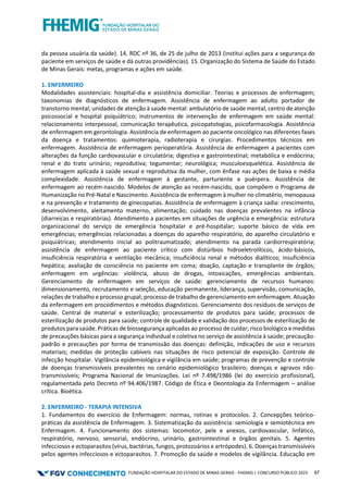 FUNDAÇÃO HOSPITALAR DO ESTADO DE MINAS GERAIS - FHEMIG | CONCURSO PÚBLICO 2023 67
da pessoa usuária da saúde). 14. RDC nº 36, de 25 de julho de 2013 (institui ações para a segurança do
paciente em serviços de saúde e dá outras providências). 15. Organização do Sistema de Saúde do Estado
de Minas Gerais: metas, programas e ações em saúde.
1. ENFERMEIRO
Modalidades assistenciais: hospital-dia e assistência domiciliar. Teorias e processos de enfermagem;
taxonomias de diagnósticos de enfermagem. Assistência de enfermagem ao adulto portador de
transtorno mental; unidades de atenção à saúde mental: ambulatório de saúde mental, centro de atenção
psicossocial e hospital psiquiátrico; instrumentos de intervenção de enfermagem em saúde mental:
relacionamento interpessoal, comunicação terapêutica, psicopatologias, psicofarmacologia. Assistência
de enfermagem em gerontologia. Assistência de enfermagem ao paciente oncológico nas diferentes fases
da doença e tratamentos: quimioterapia, radioterapia e cirurgias. Procedimentos técnicos em
enfermagem. Assistência de enfermagem perioperatória. Assistência de enfermagem a pacientes com
alterações da função cardiovascular e circulatória; digestiva e gastrointestinal; metabólica e endócrina;
renal e do trato urinário; reprodutiva; tegumentar; neurológica; musculoesquelética. Assistência de
enfermagem aplicada à saúde sexual e reprodutiva da mulher, com ênfase nas ações de baixa e média
complexidade. Assistência de enfermagem à gestante, parturiente e puérpera. Assistência de
enfermagem ao recém-nascido. Modelos de atenção ao recém-nascido, que compõem o Programa de
Humanização no Pré-Natal e Nascimento. Assistência de enfermagem à mulher no climatério, menopausa
e na prevenção e tratamento de ginecopatias. Assistência de enfermagem à criança sadia: crescimento,
desenvolvimento, aleitamento materno, alimentação; cuidado nas doenças prevalentes na infância
(diarreicas e respiratórias). Atendimento a pacientes em situações de urgência e emergência: estrutura
organizacional do serviço de emergência hospitalar e pré-hospitalar; suporte básico de vida em
emergências; emergências relacionadas a doenças do aparelho respiratório, do aparelho circulatório e
psiquiátricas; atendimento inicial ao politraumatizado; atendimento na parada cardiorrespiratória;
assistência de enfermagem ao paciente crítico com distúrbios hidroeletrolíticos, ácido-básicos,
insuficiência respiratória e ventilação mecânica; insuficiência renal e métodos dialíticos; insuficiência
hepática; avaliação de consciência no paciente em coma; doação, captação e transplante de órgãos;
enfermagem em urgências: violência, abuso de drogas, intoxicações, emergências ambientais.
Gerenciamento de enfermagem em serviços de saúde: gerenciamento de recursos humanos:
dimensionamento, recrutamento e seleção, educação permanente, liderança, supervisão, comunicação,
relações de trabalho e processo grupal; processo de trabalho de gerenciamento em enfermagem. Atuação
da enfermagem em procedimentos e métodos diagnósticos. Gerenciamento dos resíduos de serviços de
saúde. Central de material e esterilização; processamento de produtos para saúde; processos de
esterilização de produtos para saúde; controle de qualidade e validação dos processos de esterilização de
produtos para saúde. Práticas de biossegurança aplicadas ao processo de cuidar; risco biológico e medidas
de precauções básicas para a segurança individual e coletiva no serviço de assistência à saúde; precaução-
padrão e precauções por forma de transmissão das doenças: definição, indicações de uso e recursos
materiais; medidas de proteção cabíveis nas situações de risco potencial de exposição. Controle de
infecção hospitalar. Vigilância epidemiológica e vigilância em saúde; programas de prevenção e controle
de doenças transmissíveis prevalentes no cenário epidemiológico brasileiro; doenças e agravos não-
transmissíveis; Programa Nacional de Imunizações. Lei nº 7.498/1986 (lei do exercício profissional),
regulamentada pelo Decreto nº 94.406/1987. Código de Ética e Deontologia da Enfermagem – análise
crítica. Bioética.
2. ENFERMEIRO - TERAPIA INTENSIVA
1. Fundamentos do exercício de Enfermagem: normas, rotinas e protocolos. 2. Concepções teórico-
práticas da assistência de Enfermagem. 3. Sistematização da assistência: semiologia e semiotécnica em
Enfermagem. 4. Funcionamento dos sistemas: locomotor, pele e anexos, cardiovascular, linfático,
respiratório, nervoso, sensorial, endócrino, urinário, gastrointestinal e órgãos genitais. 5. Agentes
infecciosos e ectoparasitos (vírus, bactérias, fungos, protozoários e artrópodes). 6. Doenças transmissíveis
pelos agentes infecciosos e ectoparasitos. 7. Promoção da saúde e modelos de vigilância. Educação em
 