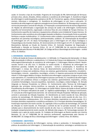 FUNDAÇÃO HOSPITALAR DO ESTADO DE MINAS GERAIS - FHEMIG | CONCURSO PÚBLICO 2023 68
saúde. 8. Conceito e tipo de imunidade. Programa de imunização do RN; Administração de fármacos:
princípio ativo, cálculo, diluições, efeitos colaterais e assistência de enfermagem. 9. Assistência integral
de enfermagem à saúde da gestante, puérpera e do RN. 10. Transtornos: agudos, crônicos degenerativos,
mentais, infecciosos e contagiosos. 11. Assistência de enfermagem no pré, trans e pós-parto. 12.
Assistência de enfermagem em urgência e emergência em Centro Obstétrico. 18. Biossegurança: conceito,
normas de prevenção e controle de infecção. 13. Preparação e acompanhamento de exames diagnósticos.
14. Noções de administração e organização dos serviços de saúde e de enfermagem. Conhecimento
específico do funcionamento, organização e estrutura físico de uma Unidade de Terapia Intensiva. 15.
Conhecimento específico de materiais e equipamentos utilizados numa Unidade de Terapia Intensiva. 16.
Conhecimento sobre assistência de enfermagem baseado na Bioética e Humanização frente ao paciente,
familiares e equipe multidisciplinar. 17. Conhecimento sobre cuidados e procedimentos de enfermagem
específicos aos pacientes neurológicos, politraumatizados, cardíacos. 18. Sistematização da Assistência
de Enfermagem em UTI. 19. Bases Farmacológicas para a Enfermagem em UTI; Bases Fisiológicas e
Fisiopatológicas dos Grandes Sistemas. 20. Gerenciamento em Enfermagem em UTI. 21. Epidemiologia e
Bioestatística Aplicada ao Estudo do Paciente Crítico. 22. Comissão Hospitalar de Organização e
Qualificação e Atenção ao Paciente Crítico. 23. Lei nº 7.498/1986 (lei do exercício profissional),
regulamentada pelo Decreto nº 94.406/1987. 24. Código de Ética e Deontologia da Enfermagem – análise
crítica. 25. Bioética.
3. ENFERMEIRO - NEONATOLOGIA
1. Política de Saúde da Criança e do Adolescente. 1.1. Definição. 1.2. Programas de intervenção. 1.3. Bases
legais de proteção à infância e a adolescência; 1.4. Estatuto da Criança e do Adolescente. 2. Processo de
enfermagem/sistematização da assistência de enfermagem; 3. Enfermagem Materno-Infantil: Recém-
nascido normal e de alto risco. 4. Distúrbio no recém-nascido. 5. Assistência de enfermagem em
obstetrícia: gravidez, trabalho de parto e puerpério - normal e complicações. 6. Assistência de
enfermagem à criança das diversas faixas de desenvolvimento (puericultura). 7. Assistência de
enfermagem à criança com problemas clínicos nos sistemas: gastrointestinal, respiratório, circulatório -
hematológico, músculo - esquelético, neurológico, urinário. 8. Aspectos psicossociais da hospitalização
infantil. 9. Enfermagem Médico-Cirúrgica: Assistência de enfermagem a pacientes cirúrgicos no pré, trans
e pós-operatório. 9.1. Assistência de enfermagem às pessoas com feridas. 9.2. Assistência de enfermagem
a pacientes com problemas clínicos e cirúrgicos nos sistemas: gastrointestinal, respiratório, urinário,
circulatório hematológico, músculo-esquelético, reprodutor, neurológico, endocrinológico. 10. Atenção
Integrada as Doenças Prevalentes na Infância. 11. Conhecimento sobre Técnicas de Enfermagem:
Aplicação dos princípios técnico-científicos na execução de procedimentos de enfermagem. 12.
Procedimentos de enfermagem. 13. Enfermagem em Saúde Pública: Sistema de Saúde no Brasil; políticas
públicas. 14. Principais indicadores de saúde. 15. Vigilância epidemiológica. 16. Doenças transmissíveis.
17. Consulta de enfermagem/visita domiciliar. 18. Controle de Infecção Hospitalar: Método de aplicação,
controle e prevenção de infecção hospitalar. 19. Atendimento ao recém-nascido de risco; diferentes
cenários da neonatologia. 20. Aleitamento materno. 21. Saúde do recém-nascido de alto risco. 21.1.
Principais distúrbios cardiovasculares. 21.2. Principais distúrbios respiratórios no recém-nascido. 21.3.
Principais distúrbios respiratórios e assistência ventilatória. 21.4. Principais distúrbios hematológicos. 22.
Fisioterapia respiratória do recém-nascido. 23. Legislação e ética na prática da neonatologia. 24. Controle
da infecção no recém-nascido. 25. Prevenção e controle da dor no período neonatal. 26. Cuidados
voltados para o desenvolvimento do recém-nascido de alto risco e o ambiente da UTI neonatal. 27.
Avaliação comportamental do recém-nascido. 28. Método mãe-canguru. 29. Farmacologia neonatal. 30.
Cuidados com a pele do recém-nascido. 31. Cuidados de Enfermagem ao Recém-nascido com Icterícia
Neonatal. 32. Lei nº 7.498/1986 (lei do exercício profissional), regulamentada pelo Decreto nº
94.406/1987. 33. Código de Ética e Deontologia da Enfermagem – análise crítica. 34. Bioética.
4.ENFERMEIRO - OBSTETRÍCIA
1. Fundamentos do exercício de Enfermagem: normas, rotinas e protocolos. 2. Concepções teórico-
práticas da assistência de Enfermagem. 3. Sistematização da assistência: semiologia e semiotécnica em
 