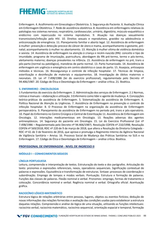 FUNDAÇÃO HOSPITALAR DO ESTADO DE MINAS GERAIS - FHEMIG | CONCURSO PÚBLICO 2023 69
Enfermagem. 4. Acolhimento em Ginecologia e Obstetrícia. 5. Segurança do Paciente. 6. Avaliação Clínica
em Enfermagem Obstétrica. 7. Rede de assistência obstétrica. 8. Assistência em enfermagens relativas às
patologias nos sistemas nervoso, respiratório, cardiovascular, urinário, digestório, músculo-esquelético e
endócrino com repercussão no sistema reprodutivo. 9. Atuação nas doenças sexualmente
transmissíveis/infecção pelo HIV. 10. Direitos sexuais e reprodutivos, gravidez na adolescência e
anticoncepção de emergência. 11. Planejamento familiar e aborto legal. 12. Assistência de enfermagem
à mulher: prevenção e detecção precoce do câncer de útero e mama, acompanhamento à gestante, pré-
natal; acompanhamento à mulher no abortamento. 13. Atenção à mulher vítima de violência doméstica
e sexista. 14. Assistência de enfermagem na atenção à criança e recém-nascido (RN): conceito e tipo de
imunidade; programa de Imunização, puericultura, abordagem do RN pré-termo, termo e pós-termo,
aleitamento materno; doenças prevalentes na infância. 15. Assistência de enfermagem no pré, trans e
pós-parto (normal ou patológico), manobras de parto normal. 13. Parto humanizado. 14. Assistência de
enfermagem em urgência e emergência em centro obstétrico e casas de parto. 15. Assepsia, antissepsia
métodos e técnicas. 16. Biossegurança e controle de infecção hospitalar. 17. Técnicas de limpeza,
esterilização e desinfecção de materiais e equipamentos. 18. Investigação de óbitos maternos e
neonatais. 19. Lei nº 7.498/1986 (lei do exercício profissional), regulamentada pelo Decreto nº
94.406/1987. 20. Código de Ética e Deontologia da Enfermagem – análise crítica. 21. Bioética.
5. ENFERMEIRO - ONCOLOLOGIA
1 Fundamentos do exercício da Enfermagem. 2. Administração dos serviços de Enfermagem. 2.1 Normas,
rotinas e manuais – elaboração e utilização. 3 Enfermeiro como líder e agente de mudança. 4. Concepções
teórico-práticas da assistência de Enfermagem. 5. Sistematização da assistência de Enfermagem. 6.
Política Nacional de Atenção às Urgências. 7. Assistência de Enfermagem na prevenção e controle de
infecção hospitalar. 8. O Processo de Enfermagem na organização da assistência de Enfermagem
perioperatória. 9. Planejamento da assistência de Enfermagem no período pré, trans e pós-operatório.
10. Papel do Enfermeiro no Centro Cirúrgico e Central de Esterilização 11. Assistência de Enfermagem em
Oncologia. 12. Interações medicamentosas em Oncologia. 13. Reações adversas dos agentes
antineoplásicos. 14. Segurança do paciente em Oncologia. 15. Lei do Exercício Profissional (Lei nº
7.498/1986 – Regulamentada pelo Decreto nº 94.406/1987). Resolução COFEN nº 210/1998; Resolução
COFEN nº 569/2018; RDC nº 220 de 9 de março de 2018, que altera a Resolução da Diretoria Colegiada -
RDC nº 61 de 3 de fevereiro de 2016, que aprova e promulga o Regimento Interno da Agência Nacional
de Vigilância Sanitária – Anvisa. 16. Processo Social de Mudança das Práticas Sanitárias no SUS e na
Enfermagem. 17. Código de Ética e Deontologia de Enfermagem – análise crítica. Bioética.
PROFISSIONAL DE ENFERMAGEM - NIVEL DE INGRESSO II
MÓDULO I – CONHECIMENTOS BÁSICOS
LÍNGUA PORTUGUESA
Leitura, compreensão e interpretação de textos. Estruturação do texto e dos parágrafos. Articulação do
texto: pronomes e expressões referenciais, nexos, operadores sequenciais. Significação contextual de
palavras e expressões. Equivalência e transformação de estruturas. Sintaxe: processos de coordenação e
subordinação. Emprego de tempos e modos verbais. Pontuação. Estrutura e formação de palavras.
Funções das classes de palavras. Flexão nominal e verbal. Pronomes: emprego, formas de tratamento e
colocação. Concordância nominal e verbal. Regência nominal e verbal. Ortografia oficial. Acentuação
gráfica.
RACIOCÍNIO LÓGICO-MATEMÁTICO
Estrutura lógica de relações arbitrárias entre pessoas, lugares, objetos ou eventos fictícios; dedução de
novas informações das relações fornecidas e avaliação das condições usadas para estabelecer a estrutura
daquelas relações. Compreensão e análise da lógica de uma situação, utilizando as funções intelectuais:
raciocínio verbal, raciocínio matemático, raciocínio sequencial, orientação espacial e temporal, formação
 