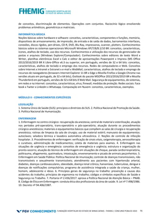 FUNDAÇÃO HOSPITALAR DO ESTADO DE MINAS GERAIS - FHEMIG | CONCURSO PÚBLICO 2023 70
de conceitos, discriminação de elementos. Operações com conjuntos. Raciocínio lógico envolvendo
problemas aritméticos, geométricos e matriciais.
INFORMÁTICA BÁSICA
Noções básicas sobre hardware e software: conceitos, características, componentes e funções, memória,
dispositivos de armazenamento, de impressão, de entrada e de saída de dados, barramentos interfaces,
conexões, discos rígidos, pen-drives, CD-R, DVD, Blu-Ray, impressoras, scanner, plotters. Conhecimentos
básicos sobre os sistemas operacionais Microsoft Windows XP/7/8/8.1/10 BR: conceitos, características,
ícones, atalhos de teclado, uso dos recursos. Conhecimentos e utilização dos recursos do gerenciador de
pastas e arquivos (Windows Explorer/Computador). Conhecimentos sobre editores de texto Word x
Writer, planilhas eletrônicas Excel x Calc e editor de apresentações Powerpoint x Impress (MS Office
2013/2016/2019 BR X Libre-Office v6.3 ou superior, em português, versões de 32 e 64 bits: conceitos,
características, atalhos de teclado e emprego dos recursos. Redes de computadores e Web. Conceitos
sobre Internet x Intranet x Extranet x e-mail x WebMail, características, atalhos de teclado e emprego de
recursos de navegadores (browsers Internet Explorer 11 BR x Edge x Mozilla Firefox x Google Chrome nas
versões atuais em português, de 32 e 64 bits), Outlook do pacote MSOffice 2013/2016/2019 BR x Mozilla
Thunderbird em português, versões de 32 e 64 bits X Web Mail. Segurança de equipamentos, de sistemas,
em redes e na internet: conceitos, características, vírus, firewall, medidas de proteção. Redes sociais: Face
book x Twiter x Linkedin x Whatsapp. Computação em Nuvem: conceitos, características, exemplos.
MÓDULO II - CONHECIMENTOS ESPECÍFICOS
LEGISLAÇÃO
1. Sistema Único de Saúde (SUS): princípios e diretrizes do SUS. 2. Política Nacional de Promoção da Saúde.
3. Política Nacional de Humanização.
ENFERMAGEM
1. Enfermagem no centro cirúrgico: recuperação da anestesia; central de material e esterilização; atuação
nos períodos pré‐operatório, trans-operatório e pós‐operatório; atuação durante os procedimentos
cirúrgico‐anestésicos; materiais e equipamentos básicos que compõem as salas de cirurgia e recuperação
anestésica; rotinas de limpeza da sala de cirurgia; uso de material estéril; manuseio de equipamentos:
autoclaves; seladora térmica e lavadora automática ultrassônica. 2. Noções de controle de infecção
hospitalar. 3. Procedimentos de enfermagem: verificação de sinais vitais, oxigenoterapia, aerossolterapia
e curativos; administração de medicamentos; coleta de materiais para exames. 4. Enfermagem nas
situações de urgência e emergência: conceitos de emergência e urgência; estrutura e organização do
pronto-socorro; atuação do técnico de enfermagem em situações de choque, parada cardiorrespiratória,
politrauma, afogamento, queimadura, intoxicação, envenenamento e picada de animais peçonhentos. 5.
Enfermagem em Saúde Pública: Política Nacional de Imunização; controle de doenças transmissíveis, não
transmissíveis e sexualmente transmissíveis; atendimento aos pacientes com hipertensão arterial,
diabetes, doenças cardiovasculares, obesidade, doença renal crônica, hanseníase, tuberculose, dengue e
doenças de notificações compulsórias; programa de assistência integrada a saúde da criança, mulher,
homem, adolescente e idoso. 6. Princípios gerais de segurança no trabalho: prevenção e causas dos
acidentes do trabalho; princípios de ergonomia no trabalho; códigos e símbolos específicos de Saúde e
Segurança no Trabalho. 7. Portaria nº 2.436/2017: aprova a Política Nacional de Atenção Básica – PNAB.
8. Código de Ética em Enfermagem: conduta ética dos profissionais da área de saúde. 9. Lei nº 7.498/1986.
10. Decreto nº 94.406/1987.
 
