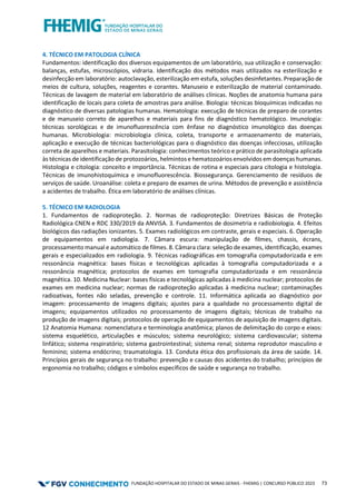 FUNDAÇÃO HOSPITALAR DO ESTADO DE MINAS GERAIS - FHEMIG | CONCURSO PÚBLICO 2023 73
4. TÉCNICO EM PATOLOGIA CLÍNICA
Fundamentos: identificação dos diversos equipamentos de um laboratório, sua utilização e conservação:
balanças, estufas, microscópios, vidraria. Identificação dos métodos mais utilizados na esterilização e
desinfecção em laboratório: autoclavação, esterilização em estufa, soluções desinfetantes. Preparação de
meios de cultura, soluções, reagentes e corantes. Manuseio e esterilização de material contaminado.
Técnicas de lavagem de material em laboratório de análises clínicas. Noções de anatomia humana para
identificação de locais para coleta de amostras para análise. Biologia: técnicas bioquímicas indicadas no
diagnóstico de diversas patologias humanas. Hematologia: execução de técnicas de preparo de corantes
e de manuseio correto de aparelhos e materiais para fins de diagnóstico hematológico. Imunologia:
técnicas sorológicas e de imunofluorescência com ênfase no diagnóstico imunológico das doenças
humanas. Microbiologia: microbiologia clínica, coleta, transporte e armazenamento de materiais,
aplicação e execução de técnicas bacteriológicas para o diagnóstico das doenças infecciosas, utilização
correta de aparelhos e materiais. Parasitologia: conhecimentos teórico e prático de parasitologia aplicada
às técnicas de identificação de protozoários, helmintos e hematozoários envolvidos em doenças humanas.
Histologia e citologia: conceito e importância. Técnicas de rotina e especiais para citologia e histologia.
Técnicas de imunohistoquímica e imunofluorescência. Biossegurança. Gerenciamento de resíduos de
serviços de saúde. Uroanálise: coleta e preparo de exames de urina. Métodos de prevenção e assistência
a acidentes de trabalho. Ética em laboratório de análises clínicas.
5. TÉCNICO EM RADIOLOGIA
1. Fundamentos de radioproteção. 2. Normas de radioproteção: Diretrizes Básicas de Proteção
Radiológica CNEN e RDC 330/2019 da ANVISA. 3. Fundamentos de dosimetria e radiobiologia. 4. Efeitos
biológicos das radiações ionizantes. 5. Exames radiológicos em contraste, gerais e especiais. 6. Operação
de equipamentos em radiologia. 7. Câmara escura: manipulação de filmes, chassis, écrans,
processamento manual e automático de filmes. 8. Câmara clara: seleção de exames, identificação, exames
gerais e especializados em radiologia. 9. Técnicas radiográficas em tomografia computadorizada e em
ressonância magnética: bases físicas e tecnológicas aplicadas à tomografia computadorizada e a
ressonância magnética; protocolos de exames em tomografia computadorizada e em ressonância
magnética. 10. Medicina Nuclear: bases físicas e tecnológicas aplicadas à medicina nuclear; protocolos de
exames em medicina nuclear; normas de radioproteção aplicadas à medicina nuclear; contaminações
radioativas, fontes não seladas, prevenção e controle. 11. Informática aplicada ao diagnóstico por
imagem: processamento de imagens digitais; ajustes para a qualidade no processamento digital de
imagens; equipamentos utilizados no processamento de imagens digitais; técnicas de trabalho na
produção de imagens digitais; protocolos de operação de equipamentos de aquisição de imagens digitais.
12 Anatomia Humana: nomenclatura e terminologia anatômica; planos de delimitação do corpo e eixos:
sistema esquelético, articulações e músculos; sistema neurológico; sistema cardiovascular; sistema
linfático; sistema respiratório; sistema gastrointestinal; sistema renal; sistema reprodutor masculino e
feminino; sistema endócrino; traumatologia. 13. Conduta ética dos profissionais da área de saúde. 14.
Princípios gerais de segurança no trabalho: prevenção e causas dos acidentes do trabalho; princípios de
ergonomia no trabalho; códigos e símbolos específicos de saúde e segurança no trabalho.
 