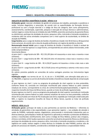 FUNDAÇÃO HOSPITALAR DO ESTADO DE MINAS GERAIS - FHEMIG | CONCURSO PÚBLICO 2023 74
ANEXO II – REQUISITOS, ATRIBUIÇÕES E REMUNERAÇÃO INICIAL
ANALISTA DE GESTÃO E ASSISTÊNCIA À SAÚDE - NÍVEIS I E III
Atribuições gerais: executar atividades de gestão em processos de trabalho, promoção e assistência à
saúde, inclusive diagnóstico e prescrição, de acordo com as especificidades da formação técnico-
profissional ou com a função exercida e o código de ética da categoria, bem como planejamento,
assessoramento, coordenação, supervisão, pesquisa e execução de serviços técnicos e administrativos,
realizar viagens e visitas técnicas às Unidades da rede FHEMIG, preencher prontuários do paciente (físicos
ou eletrônicos), participar de atividades de ensino, pesquisa e afins, instruindo e treinando estudantes e
residentes além de outras atividades compatíveis com o nível superior de escolaridade, no âmbito de
atuação da FHEMIG.
Carga horária: para o cargo de Analista de Gestão e Assistência à Saúde é de 30 (trinta) ou 40 (quarenta)
horas semanais, de acordo com a área de atuação profissional, em regime de plantão ou diarista.
Remuneração mensal inicial: para o cargo de Analista de Gestão e Assistência à Saúde é variável de
acordo com o nível de ingresso e a carga horária, correspondendo aos valores abaixo mencionados, onde
estão compreendidos o
Vencimento Básico:
a) para nível I – carga horária de 30h - R$ 2.911,99 (dois mil novecentos e onze reais e noventa e nove
centavos);
b) para nível I – carga horária de 40h - R$ 3.812,95 (três mil oitocentos e doze reais e noventa e cinco
centavos);
c) para nível III – carga horária de 30h - R$ 4.232,07 (quatro mil duzentos e trinta e dois reais e sete
centavos);
d) para nível III – carga horária de 40h - R$ 5.573,05 (cinco mil quinhentos e setenta e três reais e cinco
centavos);
Os valores previstos poderão ser acrescidos de outras vantagens previstas nos instrumentos legais
vigentes.
Habilitação exigida: nos termos do art. 11, III, da Lei n. 15.462/2005, com alteração dada pela Lei n.
15.786/2005, o ingresso na carreira de Analista de Gestão e Assistência à Saúde depende de comprovação
de:
a) para ingresso no nível I: curso ou programa de graduação de nível superior na área pretendida,
conforme Anexo VII, concluída em instituição reconhecida pelo sistema federal ou pelos sistemas
estaduais de ensino, correspondente às áreas de conhecimento/atuação/especialidades, e registro no
respectivo Conselho de Classe de Minas Gerais, quando se tratar de profissão regulamentada;
b) para ingresso no nível III: curso ou programa de graduação de nível superior concluída em instituição
reconhecida pelo sistema federal ou pelos sistemas estaduais de ensino na área pretendida, conforme
Anexo VII acumulada com título de Pós Graduação Lato Sensu expedido por instituição credenciada pelo
MEC, e registro no respectivo Conselho de Classe de Minas Gerais, quando se tratar de profissão
regulamentada.
MÉDICO - NÍVEL III e VI
Atribuições gerais: participar de todos os atos pertinentes ao exercício da Medicina – referentes às
atividades de generalista e das especialidades a que apresentar registro –, nas unidades de atenção à
saúde da FHEMIG, realizando exames, diagnósticos, prescrevendo e ministrando tratamentos para as
diversas doenças, perturbações e lesões do organismo e aplicando os métodos e protocolos da Medicina
aceitos e reconhecidos cientificamente, bem como o Código de Ética Médica; praticar atos cirúrgicos,
clínicos e correlatos; emitir laudos e pareceres; preencher prontuários do paciente (físicos ou eletrônicos),
participar de atividades de ensino, pesquisa e afins, instruindo e treinando estudantes e residentes, e de
vigilância em saúde; realizar viagens e visitas técnicas às Unidades da rede FHEMIG, praticar atos de
gestão em processos de trabalho, considerando a atividade de generalista e a especialidade médica.
 