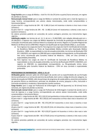 FUNDAÇÃO HOSPITALAR DO ESTADO DE MINAS GERAIS - FHEMIG | CONCURSO PÚBLICO 2023 75
Carga horária: para o cargo de Médico - nível III e VI é de 24 (vinte e quatro) horas semanais, em regime
de plantão ou diarista.
Remuneração mensal inicial: para o cargo de Médico é variável de acordo com o nível de ingresso e a
carga horária, correspondendo aos valores abaixo mencionados, onde estão compreendidos o
Vencimento Básico:
a) para nível III – carga horária de 24h - R$ 6.385,13 (seis mil trezentos e oitenta e cinco reais e treze
centavos );
b) para nível VI – carga horária de 24h - R$ 11.982,14 (onze mil novecentos e oitenta e dois reais e
quatorze centavos );
Os valores previstos poderão ser acrescidos de outras vantagens previstas nos instrumentos legais
vigentes.
Habilitação exigida: nos termos do art. 11, V, da Lei n. 15.462/2005, com redação alterada pela Lei n.
20.336/2012, o ingresso nos cargos de Médico depende da conclusão de graduação em Medicina em
instituição reconhecida pelos sistemas federal ou estaduais de ensino; Registro no Conselho Regional de
Medicina de Minas Gerais (CRM-MG) e Registro de Qualificação de Especialidade (RQE); e, acumulada:
a) Para ingresso nos cargos de nível III: Para ingresso nos cargos de nível III: Certificado de Conclusão
da Residência Médica ou Título de Especialidade Médica emitido pela Associação Médica
Brasileira - AMB, na especialidade ou área de atuação pretendida, nos termos da Resolução CFM
Nº 2.330/2023, com registro no CRM-MG para a especialidade correspondente, ou Pós-graduação
lato sensu reconhecida pelo Conselho Federal de Medicina - CFM, em área correlata à
especialidade pretendida;
b) Para ingresso nos cargos de nível VI: Certificado de Conclusão de Residência Médica na
especialidade ou área de atuação pretendida, nos termos da Resolução CFM Nº 2.330/2023, com
registro no CRM-MG na especialidade correspondente, ou Pós-graduação strictu sensu
reconhecida pelo Conselho Federal de Medicina - CFM em área correlata à especialidade
pretendida.
PROFISSIONAIS DE ENFERMAGEM – NÍVEL II, IV e VI
Atribuições gerais: executar ações de enfermagem de acordo com as especificidades de sua formação
técnico-profissional e as normas do exercício da profissão, bem como o código de ética da categoria, no
âmbito de atuação da FHEMIG, além de participar de programas de saúde pública, preencher prontuários
do paciente (físicos ou eletrônicos), participar de atividades de ensino, pesquisa e afins, instruindo e
treinando estudantes e residentes e desempenhar tarefas auxiliares.
Carga horária: para o cargo de Profissional de Enfermagem é de 40 (quarenta) ou 30 (trinta) horas
semanais, em regime de plantão ou diarista.
Remuneração mensal inicial: para o cargo de Profissional de Enfermagem é variável de acordo com o
nível de ingresso e a carga horária, correspondendo aos valores abaixo mencionados, onde estão
compreendidos o Vencimento Básico:
a) para nível II – carga horária de 30h - R$ 1.533,52 (mil quinhentos e trinta e três reais e cinquenta e dois);
b) para nível II – carga horária de 40h - R$ 1.932,61 (mil novecentos e trinta e dois reais e sessenta e um
centavos);
c) para nível IV – carga horária de 30h - R$ 2.911,99 (mil novecentos e onze reais e noventa e nove
centavos);
d) para nível IV – carga horária de 40h - R$ 3.812,95 (três mil oitocentos e doze reais e noventa e cinco
centavos);
e) para nível VI – carga horária de 30h - R$ 4.232,07 (quatro mil duzentos e trinta e dois reais e sete
centavos);
f) para nível VI – carga horária de 40h - R$ 5.573,05 (cinco mil quinhentos e setenta e três reais e cinco
centavos);
Os valores previstos poderão ser acrescidos de outras vantagens previstas nos instrumentos legais
vigentes.
 