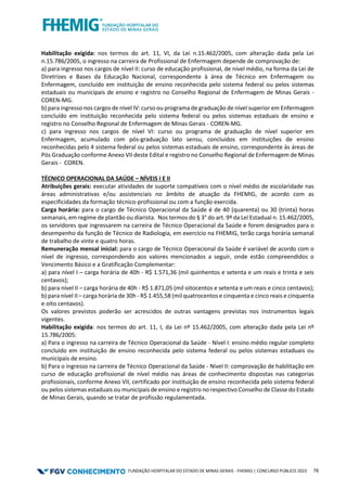 FUNDAÇÃO HOSPITALAR DO ESTADO DE MINAS GERAIS - FHEMIG | CONCURSO PÚBLICO 2023 76
Habilitação exigida: nos termos do art. 11, VI, da Lei n.15.462/2005, com alteração dada pela Lei
n.15.786/2005, o ingresso na carreira de Profissional de Enfermagem depende de comprovação de:
a) para ingresso nos cargos de nível II: curso de educação profissional, de nível médio, na forma da Lei de
Diretrizes e Bases da Educação Nacional, correspondente à área de Técnico em Enfermagem ou
Enfermagem, concluído em instituição de ensino reconhecida pelo sistema federal ou pelos sistemas
estaduais ou municipais de ensino e registro no Conselho Regional de Enfermagem de Minas Gerais -
COREN-MG.
b) para ingresso nos cargos de nível IV: curso ou programa de graduação de nível superior em Enfermagem
concluído em instituição reconhecida pelo sistema federal ou pelos sistemas estaduais de ensino e
registro no Conselho Regional de Enfermagem de Minas Gerais - COREN-MG.
c) para ingresso nos cargos de nível VI: curso ou programa de graduação de nível superior em
Enfermagem, acumulado com pós-graduação lato sensu, concluídos em instituições de ensino
reconhecidas pelo 4 sistema federal ou pelos sistemas estaduais de ensino, correspondente às áreas de
Pós Graduação conforme Anexo VII deste Edital e registro no Conselho Regional de Enfermagem de Minas
Gerais - COREN.
TÉCNICO OPERACIONAL DA SAÚDE – NÍVEIS I E II
Atribuições gerais: executar atividades de suporte compatíveis com o nível médio de escolaridade nas
áreas administrativas e/ou assistenciais no âmbito de atuação da FHEMIG, de acordo com as
especificidades da formação técnico-profissional ou com a função exercida.
Carga horária: para o cargo de Técnico Operacional da Saúde é de 40 (quarenta) ou 30 (trinta) horas
semanais, em regime de plantão ou diarista. Nos termos do § 3° do art. 9º da Lei Estadual n. 15.462/2005,
os servidores que ingressarem na carreira de Técnico Operacional da Saúde e forem designados para o
desempenho da função de Técnico de Radiologia, em exercício na FHEMIG, terão carga horária semanal
de trabalho de vinte e quatro horas.
Remuneração mensal inicial: para o cargo de Técnico Operacional da Saúde é variável de acordo com o
nível de ingresso, correspondendo aos valores mencionados a seguir, onde estão compreendidos o
Vencimento Básico e a Gratificação Complementar:
a) para nível I – carga horária de 40h - R$ 1.571,36 (mil quinhentos e setenta e um reais e trinta e seis
centavos);
b) para nível II – carga horária de 40h - R$ 1.871,05 (mil oitocentos e setenta e um reais e cinco centavos);
b) para nível II – carga horária de 30h - R$ 1.455,58 (mil quatrocentos e cinquenta e cinco reais e cinquenta
e oito centavos).
Os valores previstos poderão ser acrescidos de outras vantagens previstas nos instrumentos legais
vigentes.
Habilitação exigida: nos termos do art. 11, I, da Lei nº 15.462/2005, com alteração dada pela Lei nº
15.786/2005:
a) Para o ingresso na carreira de Técnico Operacional da Saúde - Nível I: ensino médio regular completo
concluído em instituição de ensino reconhecida pelo sistema federal ou pelos sistemas estaduais ou
municipais de ensino.
b) Para o ingresso na carreira de Técnico Operacional da Saúde - Nível II: comprovação de habilitação em
curso de educação profissional de nível médio nas áreas de conhecimento dispostas nas categorias
profissionais, conforme Anexo VII, certificado por instituição de ensino reconhecida pelo sistema federal
ou pelos sistemas estaduais ou municipais de ensino e registro no respectivo Conselho de Classe do Estado
de Minas Gerais, quando se tratar de profissão regulamentada.
 