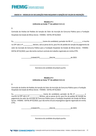 FUNDAÇÃO HOSPITALAR DO ESTADO DE MINAS GERAIS - FHEMIG | CONCURSO PÚBLICO 2023 77
ANEXO III – MODELOS DE DECLARAÇÃO PARA REQUERER A ISENÇÃO DO VALOR DA INSCRIÇÃO
Modelo nº 1
(referente ao incido “I” do subitem 5.4.1.1)
À
Comissão de Análise de Pedidos de Isenção do Valor da Inscrição do Concurso Público para a Fundação
Hospitalar do Estado de Minas Gerais - FHEMIG - EDITAL Nº 01/2023
Eu, ________________________________ (nome do candidato), portador do RG nº __________ e inscrito
no CPF sob o nº __________, declaro, sob as penas da lei, para fins de pedido de isenção do pagamento do
valor da inscrição do Concurso Público para a Fundação Hospitalar do Estado de Minas Gerais - FHEMIG -
EDITAL Nº 01/2023, que não tenho nenhum contrato de trabalho registrado em minha CTPS.
___________(cidade/UF), (dia) de ________de 2023.
____________________________________________
Assinatura do candidato de próprio punho
Modelo nº 2
(referente ao inciso “II” do subitem 5.4.1.1)
À
Comissão de Análise de Pedidos de Isenção do Valor da Inscrição do Concurso Público para a Fundação
Hospitalar do Estado de Minas Gerais - FHEMIG - EDITAL Nº 01/2023
Eu, ________________________________ (nome do candidato), portador do RG nº __________ e
inscrito no CPF sob o nº __________, declaro, sob as penas da lei, para fins de pedido de isenção do
pagamento do valor da inscrição do Concurso Público para a Fundação Hospitalar do Estado de Minas
Gerais - FHEMIG - EDITAL Nº 01/2023, que não tenho vínculo empregatício vigente registrado em minha
CTPS.
___________(cidade/UF), (dia) de ________de 2023.
____________________________________________
Assinatura do candidato de próprio punho
 