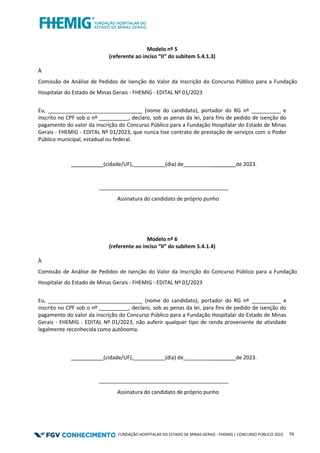 FUNDAÇÃO HOSPITALAR DO ESTADO DE MINAS GERAIS - FHEMIG | CONCURSO PÚBLICO 2023 79
Modelo nº 5
(referente ao inciso “II” do subitem 5.4.1.3)
À
Comissão de Análise de Pedidos de Isenção do Valor da Inscrição do Concurso Público para a Fundação
Hospitalar do Estado de Minas Gerais - FHEMIG - EDITAL Nº 01/2023
Eu, ________________________________ (nome do candidato), portador do RG nº __________ e
inscrito no CPF sob o nº __________, declaro, sob as penas da lei, para fins de pedido de isenção do
pagamento do valor da inscrição do Concurso Público para a Fundação Hospitalar do Estado de Minas
Gerais - FHEMIG - EDITAL Nº 01/2023, que nunca tive contrato de prestação de serviços com o Poder
Público municipal, estadual ou federal.
___________(cidade/UF), (dia) de ________de 2023.
____________________________________________
Assinatura do candidato de próprio punho
Modelo nº 6
(referente ao inciso “II” do subitem 5.4.1.4)
À
Comissão de Análise de Pedidos de Isenção do Valor da Inscrição do Concurso Público para a Fundação
Hospitalar do Estado de Minas Gerais - FHEMIG - EDITAL Nº 01/2023
Eu, ________________________________ (nome do candidato), portador do RG nº __________ e
inscrito no CPF sob o nº __________, declaro, sob as penas da lei, para fins de pedido de isenção do
pagamento do valor da inscrição do Concurso Público para a Fundação Hospitalar do Estado de Minas
Gerais - FHEMIG - EDITAL Nº 01/2023, não auferir qualquer tipo de renda proveniente de atividade
legalmente reconhecida como autônoma.
___________(cidade/UF), (dia) de ________de 2023.
____________________________________________
Assinatura do candidato de próprio punho
 