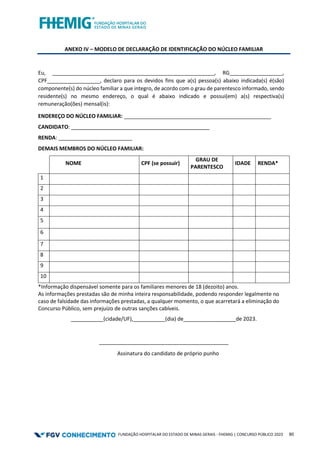 FUNDAÇÃO HOSPITALAR DO ESTADO DE MINAS GERAIS - FHEMIG | CONCURSO PÚBLICO 2023 80
ANEXO IV – MODELO DE DECLARAÇÃO DE IDENTIFICAÇÃO DO NÚCLEO FAMILIAR
Eu, _______________________________________________________, RG__________________,
CPF__________________, declaro para os devidos fins que a(s) pessoa(s) abaixo indicada(s) é(são)
componente(s) do núcleo familiar a que integro, de acordo com o grau de parentesco informado, sendo
residente(s) no mesmo endereço, o qual é abaixo indicado e possui(em) a(s) respectiva(s)
remuneração(ões) mensal(is):
ENDEREÇO DO NÚCLEO FAMILIAR: __________________________________________________
CANDIDATO: _____________________________________________
RENDA:
DEMAIS MEMBROS DO NÚCLEO FAMILIAR:
NOME CPF (se possuir)
GRAU DE
PARENTESCO
IDADE RENDA*
1
2
3
4
5
6
7
8
9
10
*Informação dispensável somente para os familiares menores de 18 (dezoito) anos.
As informações prestadas são de minha inteira responsabilidade, podendo responder legalmente no
caso de falsidade das informações prestadas, a qualquer momento, o que acarretará a eliminação do
Concurso Público, sem prejuízo de outras sanções cabíveis.
___________(cidade/UF), (dia) de ________de 2023.
____________________________________________
Assinatura do candidato de próprio punho
 